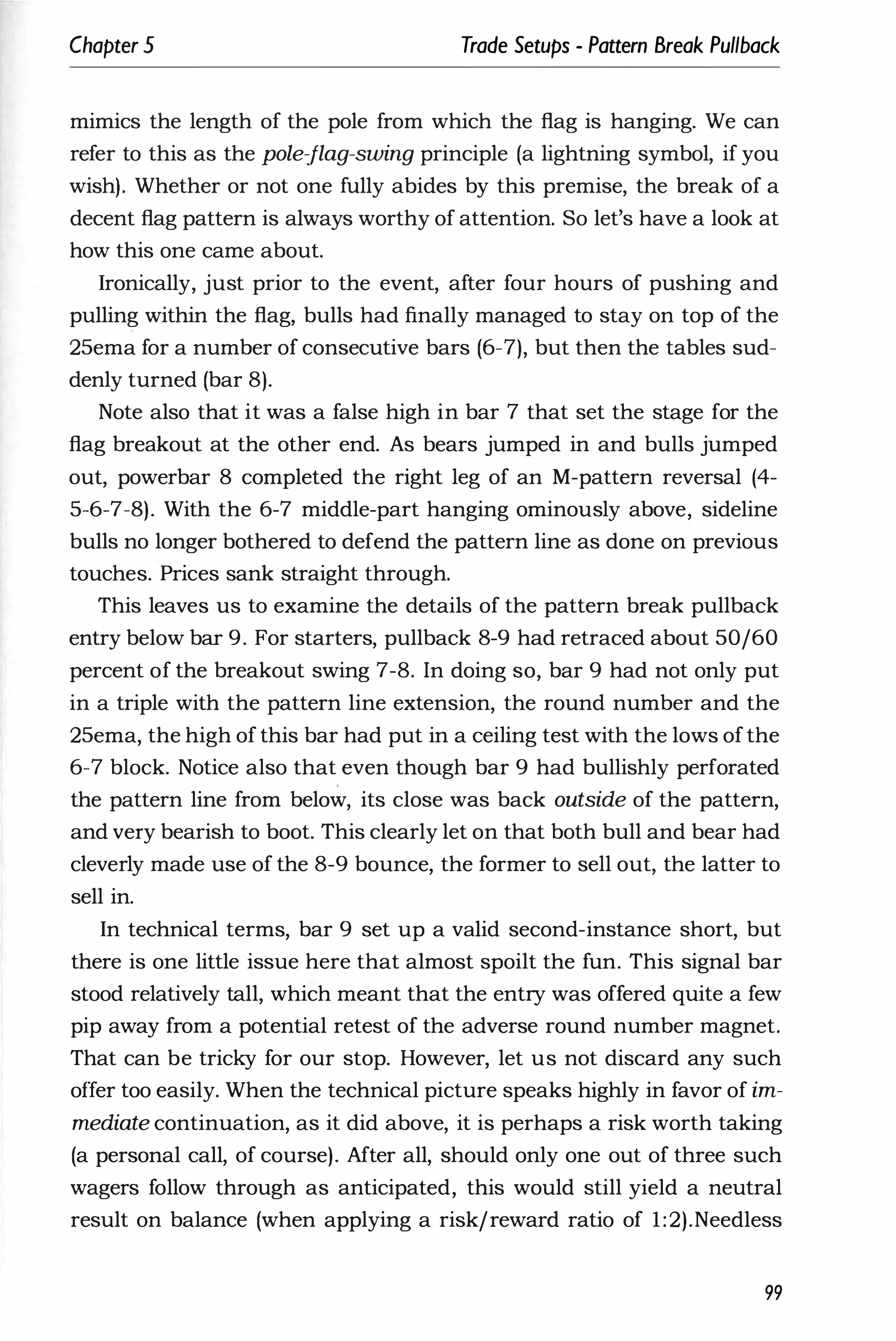 Chapter 5 Trade Setups - Pattern Break Pullback
mimics the length of the pole from which the flag is hanging. We can
refer to this as the pole-flag-swing principle (a lightning symbol, if you
wish). Whether or not one fully abides by this premise, the break of a
decent flag pattern is always worthy of attention. So let's have a look at
how this one came about.
Ironically, just prior to the event, after four hours of pushing and
pulling within the flag, bulls had finally managed to stay on top of the
25ema for a number of consecutive bars (6-7), but then the tables sud­
denly turned (bar 8).
Note also that it was a false high in bar 7 that set the stage for the
flag breakout at the other end. As bears jumped in and bulls jumped
out, powerbar 8 completed the right leg of an M-pattern reversal (4-
5-6-7-8). With the 6-7 middle-part hanging ominously above, sideline
bulls no longer bothered to defend the pattern line as done on previous
touches. Prices sank straight through.
This leaves us to examine the details of the pattern break pullback
entry below bar 9. For starters, pullback 8-9 had retraced about 50/60
percent of the breakout swing 7-8. In doing so, bar 9 had not only put
in a triple with the pattern line extension, the round number and the
25ema, the high of this bar had put in a ceiling test with the lows of the
6-7 block. Notice also that even though bar 9 had bullishly perforated
the pattern line from below, its close was back outside of the pattern,
and very bearish to boot. This clearly let on that both bull and bear had
cleverly made use of the 8-9 bounce, the former to sell out, the latter to
sell in.
In technical terms, bar 9 set up a valid second-instance short, but
there is one little issue here that almost spoilt the fun. This signal bar
stood relatively tall, which meant that the entry was offered quite a few
pip away from a potential retest of the adverse round number magnet.
That can be tricky for our stop. However, let us not discard any such
offer too easily. When the technical picture speaks highly in favor of im­
mediate continuation, as it did above, it is perhaps a risk worth taking
(a personal call, of course). After all, should only one out of three such
wagers follow through as anticipated, this would still yield a neutral
result on balance (when applying a risk/reward ratio of 1:2).Needless
99
 