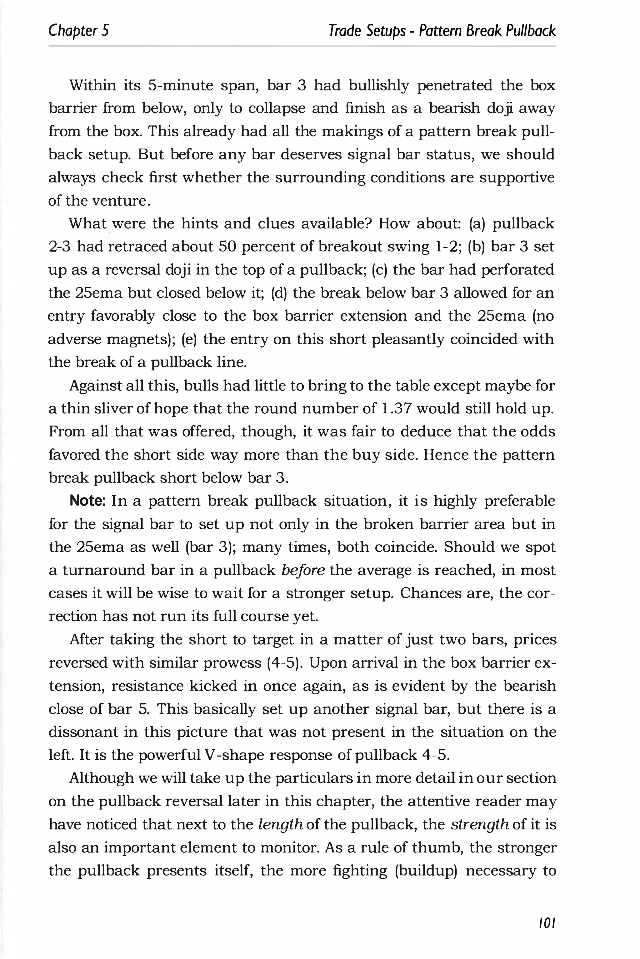 Chapter 5 Trade Setups - Pattern Break Pullback
Within its 5-minute span, bar 3 had bullishly penetrated the box
barrier from below, only to collapse and finish as a bearish doji away
from the box. This already had all the makings of a pattern break pull­
back setup. But before any bar deserves signal bar status, we should
always check first whether the surrounding conditions are supportive
of the venture.
What were the hints and clues available? How about: (a) pullback
2-3 had retraced about 50 percent of breakout swing 1-2; (b) bar 3 set
up as a reversal doji in the top of a pullback; (c) the bar had perforated
the 25ema but closed below it; (d) the break below bar 3 allowed for an
entry favorably close to the box barrier extension and the 25ema (no
adverse magnets); (e) the entry on this short pleasantly coincided with
the break of a pullback line.
Against all this, bulls had little to bring to the table except maybe for
a thin sliver of hope that the round number of 1 .37 would still hold up.
From all that was offered, though, it was fair to deduce that the odds
favored the short side way more than the buy side. Hence the pattern
break pullback short below bar 3.
Note: In a pattern break pullback situation, it is highly preferable
for the signal bar to set up not only in the broken barrier area but in
the 25ema as well (bar 3); many times, both coincide. Should we spot
a turnaround bar in a pUllback bef
ore the average is reached, in most
cases it will be wise to wait for a stronger setup. Chances are, the cor­
rection has not run its full course yet.
After taking the short to target in a matter of just two bars, prices
reversed with similar prowess (4-5). Upon arrival in the box barrier ex­
tension, resistance kicked in once again, as is evident by the bearish
close of bar 5. This basically set up another signal bar, but there is a
dissonant in this picture that was not present in the situation on the
left. It is the powerful V-shape response of pullback 4-5.
Although we will take up the particulars in more detail in our section
on the pullback reversal later in this chapter, the attentive reader may
have noticed that next to the length of the pullback, the strength of it is
also an important element to monitor. As a rule of thumb, the stronger
the pullback presents itself, the more fighting (buildup) necessary to
101
 