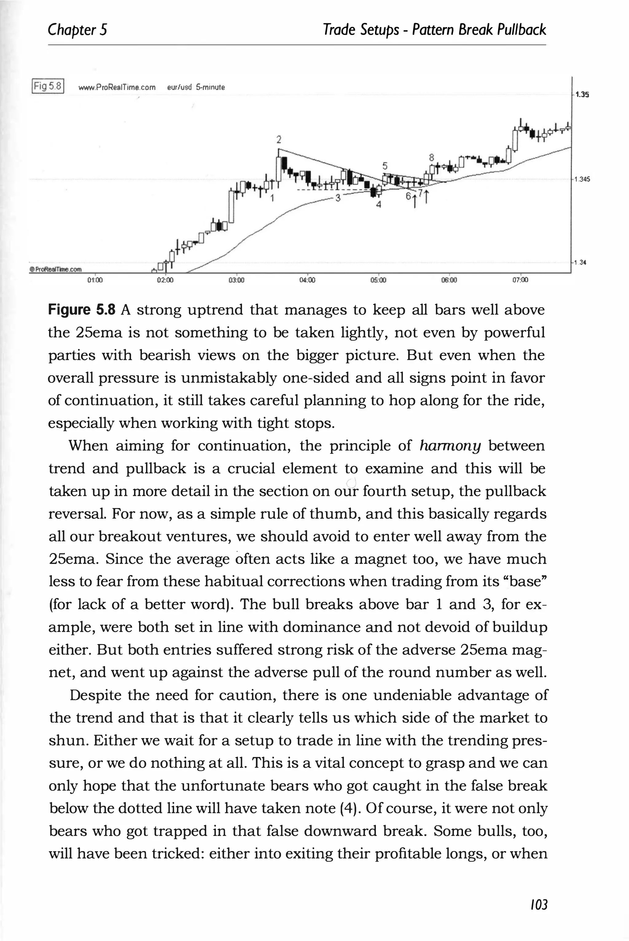 Chapter 5 Trade Setups - Pattern Break Pullback
IFig5.81 www.ProRealTime.com eur/usd 5-minute
01:00 02:00 04:00 05:00 07:00
Figure 5.8 A strong uptrend that manages to keep all bars well above
the 25ema is not something to be taken lightly, not even by powerful
parties with bearish views on the bigger picture. But even when the
overall pressure is unmistakably one-sided and all signs point in favor
of continuation, it still takes careful planning to hop along for the ride,
especially when working with tight stops.
When aiming for continuation, the principle of harmony between
trend and pullback is a crucial element to examine and this will be
taken up in more detail in the section on our fourth setup, the pullback
reversal. For now, as a simple rule of thumb, and this basically regards
all our breakout ventures, we should avoid to enter well away from the
25ema. Since the average often acts like a magnet too, we have much
less to fear from these habitual corrections when trading from its "base"
(for lack of a better word). The bull breaks above bar 1 and 3, for ex­
ample, were both set in line with dominance and not devoid of buildup
either. But both entries suffered strong risk of the adverse 25ema mag­
net, and went up against the adverse pull of the round number as well.
Despite the need for caution, there is one undeniable advantage of
the trend and that is that it clearly tells us which side of the market to
shun. Either we wait for a setup to trade in line with the trending pres­
sure, or we do nothing at all. This is a vital concept to grasp and we can
only hope that the unfortunate bears who got caught in the false break
below the dotted line will have taken note (4). Of course, it were not only
bears who got trapped in that false downward break. Some bulls, too,
will have been tricked: either into exiting their profitable longs, or when
103
1.35
1 .345
1 .34
 