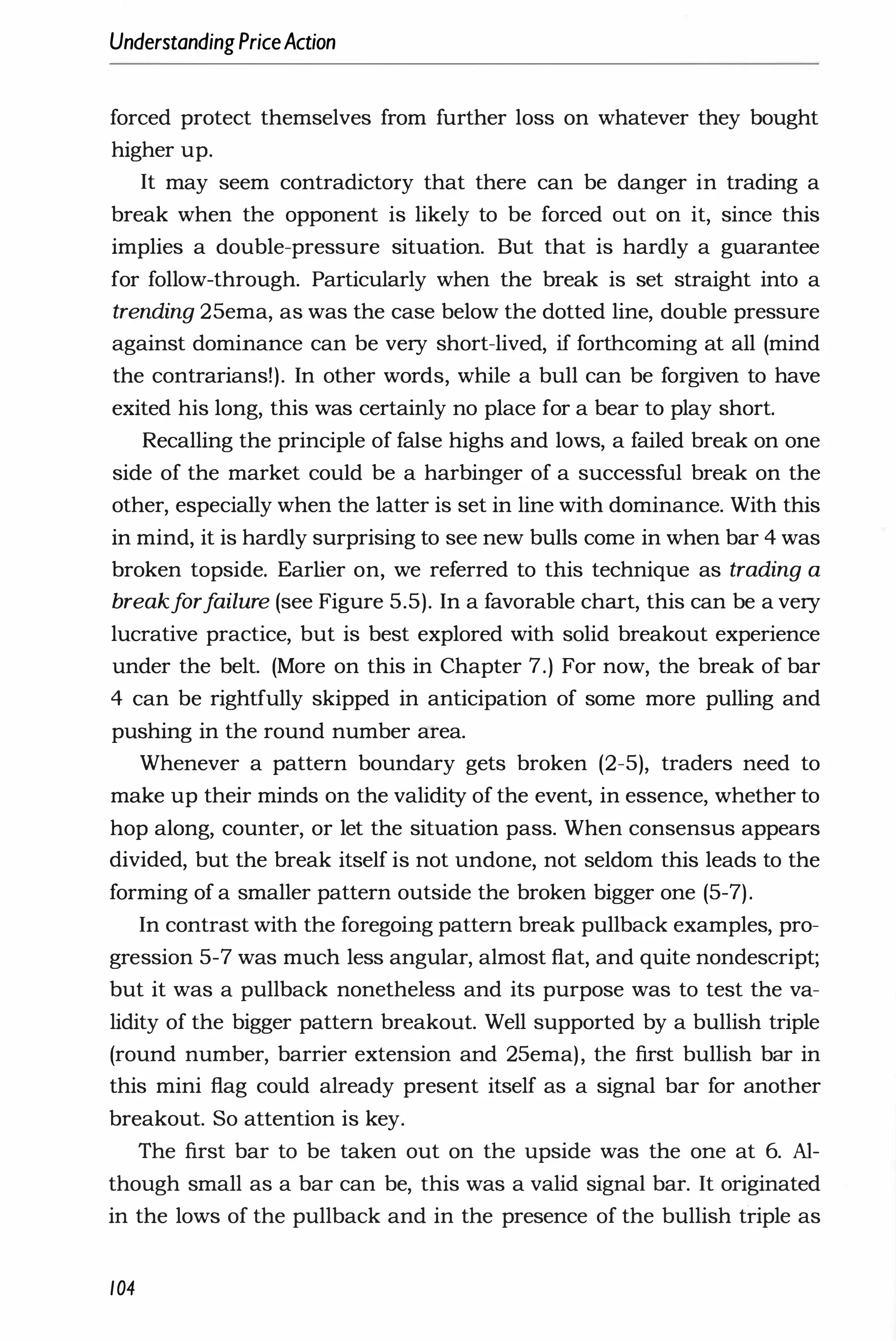 UnderstandingPriceAction
forced protect themselves from further loss on whatever they bought
higher up.
It may seem contradictory that there can be danger in trading a
break when the opponent is likely to be forced out on it, since this
implies a double-pressure situation. But that is hardly a guarantee
for follow-through. Particularly when the break is set straight into a
trending 25ema, as was the case below the dotted line, double pressure
against dominance can be very short-lived, if forthcoming at all (mind
the contrarians!). In other words, while a bull can be forgiven to have
exited his long, this was certainly no place for a bear to play short.
Recalling the principle of false highs and lows, a failed break on one
side of the market could be a harbinger of a successful break on the
other, especially when the latter is set in line with dominance. With this
in mind, it is hardly surprising to see new bulls come in when bar 4 was
broken topside. Earlier on, we referred to this technique as trading a
breakf
orf
ailure (see Figure 5.5). In a favorable chart, this can be a very
lucrative practice, but is best explored with solid breakout experience
under the belt. (More on this in Chapter 7.) For now, the break of bar
4 can be rightfully skipped in anticipation of some more pulling and
pushing in the round number area.
Whenever a pattern boundary gets broken (2-5), traders need to
make up their minds on the validity of the event, in essence, whether to
hop along, counter, or let the situation pass. When consensus appears
divided, but the break itself is not undone, not seldom this leads to the
forming of a smaller pattern outside the broken bigger one (5-7).
In contrast with the foregoing pattern break pullback examples, pro­
gression 5-7 was much less angular, almost flat, and quite nondescript;
but it was a pullback nonetheless and its purpose was to test the va­
lidity of the bigger pattern breakout. Well supported by a bullish triple
(round number, barrier extension and 25ema), the first bullish bar in
this mini flag could already present itself as a signal bar for another
breakout. So attention is key.
The first bar to be taken out on the upside was the one at 6. Al­
though small as a bar can be, this was a valid signal bar. It originated
in the lows of the pullback and in the presence of the bullish triple as
104
 