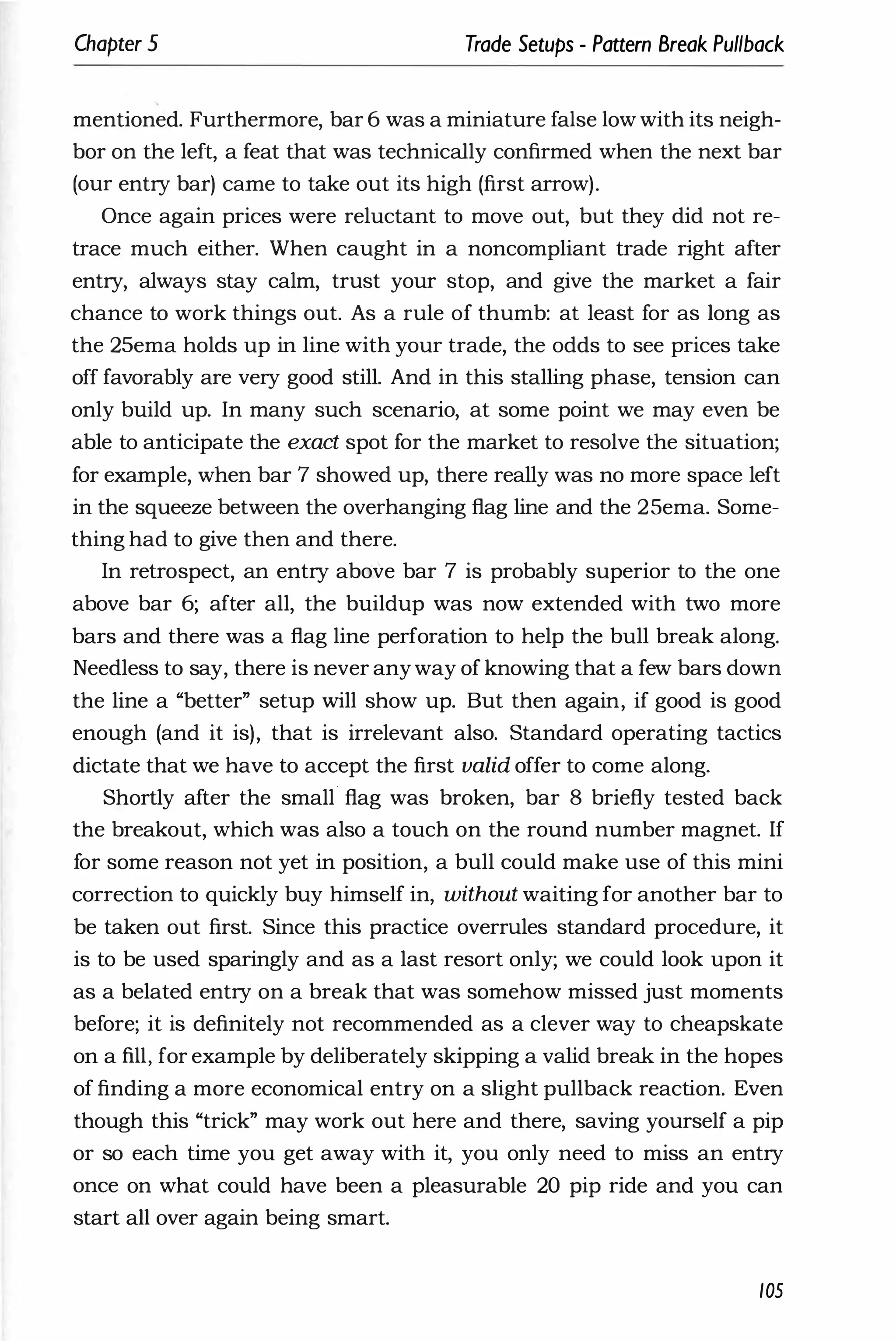 Chapter 5 Trade Setups - Pattern Break Pullback
mentioned. Furthermore, bar 6 was a miniature false low with its neigh­
bor on the left, a feat that was technically confirmed when the next bar
(our entry bar) came to take out its high (first arrow).
Once again prices were reluctant to move out, but they .did not re­
trace much either. When caught in a noncompliant trade right after
entry, always stay calm, trust your stop, and give the market a fair
chance to work things out. As a rule of thumb: at least for as long as
the 25ema holds up in line with your trade, the odds to see prices take
off favorably are very good still. And in this stalling phase, tension can
only build up. In many such scenario, at some point we may even be
able to anticipate the exact spot for the market to resolve the situation;
for example, when bar 7 showed up, there really was no more space left
in the squeeze between the overhanging flag line and the 25ema. Some­
thing had to give then and there.
In retrospect, an entry above bar 7 is probably superior to the one
above bar 6; after all, the buildup was now extended with two more
bars and there was a flag line perforation to help the bull break along.
Needless to say, there is never anyway of knowing that a few bars down
the line a "better" setup will show up. But then again, if good is good
enough (and it is), that is irrelevant also. Standard operating tactics
dictate that we have to accept the first valid offer to come along.
Shortly after the small' flag was broken, bar 8 briefly tested back
the breakout, which was also a touch on the round number magnet. If
for some reason not yet in position, a bull could make use of this mini
correction to quickly buy himself in, without waiting for another bar to
be taken out first. Since this practice overrules standard procedure, it
is to be used sparingly and as a last resort only; we could look upon it
as a belated entry on a break that was somehow missed just moments
before; it is definitely not recommended as a clever way to cheapskate
on a fill, for example by deliberately skipping a valid break in the hopes
of finding a more economical entry on a slight pullback reaction. Even
though this "trick" may work out here and there, saving yourself a pip
or so each time you get away with it, you only need to miss an entry
once on what could have been a pleasurable 20 pip ride and you can
start all over again being smart.
105
 