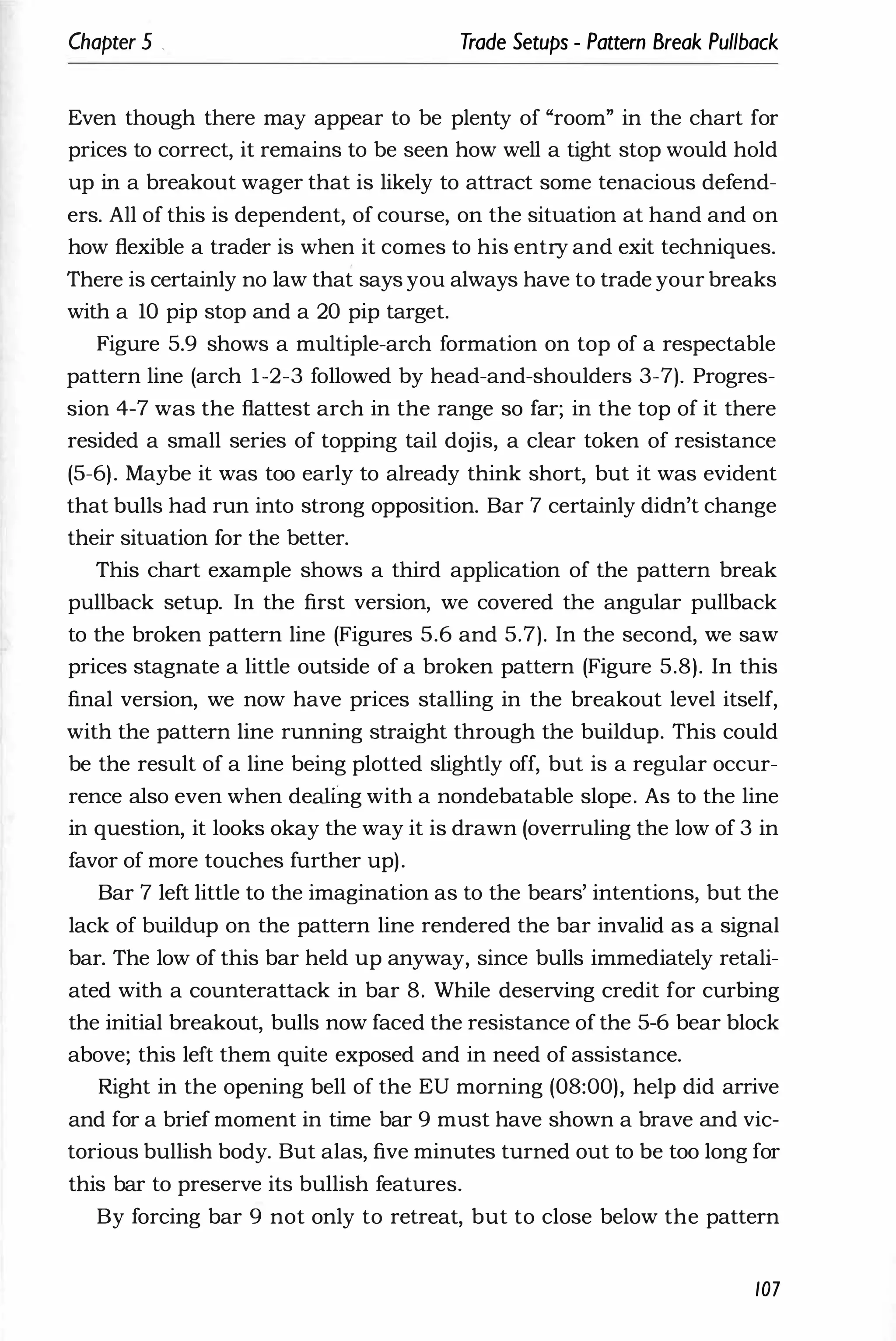 Chapter 5 , Trade Setups - Pattern Break Pullback
Even though there may appear to be plenty of "room" in the chart for
prices to correct, it remains to be seen how well a tight stop would hold
up in a breakout wager that is likely to attract some tenacious defend­
ers. All of this is dependent, of course, on the situation at hand and on
how flexible a trader is when it comes to his entry and exit techniques.
There is certainly no law that says you always have to trade your breaks
with a 10 pip stop and a 20 pip target.
Figure 5.9 shows a multiple-arch formation on top of a respectable
pattern line (arch 1-2-3 followed by head-and-shoulders 3-7). Progres­
sion 4-7 was the flattest arch in the range so far; in the top of it there
resided a small series of topping tail dojis, a clear token of resistance
(5-6). Maybe it was too early to already think short, but it was evident
that bulls had run into strong opposition. Bar 7 certainly didn't change
their situation for the better.
This chart example shows a third application of the pattern break
pullback setup. In the first version, we covered the angular pullback
to the broken pattern line (Figures 5.6 and 5.7). In the second, we saw
prices stagnate a little outside of a broken pattern (Figure 5.8). In this
final version, we now have prices stalling in the breakout level itself,
with the pattern line running straight through the buildup. This could
be the result of a line being plotted slightly off, but is a regular occur­
rence also even when deaii'ng with a nondebatable slope. As to the line
in question, it looks okay the way it is drawn (overruling the low of 3 in
favor of more touches further up).
Bar 7 left little to the imagination as to the bears' intentions, but the
lack of buildup on the pattern line rendered the bar invalid as a signal
bar. The low of this bar held up anyway, since bulls immediately retali­
ated with a counterattack in bar 8. While deserving credit for curbing
the initial breakout, bulls now faced the resistance of the 5-6 bear block
above; this left them quite exposed and in need of assistance.
Right in the opening bell of the EU morning (08:00), help did arrive
and for a brief moment in time bar 9 must have shown a brave and vic­
torious bullish body. But alas, five minutes turned out to be too long for
this bar to preserve its bullish features.
By forcing bar 9 not only to retreat, but to close below the pattern
107
 