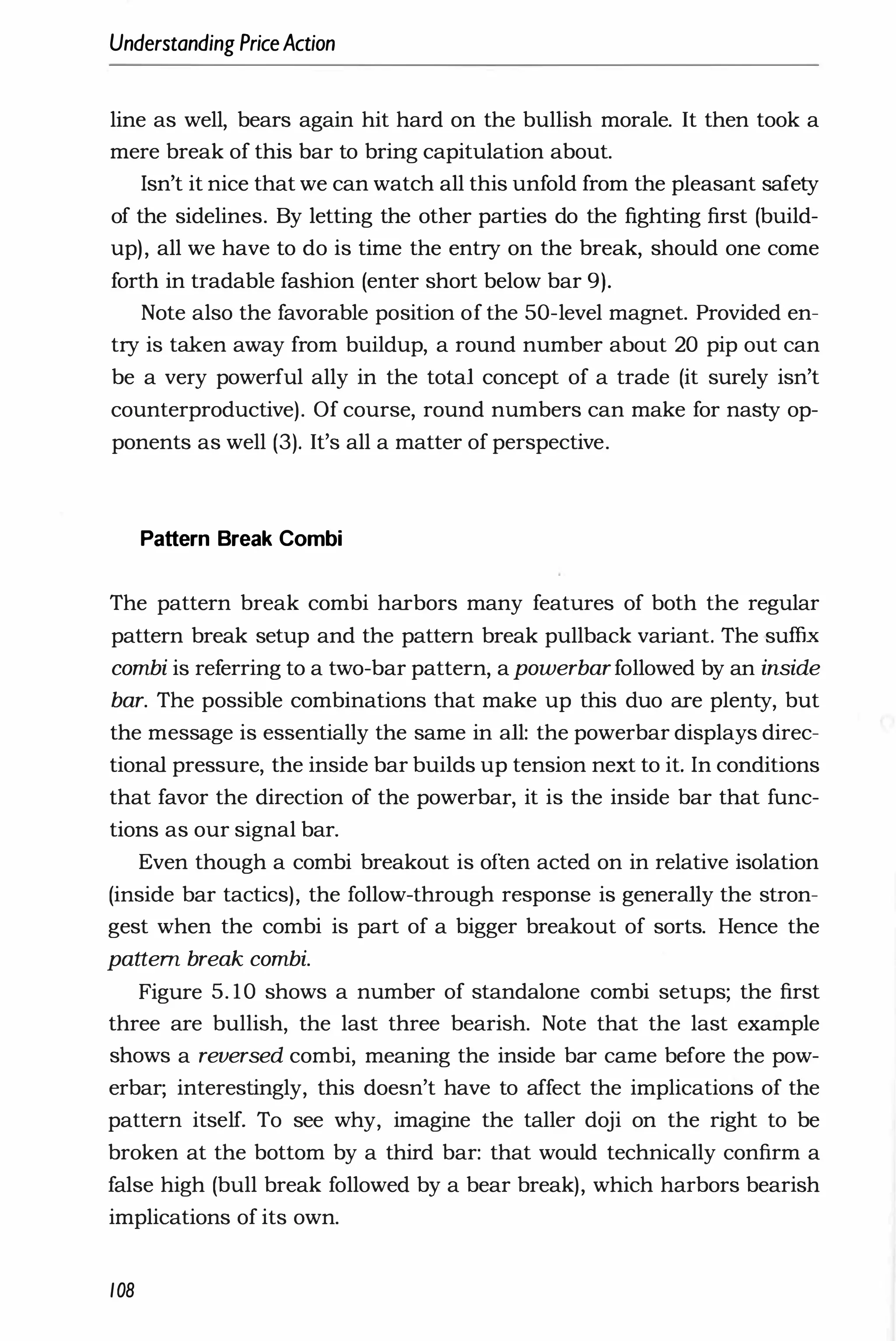 Understanding PriceAction
line as well, bears again hit hard on the bullish morale. It then took a
mere break of this bar to bring capitulation about.
Isn't it nice that we can watch all this unfold from the pleasant safety
of the sidelines. By letting the other parties do the fighting first (build­
up), all we have to do is time the entry on the break, should one come
forth in tradable fashion (enter short below bar 9).
Note also the favorable position of the 50-level magnet. Provided en­
try is taken away from buildup, a round number about 20 pip out can
be a very powerful ally in the total concept of a trade (it surely isn't
counterproductive). Of course, round numbers can make for nasty op­
ponents as well (3). It's all a matter of perspective.
Pattern Break Combi
The pattern break combi harbors many features of both the regular
pattern break setup and the pattern break pullback variant. The suffix
combi is referring to a two-bar pattern, a powerbarfollowed by an inside
bar. The possible combinations that make up this duo are plenty, but
the message is essentially the same in all: the powerbar displays direc­
tional pressure, the inside bar builds up tension next to it. In conditions
that favor the direction of the powerbar, it is the inside bar that func­
tions as our signal bar.
Even though a combi breakout is often acted on in relative isolation
(inside bar tactics), the follow-through response is generally the stron­
gest when the combi is part of a bigger breakout of sorts. Hence the
pattern break combi.
Figure 5. 10 shows a number of standalone combi setups; the first
three are bullish, the last three bearish. Note that the last example
shows a reversed combi, meaning the inside bar came before the pow­
erbar; interestingly, this doesn't have to affect the implications of the
pattern itself. To see why, imagine the taller doji on the right to be
broken at the bottom by a third bar: that would technically confirm a
false high (bull break followed by a bear break), which harbors bearish
implications of its own.
108
 