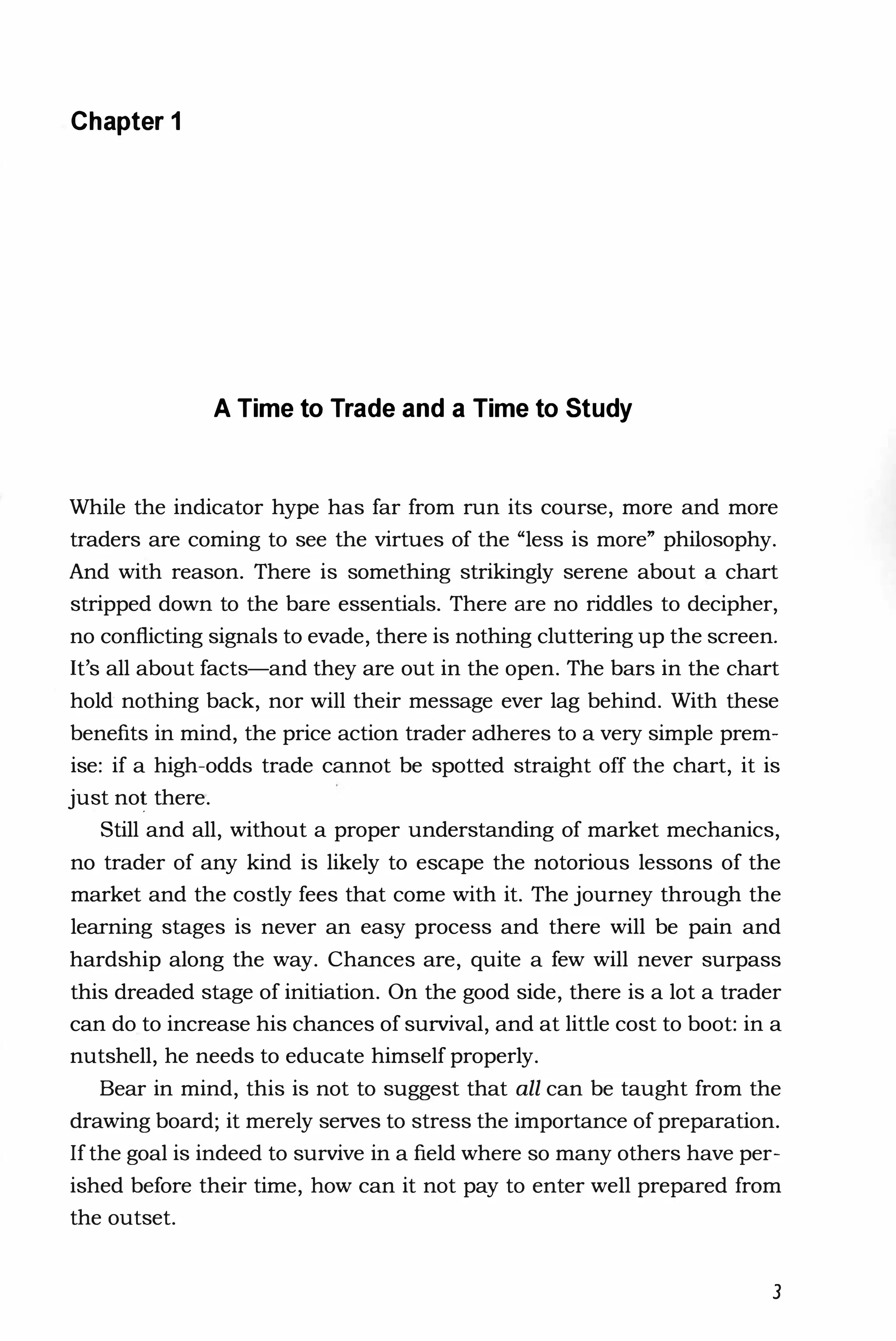 Chapter 1
A Time to Trade and a Time to Study
While the indicator hype has far from run its course, more and more
traders are coming to see the virtues of the "less is more" philosophy.
And with reason. There is something strikingly serene about a chart
stripped down to the bare essentials. There are no riddles to decipher,
no conflicting signals to evade, there is nothing cluttering up the screen.
It's all about facts-and they are out in the open. The bars in the chart
hold nothing back, nor will their message ever lag behind. With these
benefits in mind, the price action trader adheres to a very simple prem­
ise: if a high-odds trade cannot be spotted straight off the chart, it is
just no! there.
Still and all, without a proper understanding of market mechanics,
no trader of any kind is likely to escape the notorious lessons of the
market and the costly fees that come with it. The journey through the
learning stages is never an easy process and there will be pain and
hardship along the way. Chances are, quite a few will never surpass
this dreaded stage of initiation. On the good side, there is a lot a trader
can do to increase his chances of survival, and at little cost to boot: in a
nutshell, he needs to educate himself properly.
Bear in mind, this is not to suggest that all can be taught from the
drawing board; it merely serves to stress the importance of preparation.
If the goal is indeed to survive in a field where so many others have per­
ished before their time, how can it not pay to enter well prepared from
the outset.
3
 