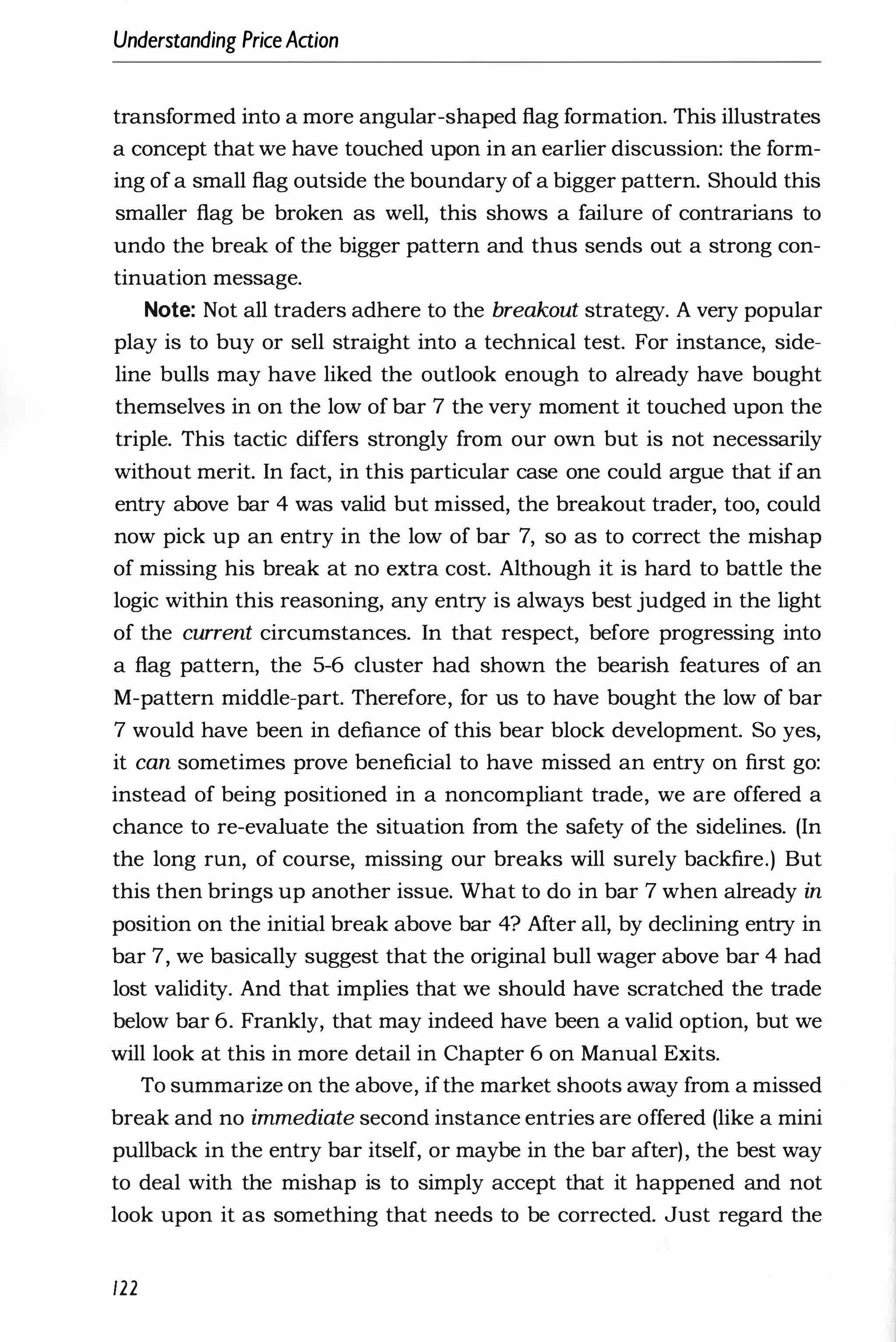 Understanding PriceAaion
transformed into a more angular-shaped flag formation. This illustrates
a concept that we have touched upon in an earlier discussion: the form­
ing of a small flag outside the boundary of a bigger pattern. Should this
smaller flag be broken as well, this shows a failure of contrarians to
undo the break of the bigger pattern and thus sends out a strong con­
tinuation message.
Note: Not all traders adhere to the breakout strategy. A very popular
play is to buy or sell straight into a technical test. For instance, side­
line bulls may have liked the outlook enough to already have bought
themselves in on the low of bar 7 the very moment it touched upon the
triple. This tactic differs strongly from our own but is not necessarily
without merit. In fact, in this particular case one could argue that if an
entry above bar 4 was valid but missed, the breakout trader, too, could
now pick up an entry in the low of bar 7, so as to correct the mishap
of missing his break at no extra cost. Although it is hard to battle the
logic within this reasoning, any entry is always best judged in the light
of the current circumstances. In that respect, before progressing into
a flag pattern, the 5-6 cluster had shown the bearish features of an
M-pattern middle-part. Therefore, for us to have bought the low of bar
7 would have been in defiance of this bear block development. So yes,
it can sometimes prove beneficial to have missed an entry on first go:
instead of being positioned in a noncompliant trade, we are offered a
chance to re-evaluate the situation from the safety of the sidelines. (In
the long run, of course, missing our breaks will surely backfire.) But
this then brings up another issue. What to do in bar 7 when already in
position on the initial break above bar 4? After all, by declining entry in
bar 7, we basically suggest that the original bull wager above bar 4 had
lost validity. And that implies that we should have scratched the trade
below bar 6. Frankly, that may indeed have been a valid option, but we
will look at this in more detail in Chapter 6 on Manual Exits.
To summarize on the above, ifthe market shoots away from a missed
break and no immediate second instance entries are offered (like a mini
pullback in the entry bar itself, or maybe in the bar after), the best way
to deal with the mishap is to simply accept that it happened and not
look upon it as something that needs to be corrected. Just regard the
122
 