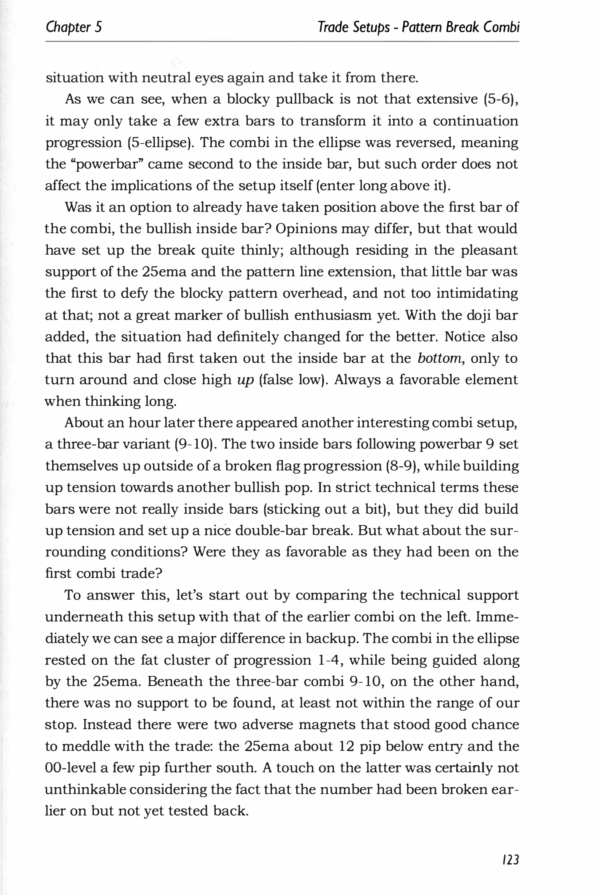 Chapter 5 Trade Setups - Pattern Break Combi
situation with neutral eyes again and take it from there.
As we can see, when a blocky pullback is not that extensive (5-6),
it may only take a few extra bars to transform it into a continuation
progression (5-ellipse). The combi in the ellipse was reversed, meaning
the "powerbar" came second to the inside bar, but such order does not
affect the implications of the setup itself (enter long above it).
Was it an option to already have taken position above the first bar of
the combi, the bullish inside bar? Opinions may differ, but that would
have set up the break quite thinly; although residing in the pleasant
support of the 25ema and the pattern line extension, that little bar was
the first to defy the blocky pattern overhead, and not too intimidating
at that; not a great marker of bullish enthusiasm yet. With the doji bar
added, the situation had definitely changed for the better. Notice also
that this bar had first taken out the inside bar at the bottom, only to
turn around and close high up (false low). Always a favorable element
when thinking long.
About an hour later there appeared another interesting combi setup,
a three-bar variant (9- 10). The two inside bars following powerbar 9 set
themselves up outside of a broken flag progression (8-9), while building
up tension towards another bullish pop. In strict technical terms these
bars were not really inside bars (sticking out a bit), but they did build
up tension and set up a nice double-bar break. But what about the sur­
rounding conditions? Were they as favorable as they had been on the
first combi trade?
To answer this, let's start out by comparing the technical support
underneath this setup with that of the earlier combi on the left. Imme­
diately we can see a major difference in backup. The combi in the ellipse
rested on the fat cluster of progression 1-4, while being guided along
by the 25ema. Beneath the three-bar combi 9- 10, on the other hand,
there was no support to be found, at least not within the range of our
stop. Instead there were two adverse magnets that stood good chance
to meddle with the trade: the 25ema about 12 pip below entry and the
DO-level a few pip further south. A touch on the latter was certainly not
unthinkable considering the fact that the number had been broken ear­
lier on but not yet tested back.
123
 