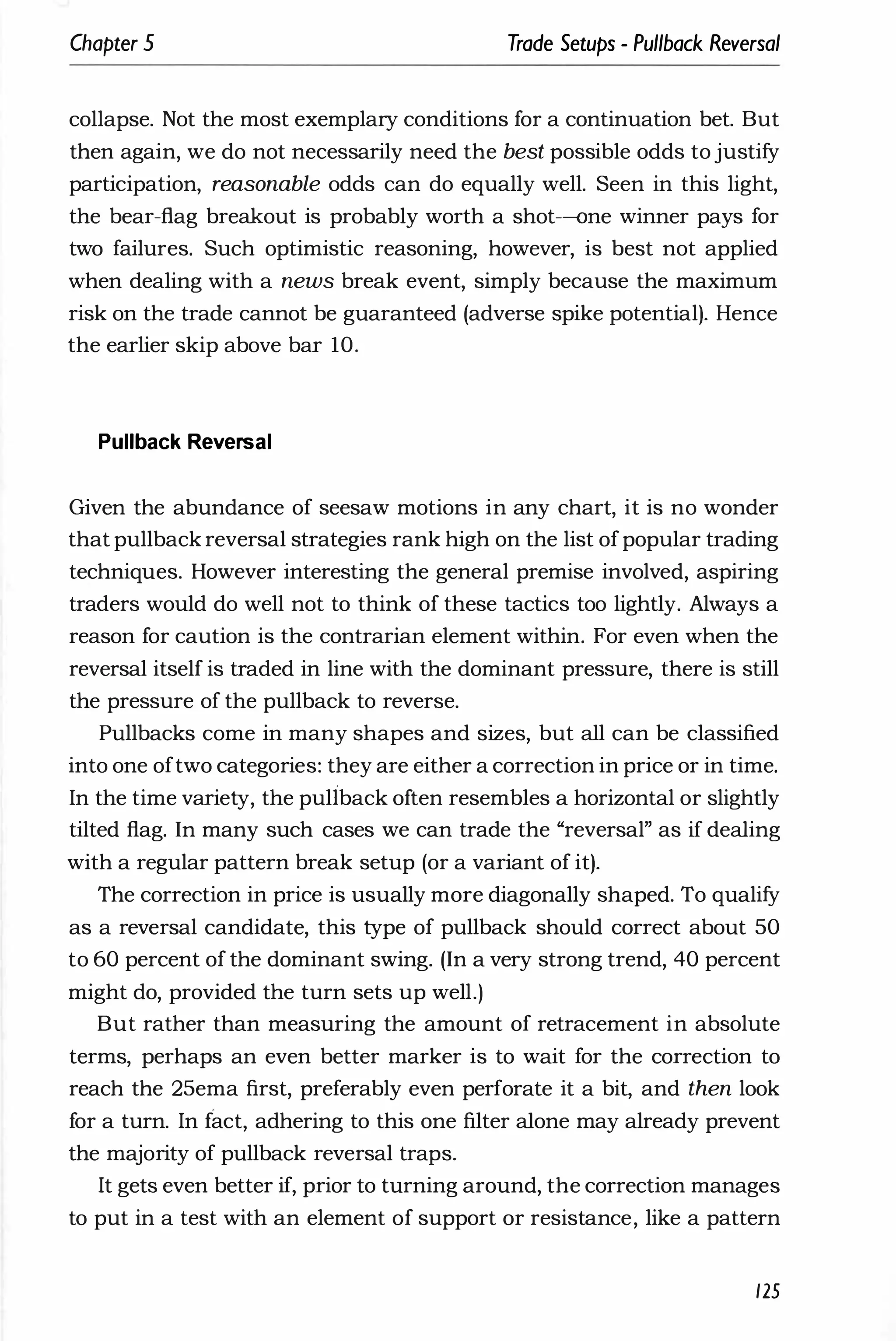 Chapter 5 Trade Setups - Pullback Reversal
collapse. Not the most exemplary conditions for a continuation bet. But
then again, we do not necessarily need the best possible odds to justify
participation, reasonable odds can do equally well. Seen in this light,
the bear-flag breakout is probably worth a shot-one winner pays for
two failures. Such optimistic reasoning, however, is best not applied
when dealing with a news break event, simply because the maximum
risk on the trade cannot be guaranteed (adverse spike potential). Hence
the earlier skip above bar 10.
Pullback Reversal
Given the abundance of seesaw motions in any chart, it is no wonder
that pullback reversal strategies rank high on the list ofpopular trading
techniques. However interesting the general premise involved, aspiring
traders would do well not to think of these tactics too lightly. Always a
reason for caution is the contrarian element within. For even when the
reversal itself is traded in line with the dominant pressure, there is still
the pressure of the pullback to reverse.
Pullbacks come in many shapes and sizes, but all can be classified
into one oftwo categories: they are either a correction in price or in time.
In the time variety, the puliback often resembles a horizontal or slightly
tilted flag. In many such cases we can trade the "reversal" as if dealing
with a regular pattern break setup (or a variant of it).
The correction in price is usually more diagonally shaped. To qualify
as a reversal candidate, this type of pullback should correct about 50
to 60 percent of the dominant swing. (In a very strong trend, 40 percent
might do, provided the turn sets up well.)
But rather than measuring the amount of retracement in absolute
terms, perhaps an even better marker is to wait for the correction to
reach the 25ema first, preferably even perforate it a bit, and then look
for a turn. In fact, adhering to this one filter alone may already prevent
the majority of pullback reversal traps.
It gets even better if, prior to turning around, the correction manages
to put in a test with an element of support or resistance, like a pattern
125
 
