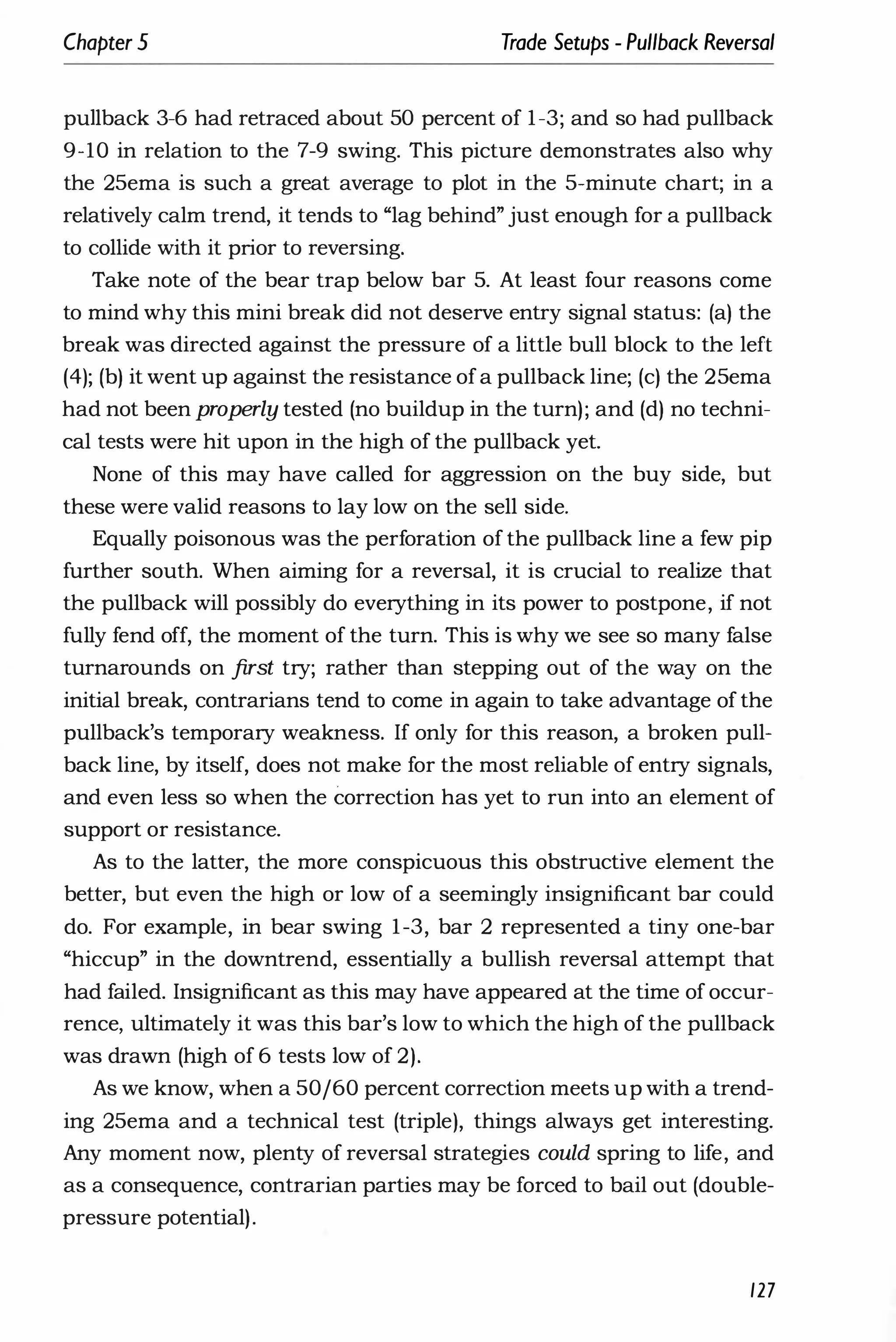 Chapter 5 Trade Setups - Pullback Reversal
pullback 3-6 had retraced about 50 percent of 1-3; and so had pullback
9-10 in relation to the 7-9 swing. This picture demonstrates also why
the 25ema is such a great average to plot in the 5-minute chart; in a
relatively calm trend, it tends to "lag behind" just enough for a pullback
to collide with it prior to reversing.
Take note of the bear trap below bar 5. At least four reasons come
to mind why this mini break did not deserve entry signal status: (a) the
break was directed against the pressure of a little bull block to the left
(4); (b) it went up against the resistance ofa pullback line; (c) the 25ema
had not been properly tested (no buildup in the turn); and (d) no techni­
cal tests were hit upon in the high of the pullback yet.
None of this may have called for aggression on the buy side, but
these were valid reasons to lay low on the sell side.
Equally poisonous was the perforation of the pullback line a few pip
further south. When aiming for a reversal, it is crucial to realize that
the pullback will possibly do everything in its power to postpone, if not
fully fend off, the moment of the turn. This is why we see so many false
turnarounds on first try; rather than stepping out of the way on the
initial break, contrarians tend to come in again to take advantage of the
pullback's temporary weakness. If only for this reason, a broken pull­
back line, by itself, does not make for the most reliable of entry signals,
and even less so when the correction has yet to run into an element of
support or resistance.
As to the latter, the more conspicuous this obstructive element the
better, but even the high or low of a seemingly insignificant bar could
do. For example, in bear swing 1-3, bar 2 represented a tiny one-bar
"hiccup" in the downtrend, essentially a bullish reversal attempt that
had failed. Insignificant as this may have appeared at the time of occur­
rence, ultimately it was this bar's low to which the high of the pullback
was drawn (high of 6 tests low of 2).
As we know, when a 50/60 percent correction meets up with a trend­
ing 25ema and a technical test (triple), things always get interesting.
Any moment now, plenty of reversal strategies could spring to life, and
as a consequence, contrarian parties may be forced to bail out (double­
pressure potential).
127
 