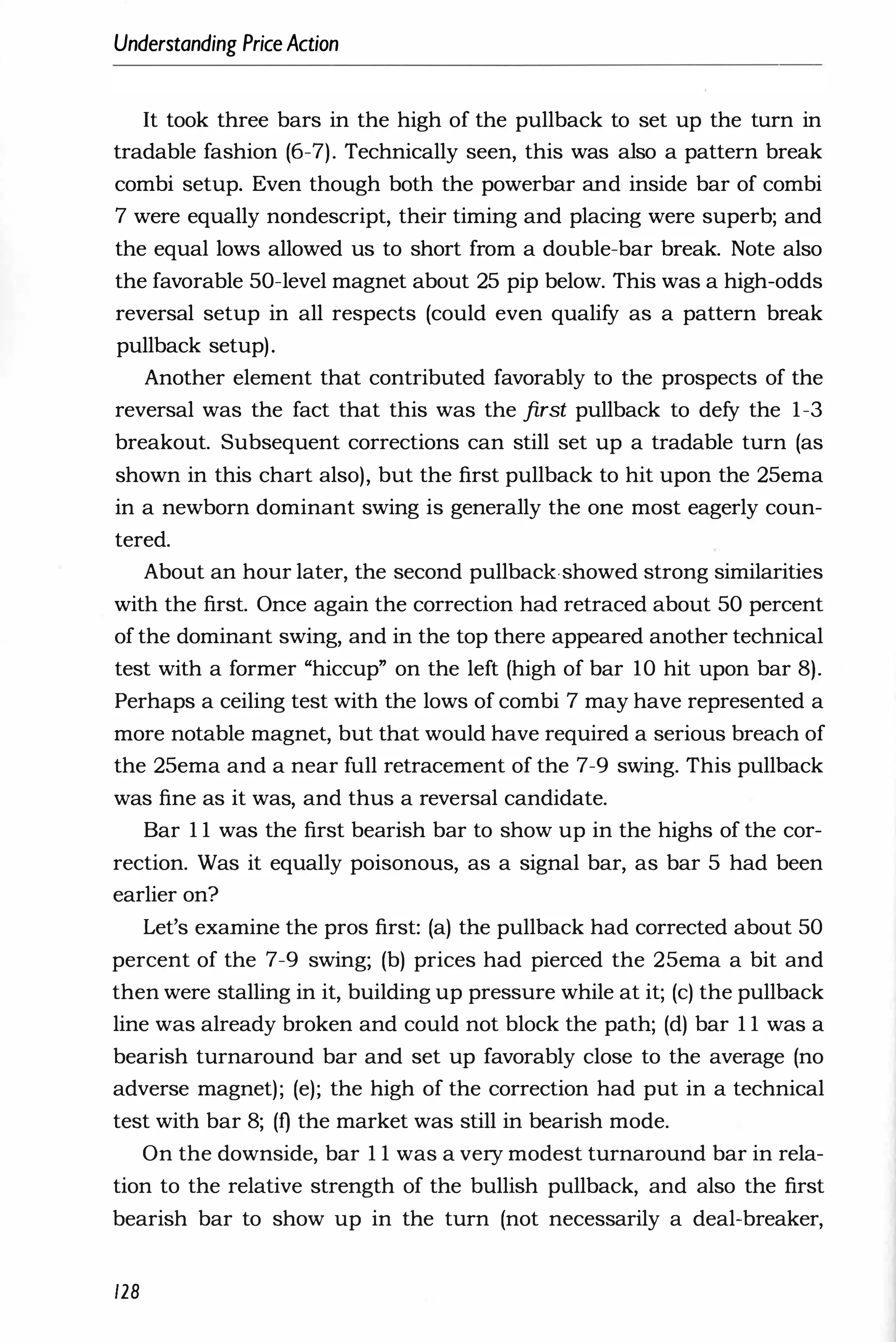 Understanding PriceAction
It took three bars in the high of the pullback to set up the turn in
tradable fashion (6-7). Technically seen, this was also a pattern break
combi setup. Even though both the powerbar and inside bar of combi
7 were equally nondescript, their timing and placing were superb; and
the equal lows allowed us to short from a double-bar break. Note also
the favorable 50-level magnet about 25 pip below. This was a high-odds
reversal setup in all respects (could even qualify as a pattern break
pullback setup).
Another element that contributed favorably to the prospects of the
reversal was the fact that this was the first pullback to defy the 1-3
breakout. Subsequent corrections can still set up a tradable turn (as
shown in this chart also), but the first pullback to hit upon the 25ema
in a newborn dominant swing is generally the one most eagerly coun­
tered.
About an hour later, the second pullbackshowed strong similarities
with the first. Once again the correction had retraced about 50 percent
of the dominant swing, and in the top there appeared another technical
test with a former "hiccup" on the left (high of bar 10 hit upon bar 8).
Perhaps a ceiling test with the lows of combi 7 may have represented a
more notable magnet, but that would have required a serious breach of
the 25ema and a near full retracement of the 7-9 swing. This pullback
was fine as it was, and thus a reversal candidate.
Bar 1 1 was the first bearish bar to show up in the highs of the cor­
rection. Was it equally poisonous, as a signal bar, as bar 5 had been
earlier on?
Let's examine the pros first: (a) the pullback had corrected about 50
percent of the 7-9 swing; (b) prices had pierced the 25ema a bit and
then were stalling in it, building up pressure while at it; (c) the pullback
line was already broken and could not block the path; (d) bar 1 1 was a
bearish turnaround bar and set up favorably close to the average (no
adverse magnet); (e); the high of the correction had put in a technical
test with bar 8; (f) the market was still in bearish mode.
On the downside, bar 1 1 was a very modest turnaround bar in rela­
tion to the relative strength of the bullish pullback, and also the first
bearish bar to show up in the turn (not necessarily a deal-breaker,
128
 