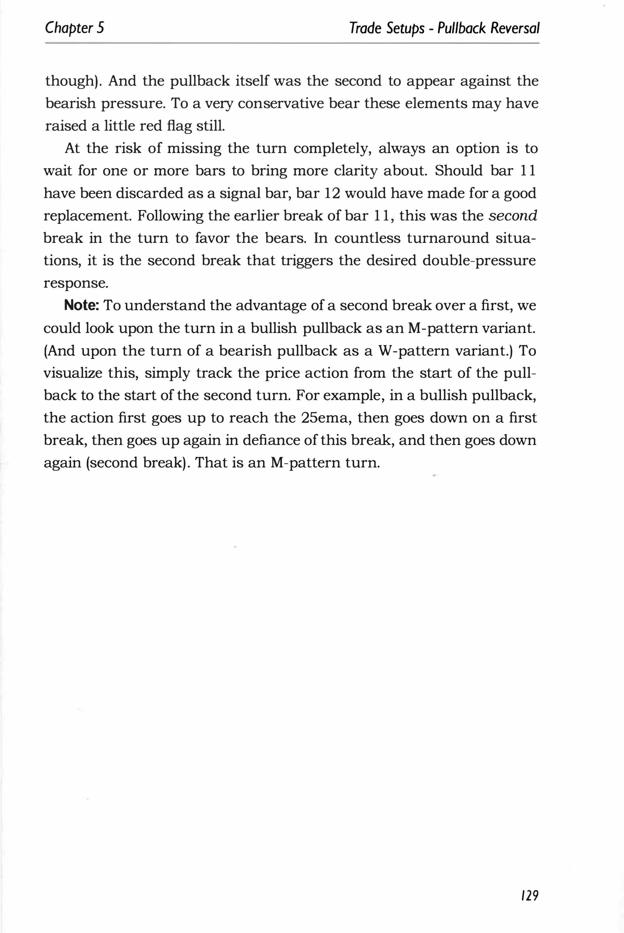 Chapter 5 Trade Setups - Pullback Reversal
though). And the pullback itself was the second to appear against the
bearish pressure. To a very conservative bear these elements may have
raised a little red flag still.
At the risk of missing the turn completely, always an option is to
wait for one or more bars to bring more clarity about. Should bar 1 1
have been discarded as a signal bar, bar 12 would have made for a good
replacement. Following the earlier break of bar 1 1, this was the second
break in the turn to favor the bears. In countless turnaround situa­
tions, it is the second break that triggers the desired double-pressure
response.
Note: To understand the advantage of a second break over a first, we
could look upon the turn in a bullish pullback as an M-pattern variant.
(And upon the turn of a bearish pullback as a W-pattern variant.) To
visualize this, simply track the price action from the start of the pull­
back to the start of the second turn. For example, in a bullish pullback,
the action first goes up to reach the 25ema, then goes down on a first
break, then goes up again in defiance ofthis break, and then goes down
again (second break). That is an M-pattern turn.
129
 