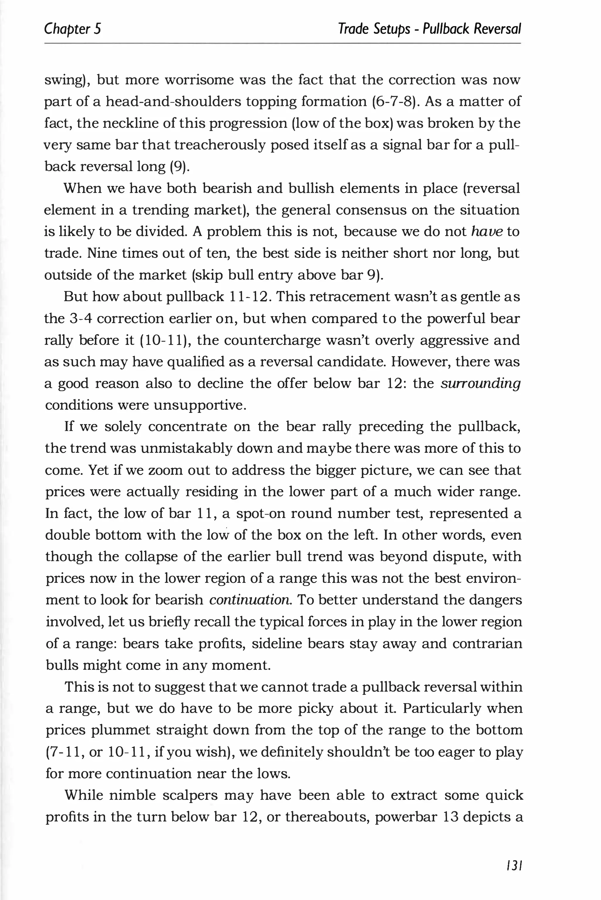 Chapter 5 Trade Setups - Pullback Reversal
swing), but more worrisome was the fact that the correction was now
part of a head-and-shoulders topping formation (6-7-8). As a matter of
fact, the neckline of this progression (low of the box) was broken by the
very same bar that treacherously posed itselfas a signal bar for a pull­
back reversal long (9).
When we have both bearish and bullish elements in place (reversal
element in a trending market), the general consensus on the situation
is likely to be divided. A problem this is not, because we do not have to
trade. Nine times out of ten, the best side is neither short nor long, but
outside of the market (skip bull entry above bar 9).
But how about pullback 1 1- 12. This retracement wasn't as gentle as
the 3-4 correction earlier on, but when compared to the powerful bear
rally before it ( 10- 1 1), the countercharge wasn't overly aggressive and
as such may have qualified as a reversal candidate. However, there was
a good reason also to decline the offer below bar 12: the surrounding
conditions were unsupportive.
If we solely concentrate on the bear rally preceding the pullback,
the trend was unmistakably down and maybe there was more of this to
come. Yet if we zoom out to address the bigger picture, we can see that
prices were actually residing in the lower part of a much wider range.
In fact, the low of bar 1 1 , a spot-on round number test, represented a
double bottom with the low of the box on the left. In other words, even
though the collapse of the earlier bull trend was beyond dispute, with
prices now in the lower region of a range this was not the best environ­
ment to look for bearish continuation. To better understand the dangers
involved, let us briefly recall the typical forces in play in the lower region
of a range: bears take profits, sideline bears stay away and contrarian
bulls might come in any moment.
This is not to suggest that we cannot trade a pullback reversal within
a range, but we do have to be more picky about it. particularly when
prices plummet straight down from the top of the range to the bottom
(7- 1 1, or 10- 1 1 , ifyou wish), we definitely shouldn't be too eager to play
for more continuation near the lows.
While nimble scalpers may have been able to extract some quick
profits in the turn below bar 12, or thereabouts, powerbar 13 depicts a
/3/
 