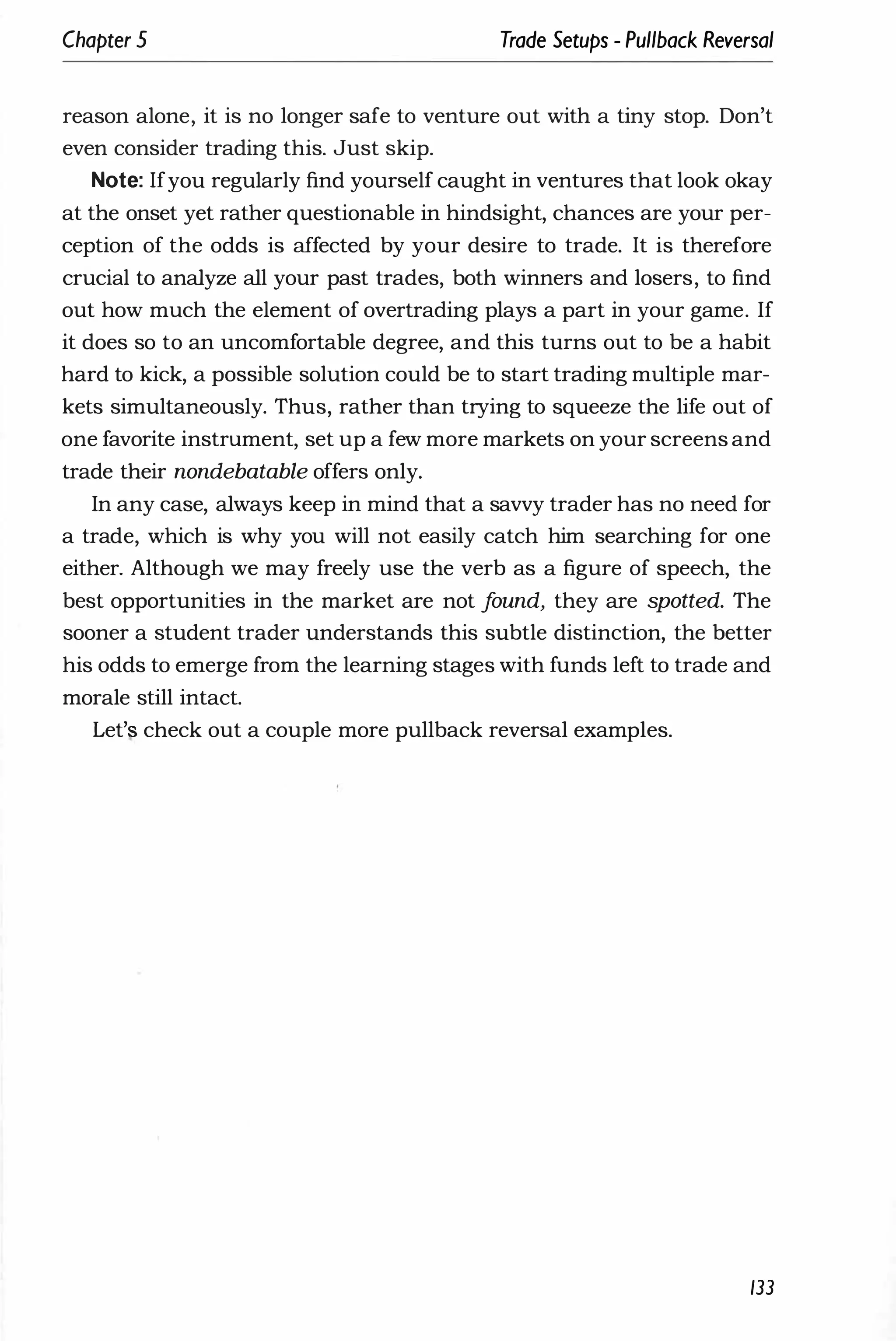 Chapter 5 Trade Setups - Pullback Reversal
reason alone, it is no longer safe to venture out with a tiny stop. Don't
even consider trading this. Just skip.
Note: Ifyou regularly find yourself caught in ventures that look okay
at the onset yet rather questionable in hindsight, chances are your per­
ception of the odds is affected by your desire to trade. It is therefore
crucial to analyze all your past trades, both winners and losers, to find
out how much the element of overtrading plays a part in your game. If
it does so to an uncomfortable degree, and this turns out to be a habit
hard to kick, a possible solution could be to start trading multiple mar­
kets simultaneously. Thus, rather than trying to squeeze the life out of
one favorite instrument, set up a few more markets on your screens and
trade their nondebatable offers only.
In any case, always keep in mind that a savvy trader has no need for
a trade, which is why you will not easily catch him searching for one
either. Although we may freely use the verb as a figure of speech, the
best opportunities in the market are not f
ound, they are spotted. The
sooner a student trader understands this subtle distinction, the better
his odds to emerge from the learning stages with funds left to trade and
morale still intact.
Let'� check out a couple more pullback reversal examples.
133
 