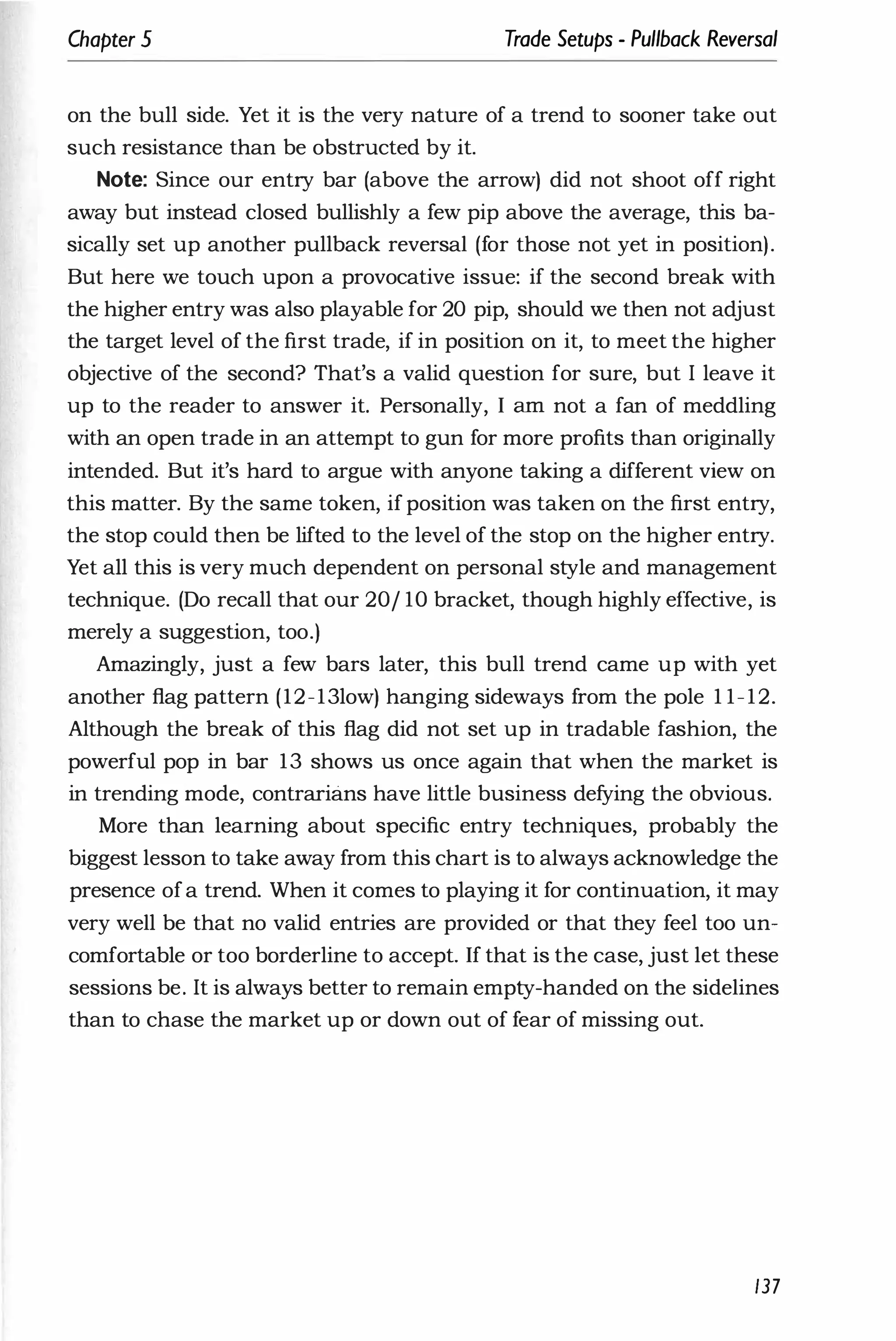 Chapter 5 Trade Setups - Pullback Reversal
on the bull side. Yet it is the very nature of a trend to sooner take out
such resistance than be obstructed by it.
Note: Since our entry bar (above the arrow) did not shoot off right
away but instead closed bullishly a few pip above the average, this ba­
sically set up another pullback reversal (for those not yet in position).
But here we touch upon a provocative issue: if the second break with
the higher entry was also playable for 20 pip, should we then not adjust
the target level of the first trade, if in position on it, to meet the higher
objective of the second? That's a valid question for sure, but I leave it
up to the reader to answer it. Personally, I am not a fan of meddling
with an open trade in an attempt to gun for more profits than originally
intended. But it's hard to argue with anyone taking a different view on
this matter. By the same token, if position was taken on the first entry,
the stop could then be lifted to the level of the stop on the higher entry.
Yet all this is very much dependent on personal style and management
technique. (Do recall that our 20/ 10 bracket, though highly effective, is
merely a suggestion, too.)
Amazingly, just a few bars later, this bull trend came up with yet
another flag pattern (12-13low) hanging sideways from the pole 1 1-12.
Although the break of this flag did not set up in tradable fashion, the
powerful pop in bar 13 shows us once again that when the market is
in trending mode, contrarians have little business defying the obvious.
More than learning about specific entry techniques, probably the
biggest lesson to take away from this chart is to always acknowledge the
presence ofa trend. When it comes to playing it for continuation, it may
very well be that no valid entries are provided or that they feel too un­
comfortable or too borderline to accept. If that is the case, just let these
sessions be. It is always better to remain empty-handed on the sidelines
than to chase the market up or down out of fear of missing out.
137
 