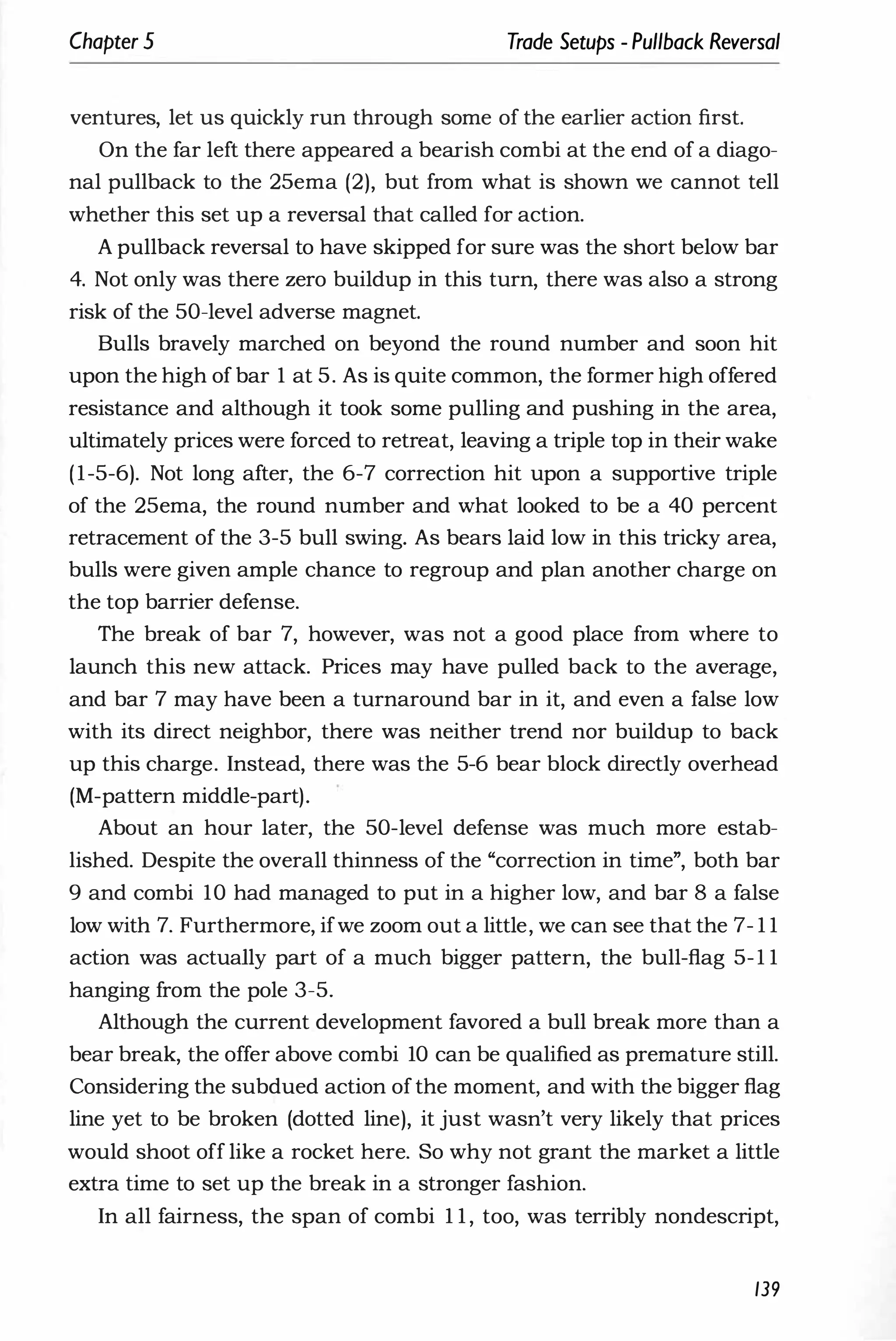 Chapter 5 Trade Setups - Pullback Reversal
ventures, let us quickly run through some of the earlier action first.
On the far left there appeared a bearish combi at the end of a diago­
nal pullback to the 25ema (2), but from what is shown we cannot tell
whether this set up a reversal that called for action.
A pullback reversal to have skipped for sure was the short below bar
4. Not only was there zero buildup in this turn, there was also a strong
risk of the 50-level adverse magnet.
Bulls bravely marched on beyond the round number and soon hit
upon the high of bar 1 at 5. As is quite common, the former high offered
resistance and although it took some pulling and pushing in the area,
ultimately prices were forced to retreat, leaving a triple top in their wake
(1-5-6). Not long after, the 6-7 correction hit upon a supportive triple
of the 25ema, the round number and what looked to be a 40 percent
retracement of the 3-5 bull swing. As bears laid low in this tricky area,
bulls were given ample chance to regroup and plan another charge on
the top barrier defense.
The break of bar 7, however, was not a good place from where to
launch this new attack. Prices may have pulled back to the average,
and bar 7 may have been a turnaround bar in it, and even a false low
with its direct neighbor, there was neither trend nor buildup to back
up this charge. Instead, there was the 5-6 bear block directly overhead
(M-pattern middle-part).
About an hour later, the 50-level defense was much more estab­
lished. Despite the overall thinness of the "correction in time", both bar
9 and combi 10 had managed to put in a higher low, and bar 8 a false
low with 7. Furthermore, ifwe zoom out a little, we can see that the 7- 1 1
action was actually part of a much bigger pattern, the bull-flag 5-1 1
hanging from the pole 3-5.
Although the current development favored a bull break more than a
bear break, the offer above combi 10 can be qualified as premature still.
Considering the subdued action ofthe moment, and with the bigger flag
line yet to be broken (dotted line), it just wasn't very likely that prices
would shoot off like a rocket here. So why not grant the market a little
extra time to set up the break in a stronger fashion.
In all fairness, the span of combi 1 1 , too, was terribly nondescript,
139
 