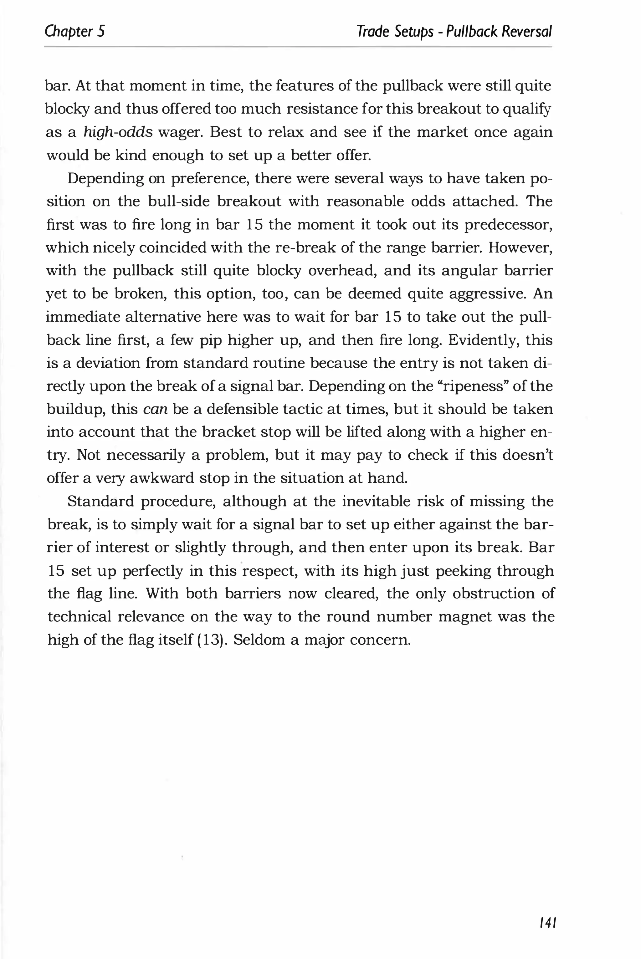 Chapter 5 Trade Setups - Pullback Reversal
bar. At that moment in time, the features of the pullback were still quite
blocky and thus offered too much resistance for this breakout to qualify
as a high-odds wager. Best to relax and see if the market once again
would be kind enough to set up a better offer.
Depending on preference, there were several ways to have taken po­
sition on the bull-side breakout with reasonable odds attached. The
first was to fire long in bar 1 5 the moment it took out its predecessor,
which nicely coincided with the re-break of the range barrier. However,
with the pullback still quite blocky overhead, and its angular barrier
yet to be broken, this option, too, can be deemed quite aggressive. An
immediate alternative here was to wait for bar 1 5 to take out the pull­
back line first, a few pip higher up, and then fire long. Evidently, this
is a deviation from standard routine because the entry is not taken di­
rectly upon the break ofa signal bar. Depending on the "ripeness" of the
buildup, this can be a defensible tactic at times, but it should be taken
into account that the bracket stop will be lifted along with a higher en­
try. Not necessarily a problem, but it may pay to check if this doesn't
offer a very awkward stop in the situation at hand.
Standard procedure, although at the inevitable risk of missing the
break, is to simply wait for a signal bar to set up either against the bar­
rier of interest or slightly through, and then enter upon its break. Bar
15 set up perfectly in this respect, with its high just peeking through
the flag line. With both barriers now cleared, the only obstruction of
technical relevance on the way to the round number magnet was the
high of the flag itself ( 13). Seldom a major concern.
141
 