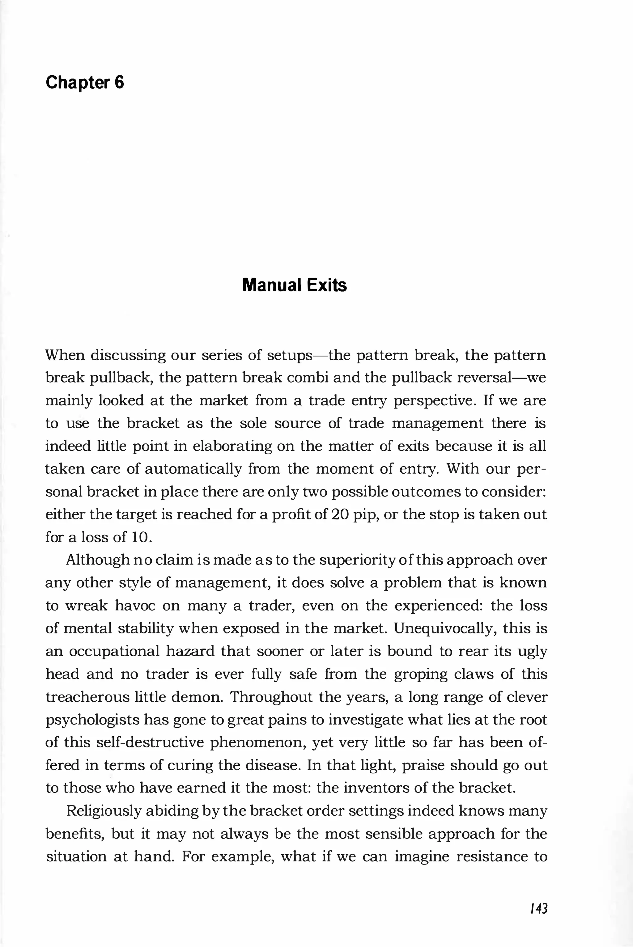 Chapter 6
Manual Exits
When discussing our series of setups-the pattern break, the pattern
break pullback, the pattern break combi and the pullback reversal-we
mainly looked at the market from a trade entry perspective. If we are
to use the bracket as the sole source of trade management there is
indeed little point in elaborating on the matter of exits because it is all
taken care of automatically from the moment of entry. With our per­
sonal bracket in place there are only two possible outcomes to consider:
either the target is reached for a profit of 20 pip, or the stop is taken out
for a loss of 10.
Although no claim is made as to the superiority ofthis approach over
any other style of management, it does solve a problem that is known
to wreak havoc on many a trader, even on the experienced: the loss
of mental stability when exposed in the market. Unequivocally, this is
an occupational hazard that sooner or later is bound to rear its ugly
head and no trader is ever fully safe from the groping claws of this
treacherous little demon. Throughout the years, a long range of clever
psychologists has gone to great pains to investigate what lies at the root
of this self-destructive phenomenon, yet very little so far has been of­
fered in t�rms of curing the disease. In that light, praise should go out
to those who have earned it the most: the inventors of the bracket.
Religiously abiding by the bracket order settings indeed knows many
benefits, but it may not always be the most sensible approach for the
situation at hand. For example, what if we can imagine resistance to
143
 