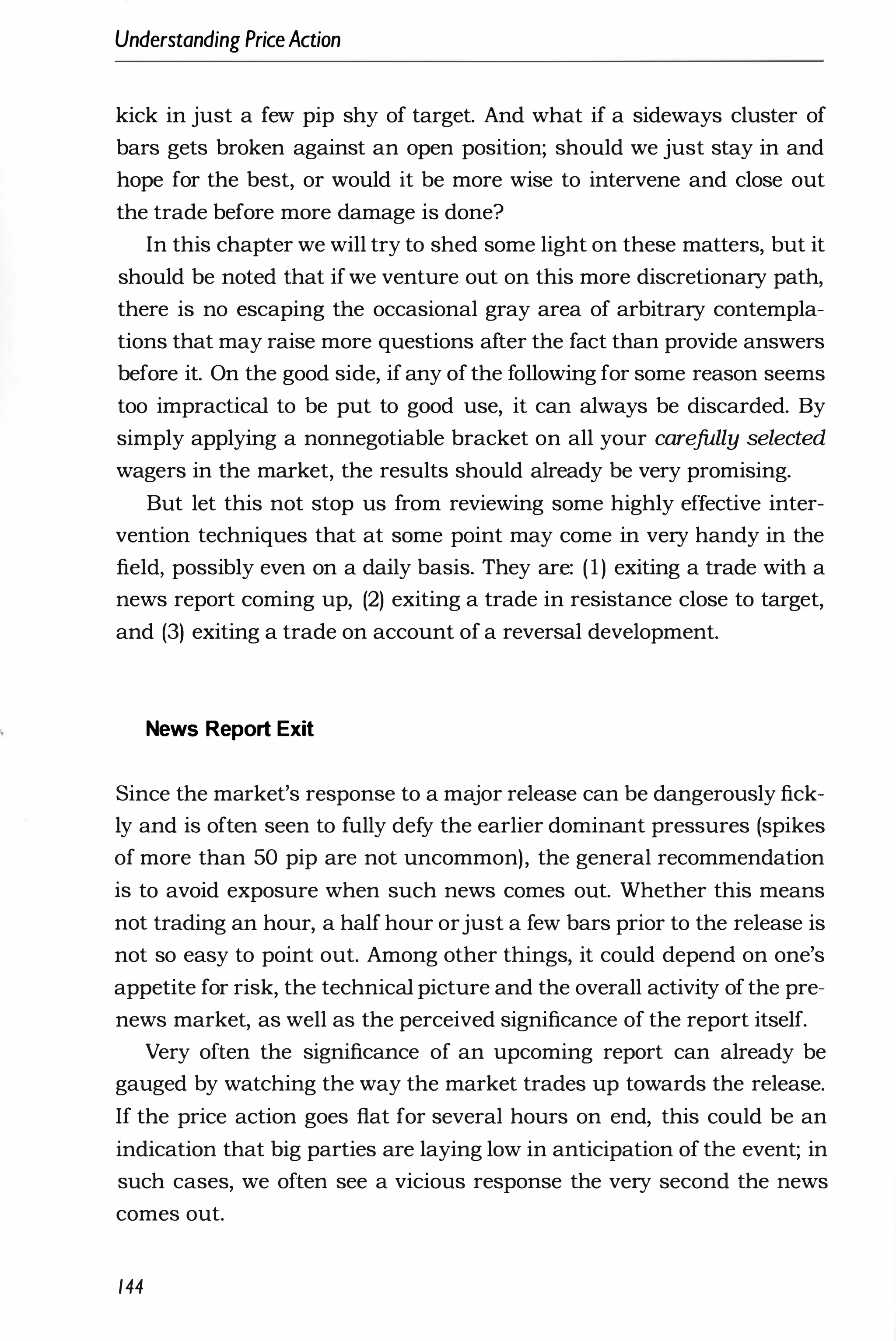Understanding PriceAction
kick in just a few pip shy of target. And what if a sideways cluster of
bars gets broken against an open position; should we just stay in and
hope for the best, or would it be more wise to intervene and close out
the trade before more damage is done?
In this chapter we will try to shed some light on these matters, but it
should be noted that ifwe venture out on this more discretionary path,
there is no escaping the occasional gray area of arbitrary contempla­
tions that may raise more questions after the fact than provide answers
before it. On the good side, if any of the following for some reason seems
too impractical to be put to good use, it can always be discarded. By
simply applying a nonnegotiable bracket on all your carefully selected
wagers in the market, the results should already be very promising.
But let this not stop us from reviewing some highly effective inter­
vention techniques that at some point may come in very handy in the
field, possibly even on a daily basis. They are: (1) exiting a trade with a
news report coming up, (2) exiting a trade in resistance close to target,
and (3) exiting a trade on account of a reversal development.
News Report Exit
Since the market's response to a major release can be dangerously fick­
ly and is often seen to fully defy the earlier dominant pressures (spikes
of more than 50 pip are not uncommon), the general recommendation
is to avoid exposure when such news comes out. Whether this means
not trading an hour, a half hour orjust a few bars prior to the release is
not so easy to point out. Among other things, it could depend on one's
appetite for risk, the technical picture and the overall activity of the pre­
news market, as well as the perceived significance of the report itself.
Very often the significance of an upcoming report can already be
gauged by watching the way the market trades up towards the release.
If the price action goes flat for several hours on end, this could be an
indication that big parties are laying low in anticipation of the event; in
such cases, we often see a vicious response the very second the news
comes out.
144
 