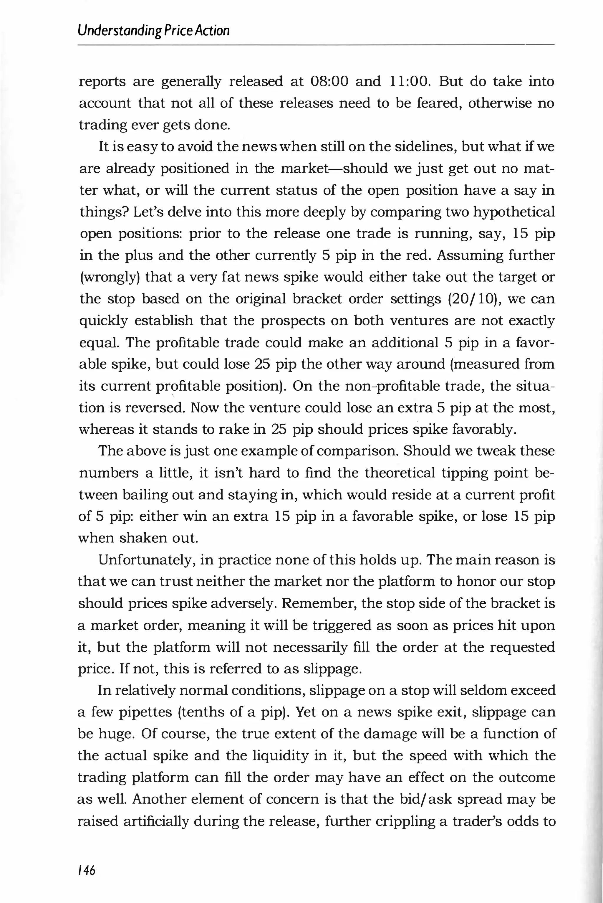 UnderstandingPriceAction
reports are generally released at 08:00 and 1 1 :00. But do take into
account that not all of these releases need to be feared, otherwise no
trading ever gets done.
It is easy to avoid the news when still on the sidelines, but what if we
are already positioned in the market-should we just get out no mat­
ter what, or will the current status of the open position have a say in
things? Let's delve into this more deeply by comparing two hypothetical
open positions: prior to the release one trade is running, say, 1 5 pip
in the plus and the other currently 5 pip in the red. Assuming further
(wrongly) that a very fat news spike would either take out the target or
the stop based on the original bracket order settings (20/ 10), we can
quickly establish that the prospects on both ventures are not exactly
equal. The profitable trade could make an additional 5 pip in a favor­
able spike, but could lose 25 pip the other way around (measured from
its current profitable position). On the non-profitable trade, the situa­
tion is reversed. Now the venture could lose an extra 5 pip at the most,
whereas it stands to rake in 25 pip should prices spike favorably.
The above is just one example of comparison. Should we tweak these
numbers a little, it isn't hard to find the theoretical tipping point be­
tween bailing out and staying in, which would reside at a current profit
of 5 pip: either win an extra 1 5 pip in a favorable spike, or lose 15 pip
when shaken out.
Unfortunately, in practice none of this holds up. The main reason is
that we can trust neither the market nor the platform to honor our stop
should prices spike adversely. Remember, the stop side of the bracket is
a market order, meaning it will be triggered as soon as prices hit upon
it, but the platform will not necessarily fill the order at the requested
price. If not, this is referred to as slippage.
In relatively normal conditions, slippage on a stop will seldom exceed
a few pipettes (tenths of a pip). Yet on a news spike exit, slippage can
be huge. Of course, the true extent of the damage will be a function of
the actual spike and the liquidity in it, but the speed with which the
trading platform can fill the order may have an effect on the outcome
as well. Another element of concern is that the bid/ ask spread may be
raised artificially during the release, further crippling a trader's odds to
146
 