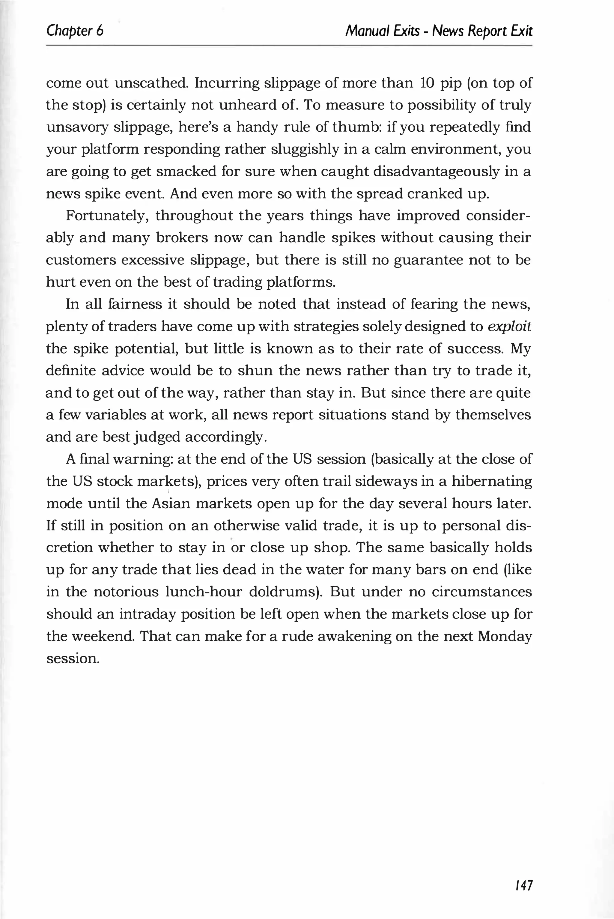 Chapter 6 Manual Exits - News Report Exit
come out unscathed. Incurring slippage of more than 10 pip (on top of
the stop) is certainly not unheard of. To measure to possibility of truly
unsavory slippage, here's a handy rule of thumb: ifyou repeatedly find
your platform responding rather sluggishly in a calm environment, you
are going to get smacked for sure when caught disadvantageously in a
news spike event. And even more so with the spread cranked up.
Fortunately, throughout the years things have improved consider­
ably and many brokers now can handle spikes without causing their
customers excessive slippage, but there is still no guarantee not to be
hurt even on the best of trading platforms.
In all fairness it should be noted that instead of fearing the news,
plenty of traders have come up with strategies solely designed to exploit
the spike potential, but little is known as to their rate of success. My
definite advice would be to shun the news rather than try to trade it,
and to get out of the way, rather than stay in. But since there are quite
a few variables at work, all news report situations stand by themselves
and are best judged accordingly.
A final warning: at the end of the US session (basically at the close of
the US stock markets), prices very often trail sideways in a hibernating
,
mode until the Asian markets open up for the day several hours later.
If still in position on an otherwise valid trade, it is up to personal dis­
cretion whether to stay in or close up shop. The same basically holds
up for any trade that lies dead in the water for many bars on end (like
in the notorious lunch-hour doldrums). But under no circumstances
should an intraday position be left open when the markets close up for
the weekend. That can make for a rude awakening on the next Monday
seSSlOn.
147
 