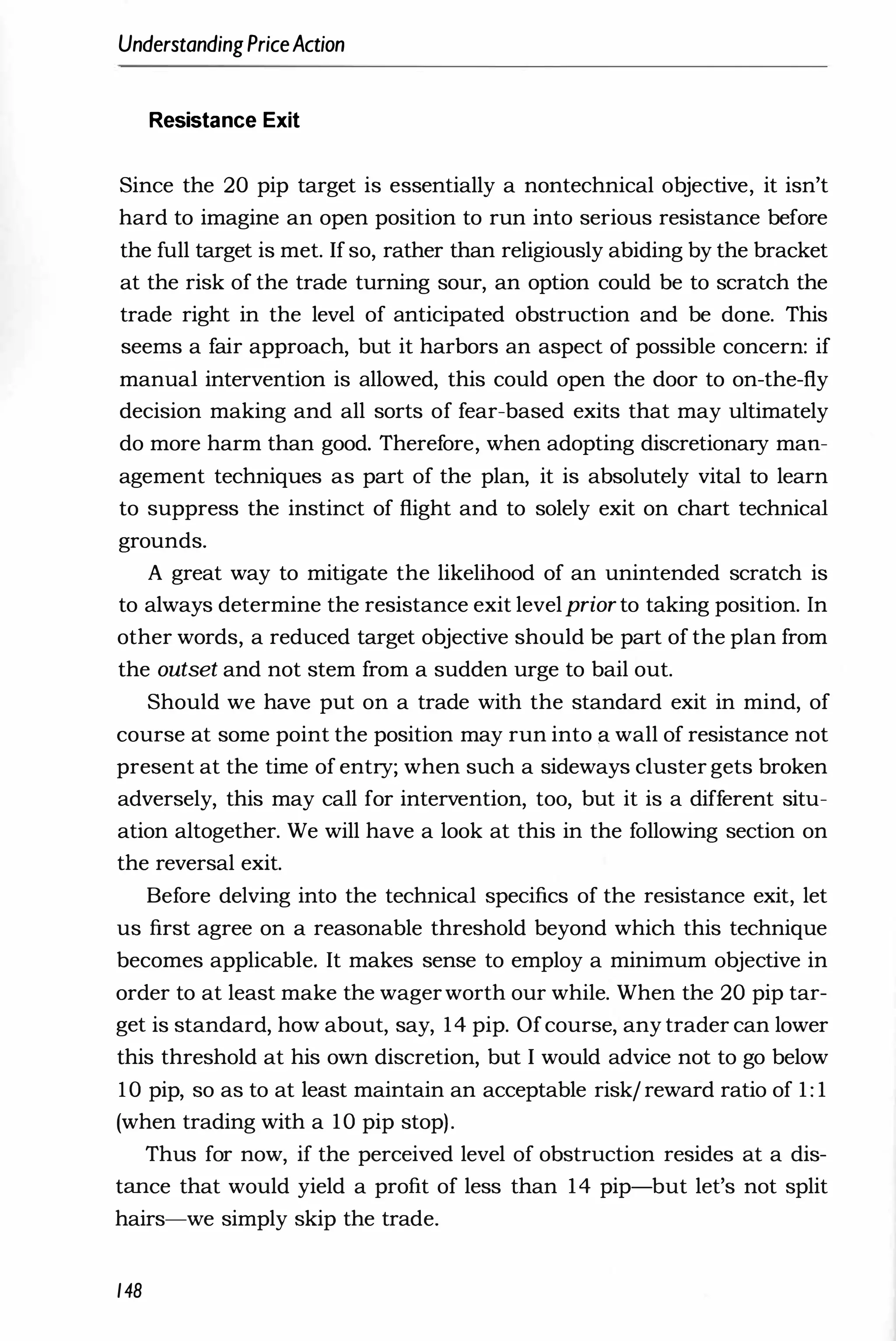 UnderstandingPriceAction
Resistance Exit
Since the 20 pip target is essentially a nontechnical objective, it isn't
hard to imagine an open position to run into serious resistance before
the full target is met. If so, rather than religiously abiding by the bracket
at the risk of the trade turning sour, an option could be to scratch the
trade right in the level of anticipated obstruction and be done. This
seems a fair approach, but it harbors an aspect of possible concern: if
manual intervention is allowed, this could open the door to on-the-fly
decision making and all sorts of fear-based exits that may ultimately
do more harm than good. Therefore, when adopting discretionary man­
agement techniques as part of the plan, it is absolutely vital to learn
to suppress the instinct of flight and to solely exit on chart technical
grounds.
A great way to mitigate the likelihood of an unintended scratch is
to always determine the resistance exit levelprior to taking position. In
other words, a reduced target objective should be part of the plan from
the outset and not stem from a sudden urge to bail out.
Should we have put on a trade with the standard exit in mind, of
course at some point the position may run into fi wall of resistance not
present at the time of entry; when such a sideways cluster gets broken
adversely, this may call for intervention, too, but it is a different situ­
ation altogether. We will have a look at this in the following section on
the reversal exit.
Before delving into the technical specifics of the resistance exit, let
us first agree on a reasonable threshold beyond which this technique
becomes applicable. It makes sense to employ a minimum objective in
order to at least make the wagerworth our while. When the 20 pip tar­
get is standard, how about, say, 14 pip. Ofcourse, any trader can lower
this threshold at his own discretion, but I would advice not to go below
10 pip, so as to at least maintain an acceptable risk/ reward ratio of 1 : 1
(when trading with a 10 pip stop).
Thus for now, if the perceived level of obstruction resides at a dis­
tance that would yield a profit of less than 14 pip-but let's not split
hairs-we simply skip the trade.
148
 