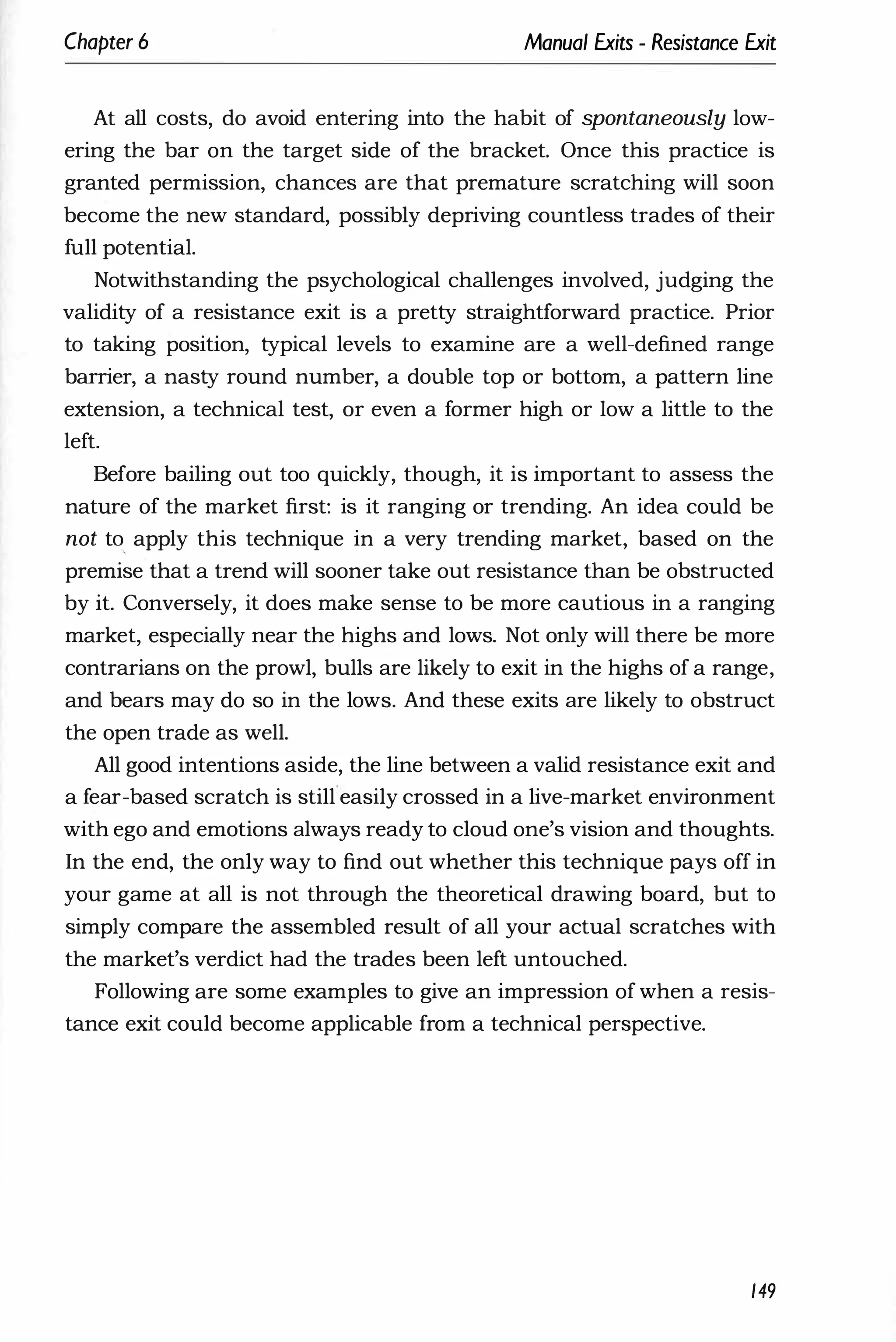 Chapter 6 Manual Exits - Resistance Exit
At all costs, do avoid entering into the habit of spontaneously low­
ering the bar on the target side of the bracket. Once this practice is
granted permission, chances are that premature scratching will soon
become the new standard, possibly depriving countless trades of their
full potential.
Notwithstanding the psychological challenges involved, judging the
validity of a resistance exit is a pretty straightforward practice. Prior
to taking position, typical levels to examine are a well-defined range
barrier, a nasty round number, a double top or bottom, a pattern line
extension, a technical test, or even a former high or Iow a little to the
left.
Before bailing out too quickly, though, it is important to assess the
nature of the market first: is it ranging or trending. An idea could be
not to, apply this technique in a very trending market, based on the
premise that a trend will sooner take out resistance than be obstructed
by it. Conversely, it does make sense to be more cautious in a ranging
market, especially near the highs and lows. Not only will there be more
contrarians on the prowl, bulls are likely to exit in the highs of a range,
and bears may do so in the lows. And these exits are likely to obstruct
the open trade as well.
All good intentions aside, the line between a valid resistance exit and
a fear-based scratch is still easily crossed in a live-market environment
with ego and emotions always ready to cloud one's vision and thoughts.
In the end, the only way to find out whether this technique pays off in
your game at all is not through the theoretical drawing board, but to
simply compare the assembled result of all your actual scratches with
the market's verdict had the trades been left untouched.
Following are some examples to give an impression of when a resis­
tance exit could become applicable from a technical perspective.
149
 