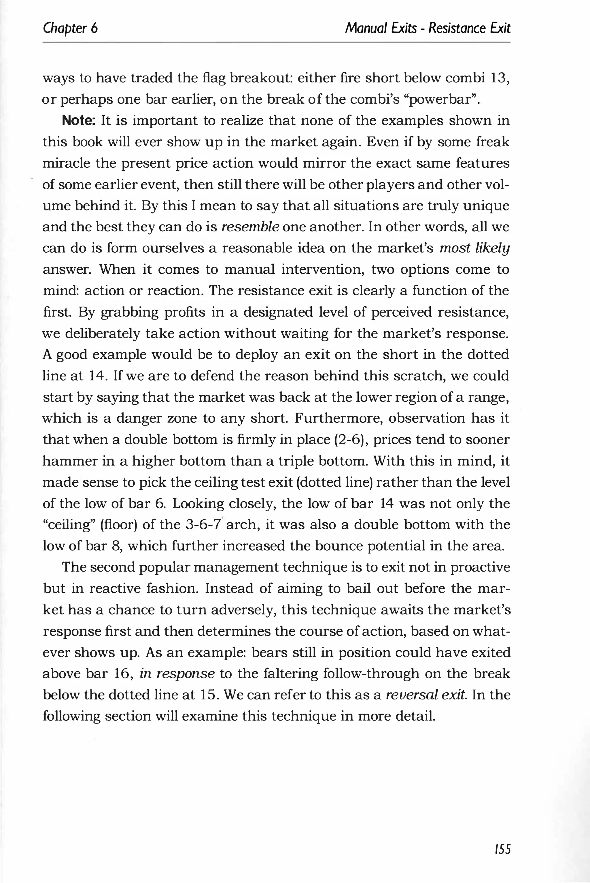 Chapter 6 Manual Exits - Resistance Exit
ways to have traded the flag breakout: either fire short below combi 13,
or perhaps one bar earlier, on the break of the combi's "powerbar".
Note: It is important to realize that none of the examples shown in
this book will ever show up in the market again. Even if by some freak
miracle the present price action would mirror the exact same features
of some earlier event, then still there will be other players and other vol­
ume behind it. By this I mean to say that all situations are truly unique
and the best they can do is resemble one another. In other words, all we
can do is form ourselves a reasonable idea on the market's most likely
answer. When it comes to manual intervention, two options come to
mind: action or reaction. The resistance exit is clearly a function of the
first. By grabbing profits in a designated level of perceived resistance,
we deliberately take action without waiting for the market's response.
A good example would be to deploy an exit on the short in the dotted
line at 14. If we are to defend the reason behind this scratch, we could
start by saying that the market was back at the lower region of a range,
which is a danger zone to any short. Furthermore, observation has it
that when a double bottom is firmly in place (2-6), prices tend to sooner
hammer in a higher bottom than a triple bottom. With this in mind, it
made sense to pick the ceiling test exit (dotted line) rather than the level
of the low of bar 6. Looking closely, the low of bar 14 was not only the
"ceiling" (floor) of the 3-6-7 arch, it was also a double bottom with the
low of bar 8, which further increased the bounce potential in the area.
The second popular management technique is to exit not in proactive
but in reactive fashion. Instead of aiming to bail out before the mar­
ket has a chance to turn adversely, this technique awaits the market's
response first and then determines the course ofaction, based on what­
ever shows up. As an example: bears still in position could have exited
above bar 16, in response to the faltering follow-through on the break
below the dotted line at 15. We can refer to this as a reversal exit. In the
following section will examine this technique in more detail.
155
 