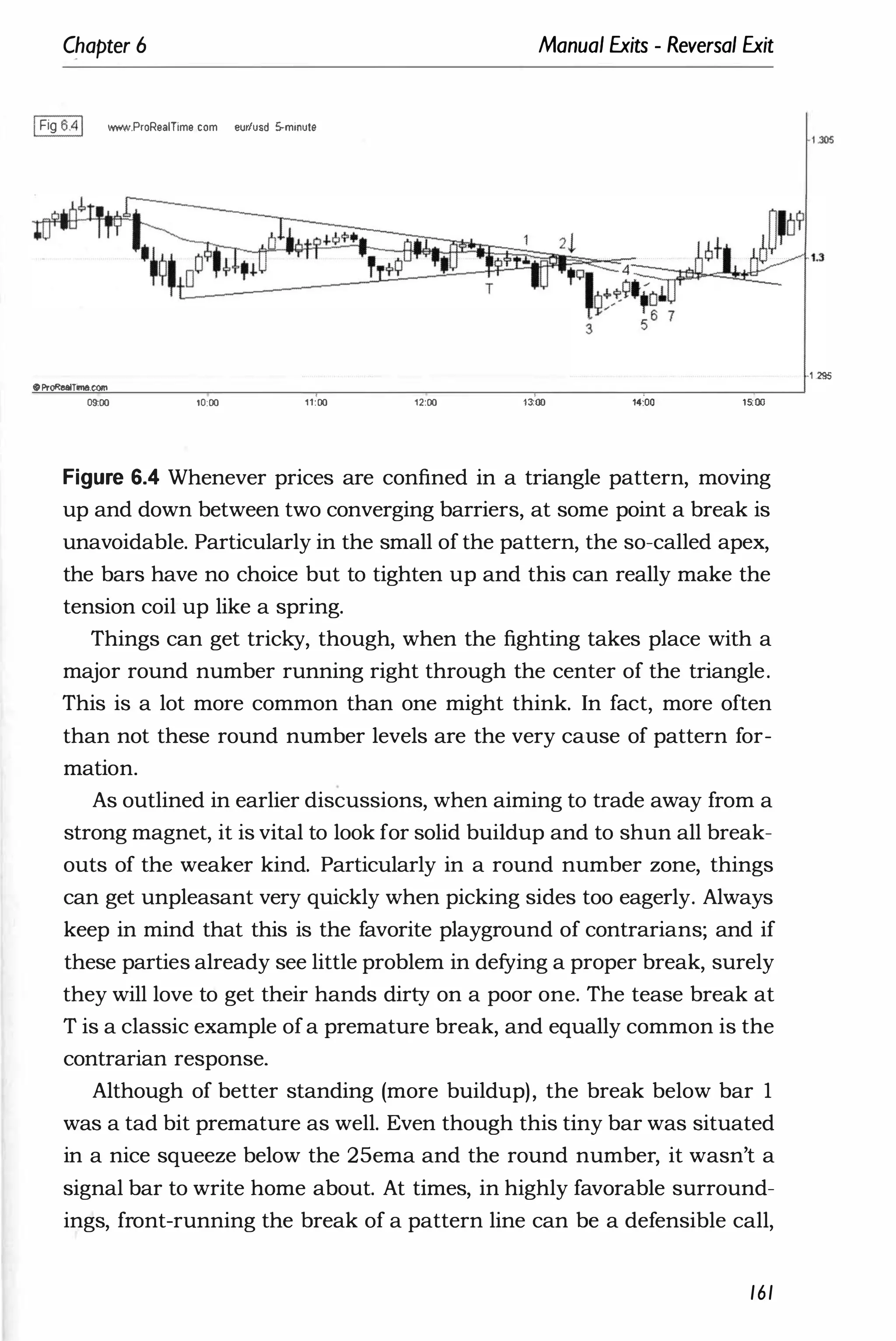 Chapter 6
1Fig 6.41 WYoW.ProRealTime com eur
/usd S-minute
oProRealTime.com
09;00 '0:00 11:00
Manual Exits - Reversal Exit
12:00 ,�oo 14:00 15:00
Figure 6.4 Whenever prices are confined in a triangle pattern, moving
up and down between two converging barriers, at some point a break is
unavoidable. Particularly in the small of the pattern, the so-called apex,
the bars have no choice but to tighten up and this can really make the
tension coil up like a spring.
Things can get tricky, though, when the fighting takes place with a
major round number running right through the center of the triangle.
This is a lot more common than one might think. In fact, more often
than not these round number levels are the very cause of pattern for­
mation.
As outlined in earlier discussions, when aiming to trade away from a
strong magnet, it is vital to look for solid buildup and to shun all break­
outs of the weaker kind. Particularly in a round number zone, things
can get unpleasant very quickly when picking sides too eagerly. Always
keep in mind that this is the favorite playground of contrarians; and if
these parties already see little problem in defying a proper break, surely
they will love to get their hands dirty on a poor one. The tease break at
T is a classic example ofa premature break, and equally common is the
contrarian response.
Although of better standing (more buildup), the break below bar 1
was a tad bit premature as well. Even though this tiny bar was situated
in a nice squeeze below the 25ema and the round number, it wasn't a
signal bar to write home about. At times, in highly favorable surround­
ings, front-running the break of a pattern line can be a defensible call,
161
·1 .295
 