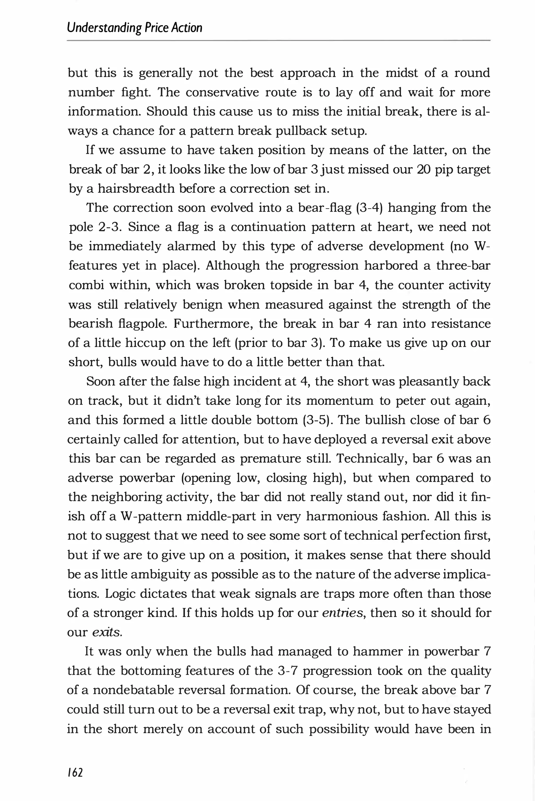Understanding PriceAction
but this is generally not the best approach in the midst of a round
number fight. The conservative route is to lay off and wait for more
information. Should this cause us to miss the initial break, there is al­
ways a chance for a pattern break pullback setup.
If we assume to have taken position by means of the latter, on the
break of bar 2, it looks like the low ofbar 3 just missed our 20 pip target
by a hairsbreadth before a correction set in.
The correction soon evolved into a bear-flag (3-4) hanging from the
pole 2-3. Since a flag is a continuation pattern at heart, we need not
be immediately alarmed by this type of adverse development (no W­
features yet in place). Although the progression harbored a three-bar
combi within, which was broken topside in bar 4, the counter activity
was still relatively benign when measured against the strength of the
bearish flagpole. Furthermore, the break in bar 4 ran into resistance
of a little hiccup on the left (prior to bar 3). To make us give up on our
short, bulls would have to do a little better than that.
Soon after the false high incident at 4, the short was pleasantly back
on track, but it didn't take long for its momentum to peter out again,
and this formed a little double bottom (3-5). The bullish close of bar 6
certainly called for attention, but to have deployed a reversal exit above
this bar can be regarded as premature still. Technically, bar 6 was an
adverse powerbar (opening low, closing high), but when compared to
the neighboring activity, the bar did not really stand out, nor did it fin­
ish off a W-pattern middle-part in very harmonious fashion. All this is
not to suggest that we need to see some sort oftechnical perfection first,
but if we are to give up on a position, it makes sense that there should
be as little ambiguity as possible as to the nature of the adverse implica­
tions. Logic dictates that weak signals are traps more often than those
of a stronger kind. If this holds up for our entries, then so it should for
our exits.
It was only when the bulls had managed to hammer in powerbar 7
that the bottoming features of the 3-7 progression took on the quality
of a nondebatable reversal formation. Of course, the break above bar 7
could still turn out to be a reversal exit trap, why not, but to have stayed
in the short merely on account of such possibility would have been in
162
 