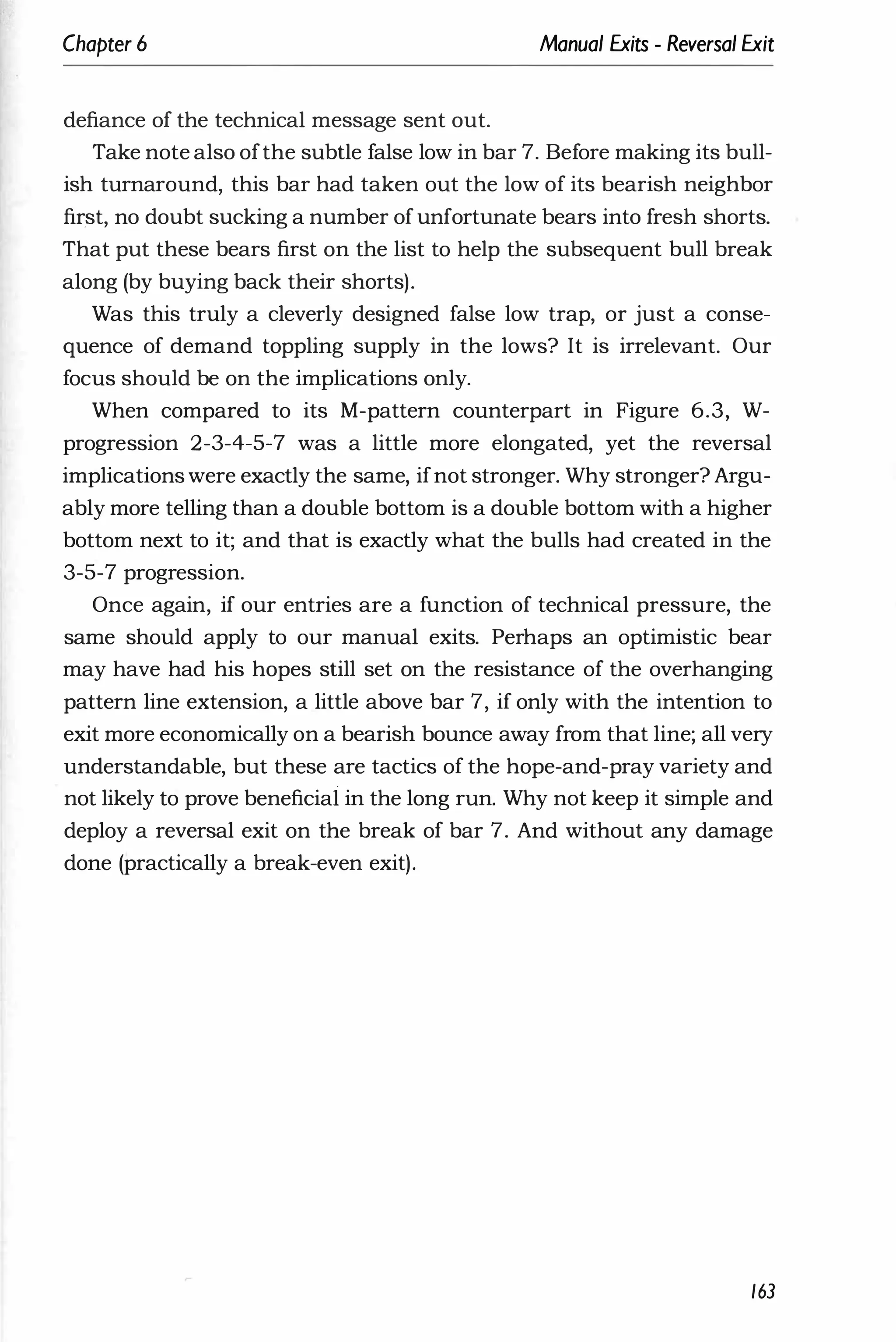 Chapter 6 Manual Exits - Reversal Exit
defiance of the technical message sent out.
Take note also ofthe subtle false low in bar 7. Before making its bull­
ish turnaround, this bar had taken out the low of its bearish neighbor
fir,st, no doubt sucking a number ofunfortunate bears into fresh shorts.
That put these bears first on the list to help the subsequent bull break
along (by buying back their shorts).
Was this truly a cleverly designed false low trap, or just a conse­
quence of demand toppling supply in the lows? It is irrelevant. Our
focus should be on the implications only.
When compared to its M-pattern counterpart in Figure 6.3, W­
progression 2-3-4-5-7 was a little more elongated, yet the reversal
implications were exactly the same, ifnot stronger. Why stronger? Argu­
ably more telling than a double bottom is a double bottom with a higher
bottom next to it; and that is exactly what the bulls had created in the
3-5-7 progression.
Once again, if our entries are a function of technical pressure, the
same should apply to our manual exits. Perhaps an optimistic bear
may have had his hopes still set on the resistance of the overhanging
pattern line extension, a little above bar 7, if only with the intention to
exit more economically on a bearish bounce away from that line; all very
understandable, but these are tactics of the hope-and-pray variety and
not likely to prove beneficial in the long run. Why not keep it simple and
deploy a reversal exit on the break of bar 7. And without any damage
done (practically a break-even exit).
163
 