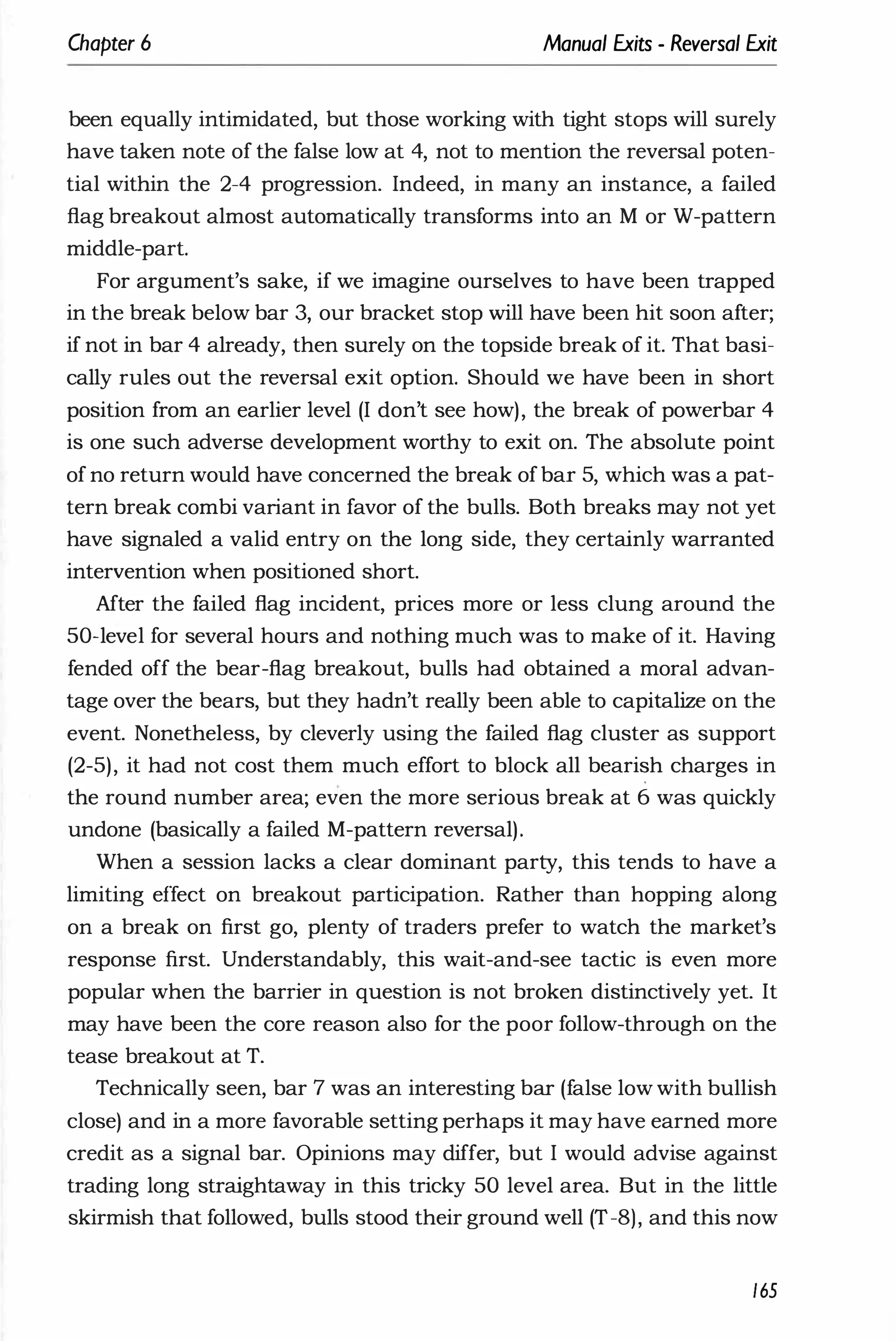 Chapter 6 Manual Exits - Reversal Exit
been equally intimidated, but those working with tight stops will surely
have taken note of the false low at 4, not to mention the reversal poten­
tial within the 2-4 progression. Indeed, in many an instance, a failed
flag breakout almost automatically transforms into an M or W-pattern
middle-part.
For argument's sake, if we imagine ourselves to have been trapped
in the break below bar 3, our bracket stop will have been hit soon after;
if not in bar 4 already, then surely on the topside break of it. That basi­
cally rules out the reversal exit option. Should we have been in short
position from an earlier level (I don't see how), the break of powerbar 4
is one such adverse development worthy to exit on. The absolute point
of no return would have concerned the break ofbar 5, which was a pat­
tern break combi variant in favor of the bulls. Both breaks may not yet
have signaled a valid entry on the long side, they certainly warranted
intervention when positioned short.
After the failed flag incident, prices more or less clung around the
50-level for several hours and nothing much was to make of it. Having
fended off the bear-flag breakout, bulls had obtained a moral advan­
tage over the bears, but they hadn't really been able to capitalize on the
event. Nonetheless, by cleverly using the failed flag cluster as support
(2-5), it had not cost them much effort to block all bearish charges in
the round number area; even the more serious break at 6 was quickly
undone (basically a failed M-pattern reversal).
When a session lacks a clear dominant party, this tends to have a
limiting effect on breakout participation. Rather than hopping along
on a break on first go, plenty of traders prefer to watch the market's
response first. Understandably, this wait-and-see tactic is even more
popular when the barrier in question is not broken distinctively yet. It
may have been the core reason also for the poor follow-through on the
tease breakout at T.
Technically seen, bar 7 was an interesting bar (false low with bullish
close) and in a more favorable setting perhaps it may have earned more
credit as a signal bar. Opinions may differ, but I would advise against
trading long straightaway in this tricky 50 level area. But in the little
skirmish that followed, bulls stood their ground well (T-8), and this now
165
 