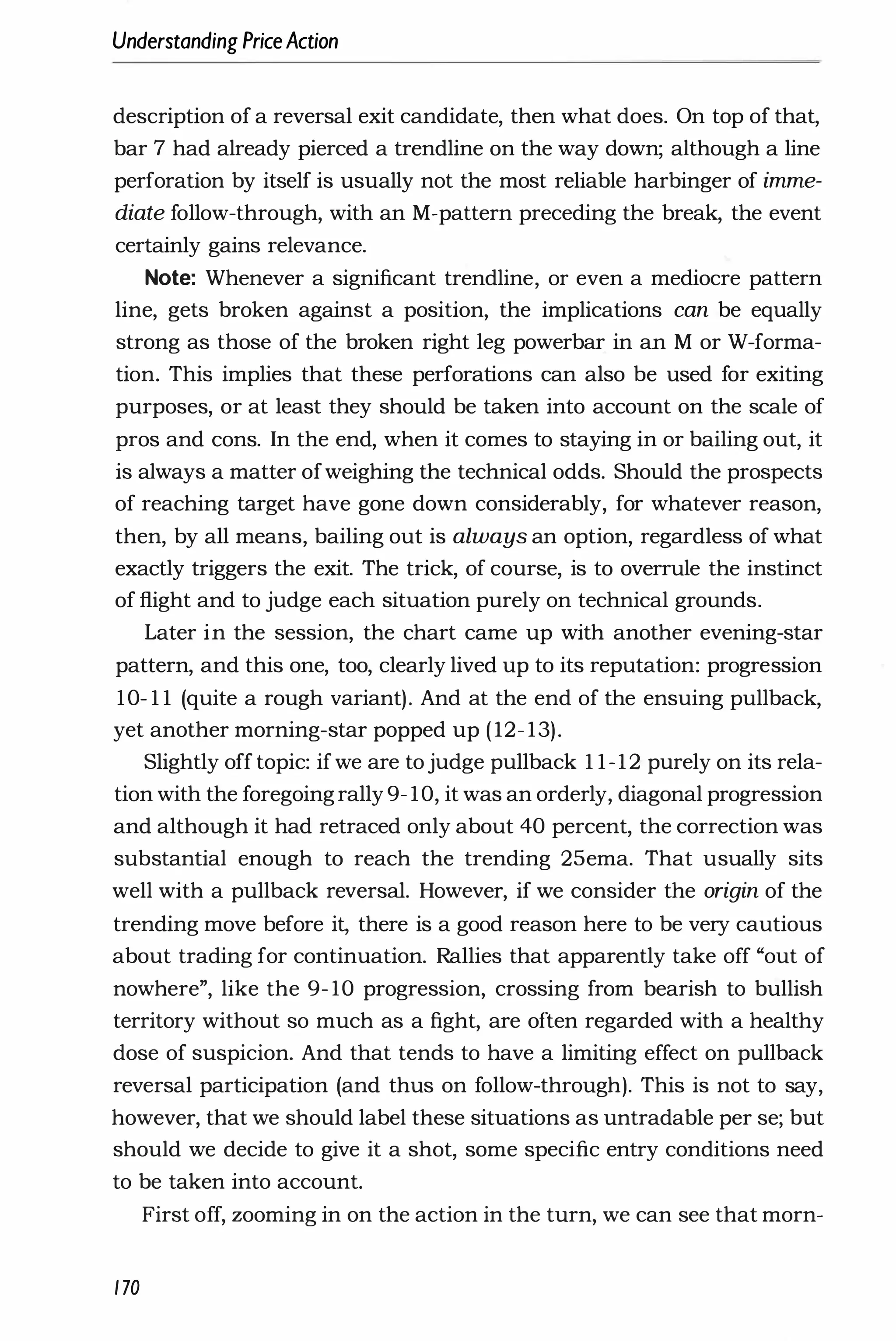 Understanding PriceAction
description of a reversal exit candidate, then what does. On top of that,
bar 7 had already pierced a trendline on the way down; although a line
perforation by itself is usually not the most reliable harbinger of imme­
diate follow-through, with an M-pattern preceding the break, the event
certainly gains relevance.
Note: Whenever a significant trendline, or even a mediocre pattern
line, gets broken against a position, the implications can be equally
strong as those of the broken right leg powerbar in an M or W-forma­
tion. This implies that these perforations can also be used for exiting
purposes, or at least they should be taken into account on the scale of
pros and cons. In the end, when it comes to staying in or bailing out, it
is always a matter ofweighing the technical odds. Should the prospects
of reaching target have gone down considerably, for whatever reason,
then, by all means, bailing out is always an option, regardless of what
exactly triggers the exit. The trick, of course, is to overrule the instinct
of flight and to judge each situation purely on technical grounds.
Later in the session, the chart came up with another evening-star
pattern, and this one, too, clearly lived up to its reputation: progression
10- 1 1 (quite a rough variant). And at the end of the ensuing pullback,
yet another morning-star popped up ( 12- 13).
Slightly off topic: ifwe are tojudge pullback 1 1-12 purely on its rela­
tion with the foregoingrally 9- 10, it was an orderly, diagonal progression
and although it had retraced only about 40 percent, the correction was
substantial enough to reach the trending 25ema. That usually sits
well with a pullback reversal. However, if we consider the origin of the
trending move before it, there is a good reason here to be very cautious
about trading for continuation. Rallies that apparently take off "out of
nowhere", like the 9- 10 progression, crossing from bearish to bullish
territory without so much as a fight, are often regarded with a healthy
dose of suspicion. And that tends to have a limiting effect on pullback
reversal participation (and thus on follow-through). This is not to say,
however, that we should label these situations as untradable per se; but
should we decide to give it a shot, some specific entry conditions need
to be taken into account.
First off, zooming in on the action in the turn, we can see that morn-
170
 