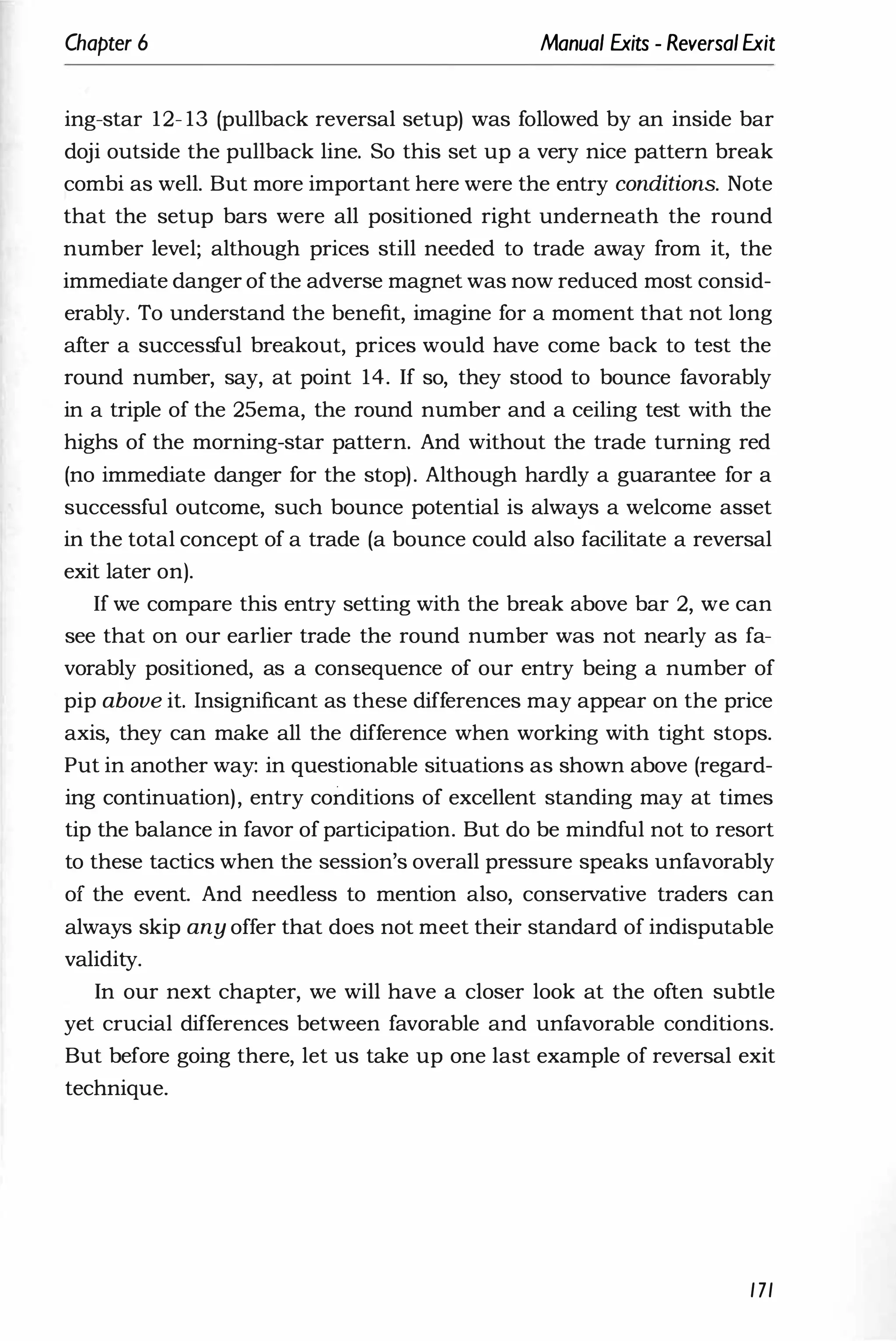 Chapter 6 Manual Exits - ReversalExit
ing-star 12- 13 (pullback reversal setup) was followed by an inside bar
doji outside the pullback line. So this set up a very nice pattern break
combi as well. But more important here were the entry conditions. Note
that the setup bars were all positioned right underneath the round
number level; although prices still needed to trade away from it, the
immediate danger ofthe adverse magnet was now reduced most consid­
erably. To understand the benefit, imagine for a moment that not long
after a successful breakout, prices would have come back to test the
round number, say, at point 14. If so, they stood to bounce favorably
in a triple of the 25ema, the round number and a ceiling test with the
highs of the morning-star pattern. And without the trade turning red
(no immediate danger for the stop). Although hardly a guarantee for a
successful outcome, such bounce potential is always a welcome asset
in the total concept of a trade (a bounce could also facilitate a reversal
exit later on).
If we compare this entry setting with the break above bar 2, we can
see that on our earlier trade the round number was not nearly as fa­
vorably positioned, as a consequence of our entry being a number of
pip above it. Insignificant as these differences may appear on the price
axis, they can make all the difference when working with tight stops.
Put in another way: in questionable situations as shown above (regard­
ing continuation), entry conditions of excellent standing may at times
tip the balance in favor of participation. But do be mindful not to resort
to these tactics when the session's overall pressure speaks unfavorably
of the event. And needless to mention also, conservative traders can
always skip any offer that does not meet their standard of indisputable
validity.
In our next chapter, we will have a closer look at the often subtle
yet crucial differences between favorable and unfavorable conditions.
But before going there, let us take up one last example of reversal exit
technique.
171
 