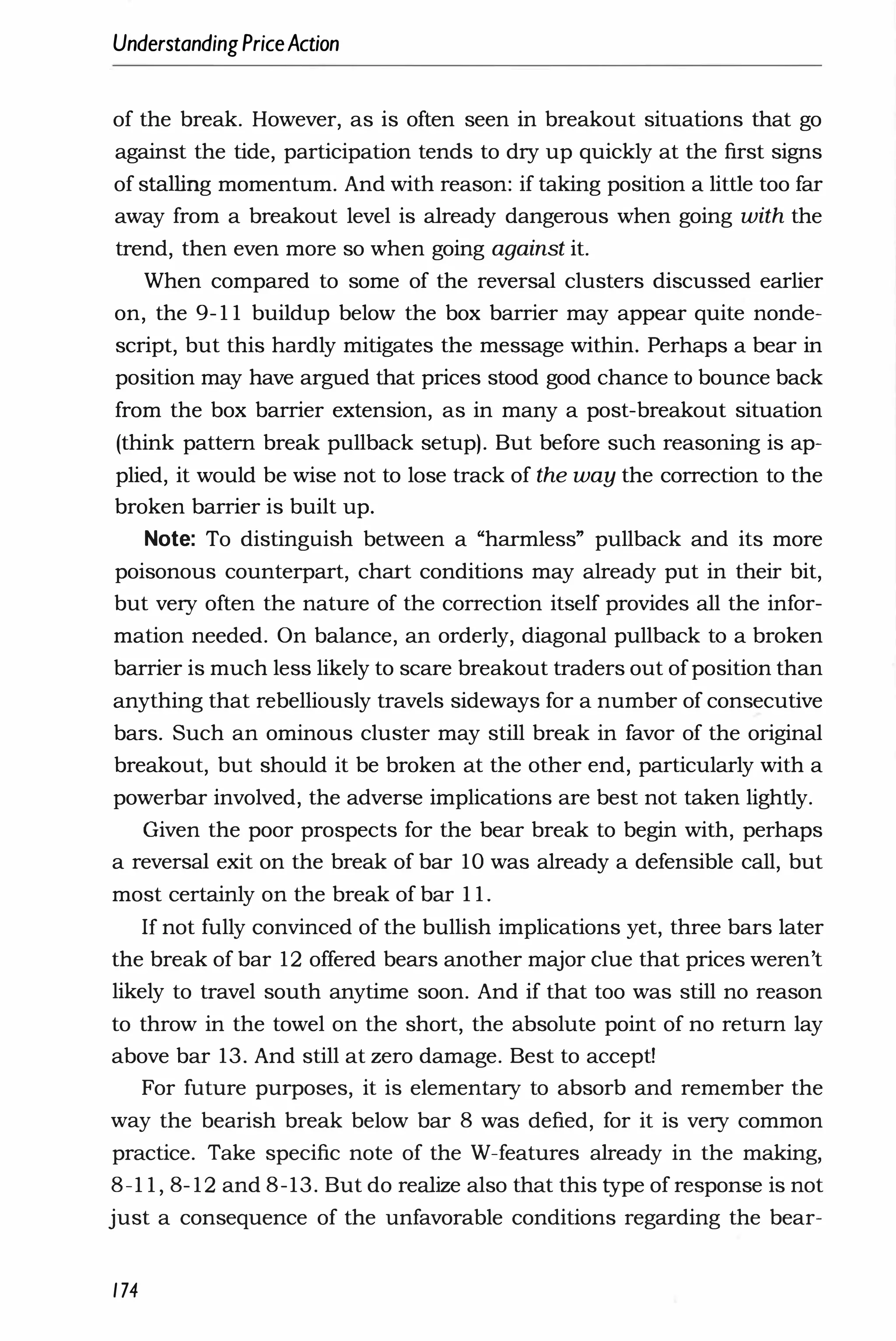 UnderstandingPriceAction
of the break. However, as is often seen in breakout situations that go
against the tide, participation tends to dry up quickly at the first signs
of stalling momentum. And with reason: if taking position a little too far
away from a breakout level is already dangerous when going with the
trend, then even more so when going against it.
When compared to some of the reversal clusters discussed earlier
on, the 9- 1 1 buildup below the box barrier may appear quite nonde­
script, but this hardly mitigates the message within. Perhaps a bear in
position may have argued that prices stood good chance to bounce back
from the box barrier extension, as in many a post-breakout situation
(think pattern break pullback setup). But before such reasoning is ap­
plied, it would be wise not to lose track of the way the correction to the
broken barrier is built up.
Note: To distinguish between a "harmless" pullback and its more
poisonous counterpart, chart conditions may already put in their bit,
but very often the nature of the correction itself provides all the infor­
mation needed. On balance, an orderly, diagonal pullback to a broken
barrier is much less likely to scare breakout traders out of position than
anything that rebelliously travels sideways for a number of consecutive
bars. Such an ominous cluster may still break in favor of the original
breakout, but should it be broken at the other end, particularly with a
powerbar involved, the adverse implications are best not taken lightly.
Given the poor prospects for the bear break to begin with, perhaps
a reversal exit on the break of bar 10 was already a defensible call, but
most certainly on the break of bar 1 1 .
I[ not fully convinced of the bullish implications yet, three bars later
the break of bar 12 offered bears another major clue that prices weren't
likely to travel south anytime soon. And if that too was still no reason
to throw in the towel on the short, the absolute point of no return lay
above bar 13. And still at zero damage. Best to accept!
For future purposes, it is elementary to absorb and remember the
way the bearish break below bar 8 was defied, for it is very common
practice. Take specific note of the W-features already in the making,
8-1 1 , 8- 12 and 8-13. But do realize also that this type of response is not
just a consequence of the unfavorable conditions regarding the bear-
174
 