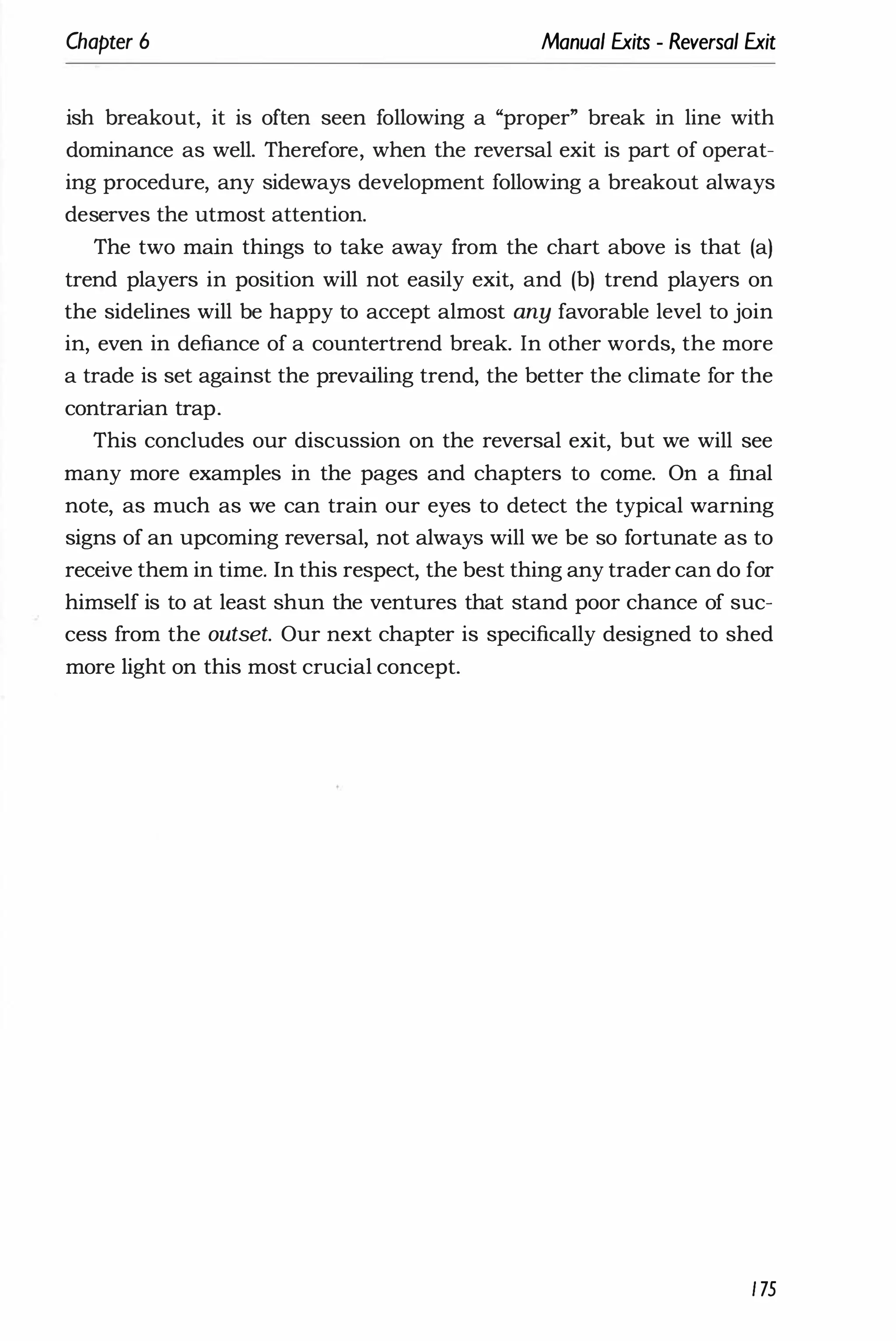 Chapter 6 Manual Exits - Reversal Exit
ish breakout, it is often seen following a "proper" break in line with
dominance as well. Therefore, when the reversal exit is part of operat­
ing procedure, any sideways development following a breakout always
deserves the utmost attention.
The two main things to take away from the chart above is that (a)
trend players in position will not easily exit, and (b) trend players on
the sidelines will be happy to accept almost any favorable level to join
in, even in defiance of a countertrend break. In other words, the more
a trade is set against the prevailing trend, the better the climate for the
contrarian trap.
This concludes our discussion on the reversal exit, but we will see
many more examples in the pages and chapters to come. On a final
note, as much as we can train our eyes to detect the typical warning
signs of an upcoming reversal, not always will we be so fortunate as to
receive them in time. In this respect, the best thing any trader can do for
himself is to at least shun the ventures that stand poor chance of suc­
cess from the outset. Our next chapter is specifically designed to shed
more light on this most crucial concept.
175
 