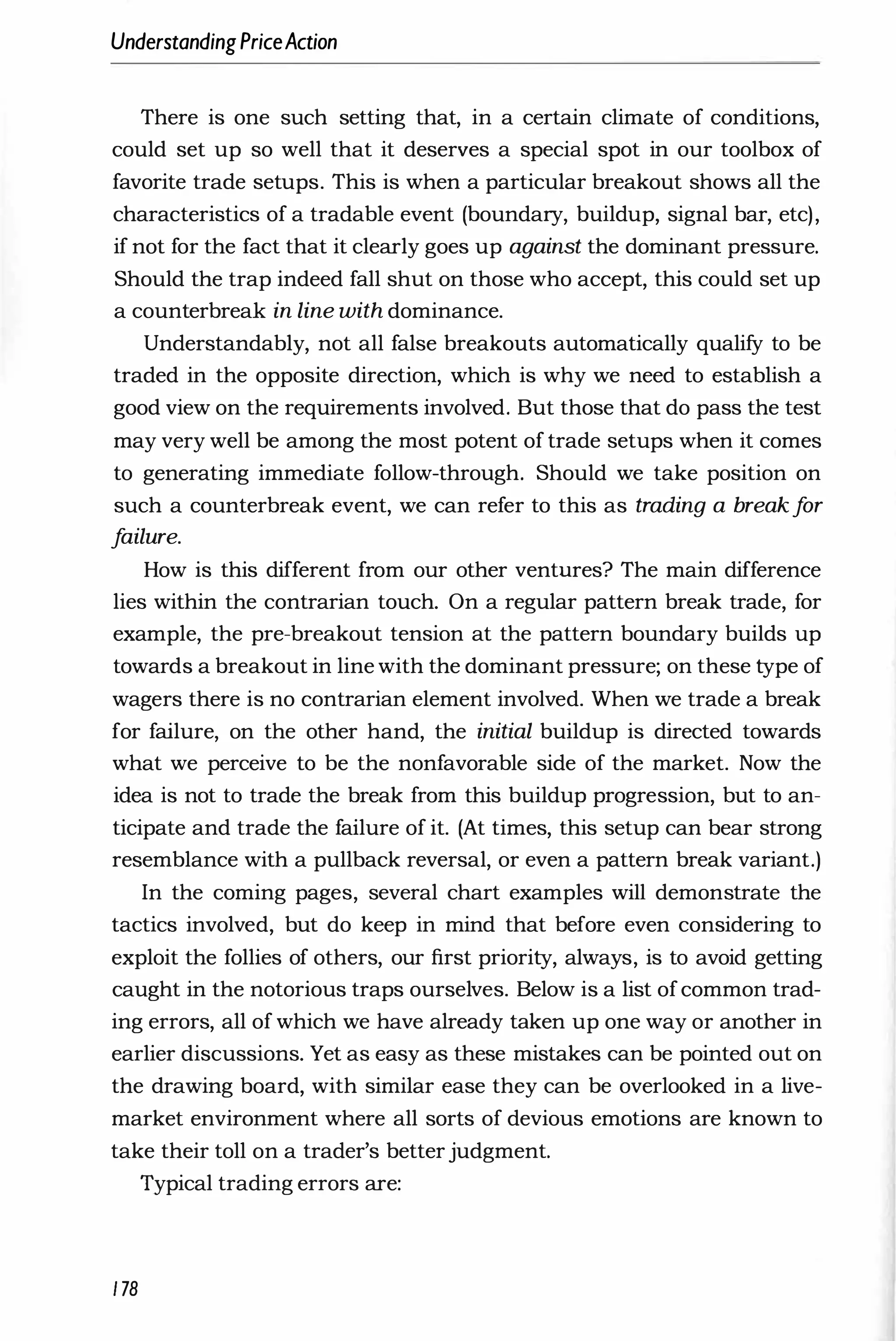 UnderstandingPriceAction
There is one such setting that, in a certain climate of conditions,
could set up so well that it deserves a special spot in our toolbox of
favorite trade setups. This is when a particular breakout shows all the
characteristics of a tradable event (boundary, buildup, signal bar, etc),
if not for the fact that it clearly goes up against the dominant pressure.
Should the trap indeed fall shut on those who accept, this could set up
a counterbreak in line with dominance.
Understandably, not all false breakouts automatically qualify to be
traded in the opposite direction, which is why we need to establish a
good view on the requirements involved. But those that do pass the test
may very well be among the most potent of trade setups when it comes
to generating immediate follow-through. Should we take position on
such a counterbreak event, we can refer to this as trading a breakf
or
f
ailure.
How is this different from our other ventures? The main difference
lies within the contrarian touch. On a regular pattern break trade, for
example, the pre-breakout tension at the pattern boundary builds up
towards a breakout in line with the dominant pressure; on these type of
wagers there is no contrarian element involved. When we trade a break
for failure, on the other hand, the initial buildup is directed towards
what we perceive to be the nonfavorable side of the market. Now the
idea is not to trade the break from this buildup progression, but to an­
ticipate and trade the failure of it. (At times, this setup can bear strong
resemblance with a pullback reversal, or even a pattern break variant.)
In the coming pages, several chart examples will demonstrate the
tactics involved, but do keep in mind that before even considering to
exploit the follies of others, our first priority, always, is to avoid getting
caught in the notorious traps ourselves. Below is a list ofcommon trad­
ing errors, all of which we have already taken up one way or another in
earlier discussions. Yet as easy as these mistakes can be pointed out on
the drawing board, with similar ease they can be overlooked in a live­
market environment where all sorts of devious emotions are known to
take their toll on a trader's betterjudgment.
Typical trading errors are:
178
 