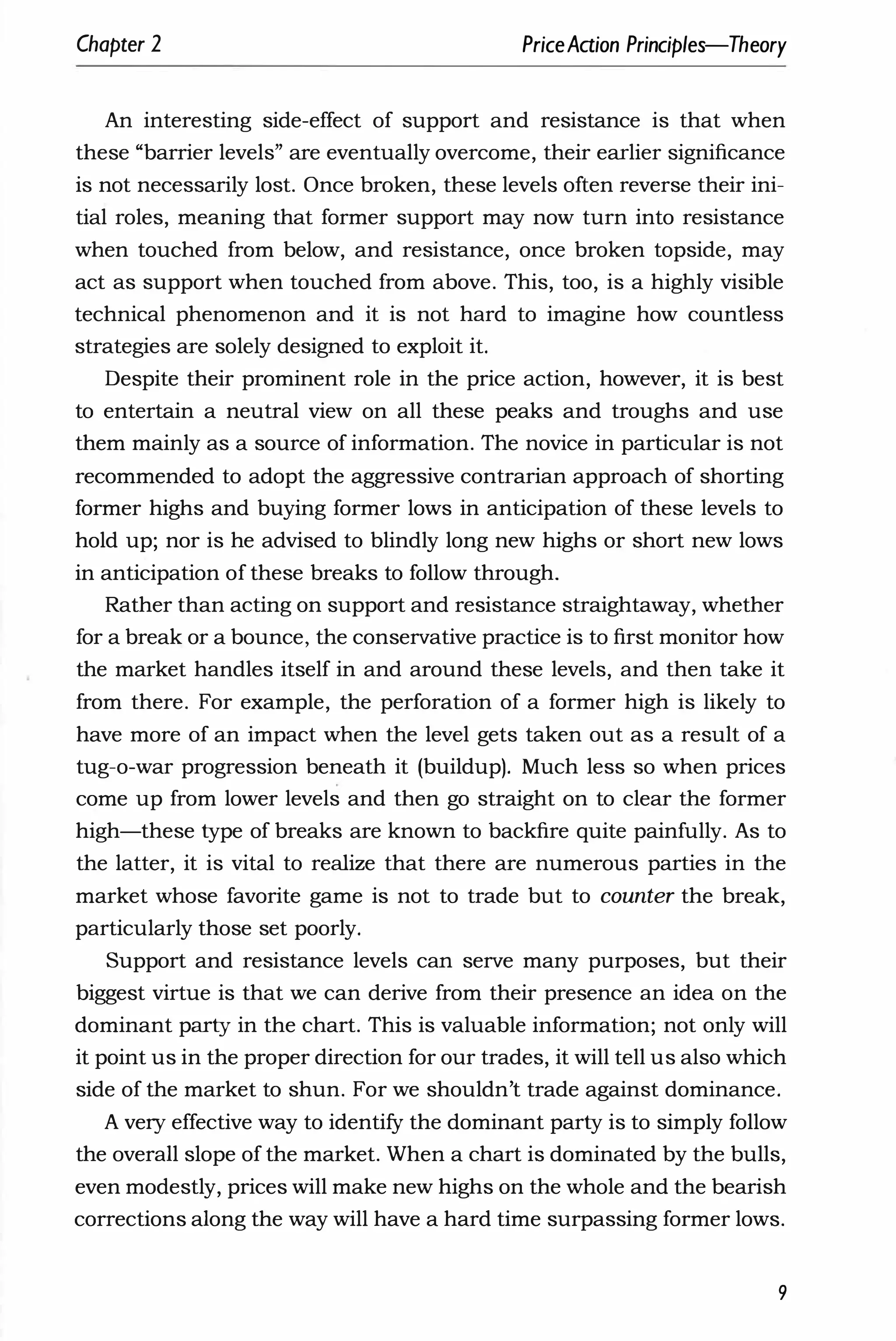 Chapter 2 PriceAaion Principles-Theory
An interesting side-effect of support and resistance is that when
these "barrier levels" are eventually overcome, their earlier significance
is not necessarily lost. Once broken, these levels often reverse their ini­
tial roles, meaning that former support may now turn into resistance
when touched from below, and resistance, once broken topside, may
act as support when touched from above. This, too, is a highly visible
technical phenomenon and it is not hard to imagine how countless
strategies are solely designed to exploit it.
Despite their prominent role in the price action, however, it is best
to entertain a neutral view on all these peaks and troughs and use
them mainly as a source of information. The novice in particular is not
recommended to adopt the aggressive contrarian approach of shorting
former highs and buying former lows in anticipation of these levels to
hold up; nor is he advised to blindly long new highs or short new lows
in anticipation of these breaks to follow through.
Rather than acting on support and resistance straightaway, whether
for a break or a bounce, the conservative practice is to first monitor how
the market handles itself in and around these levels, and then take it
from there. For example, the perforation of a former high is likely to
have more of an impact when the level gets taken out as a result of a
tug-o-war progression beneath it (buildup). Much less so when prices
come up from lower levels and then go straight on to clear the former
high-these type of breaks are known to backfire quite painfully. As to
the latter, it is vital to realize that there are numerous parties in the
market whose favorite game is not to trade but to counter the break,
particularly those set poorly.
Support and resistance levels can serve many purposes, but their
biggest virtue is that we can derive from their presence an idea on the
dominant party in the chart. This is valuable information; not only will
it point us in the proper direction for our trades, it will tell us also which
side of the market to shun. For we shouldn't trade against dominance.
A very effective way to identify the dominant party is to simply follow
the overall slope of the market. When a chart is dominated by the bulls,
even modestly, prices will make new highs on the whole and the bearish
corrections along the way will have a hard time surpassing former lows.
9
 