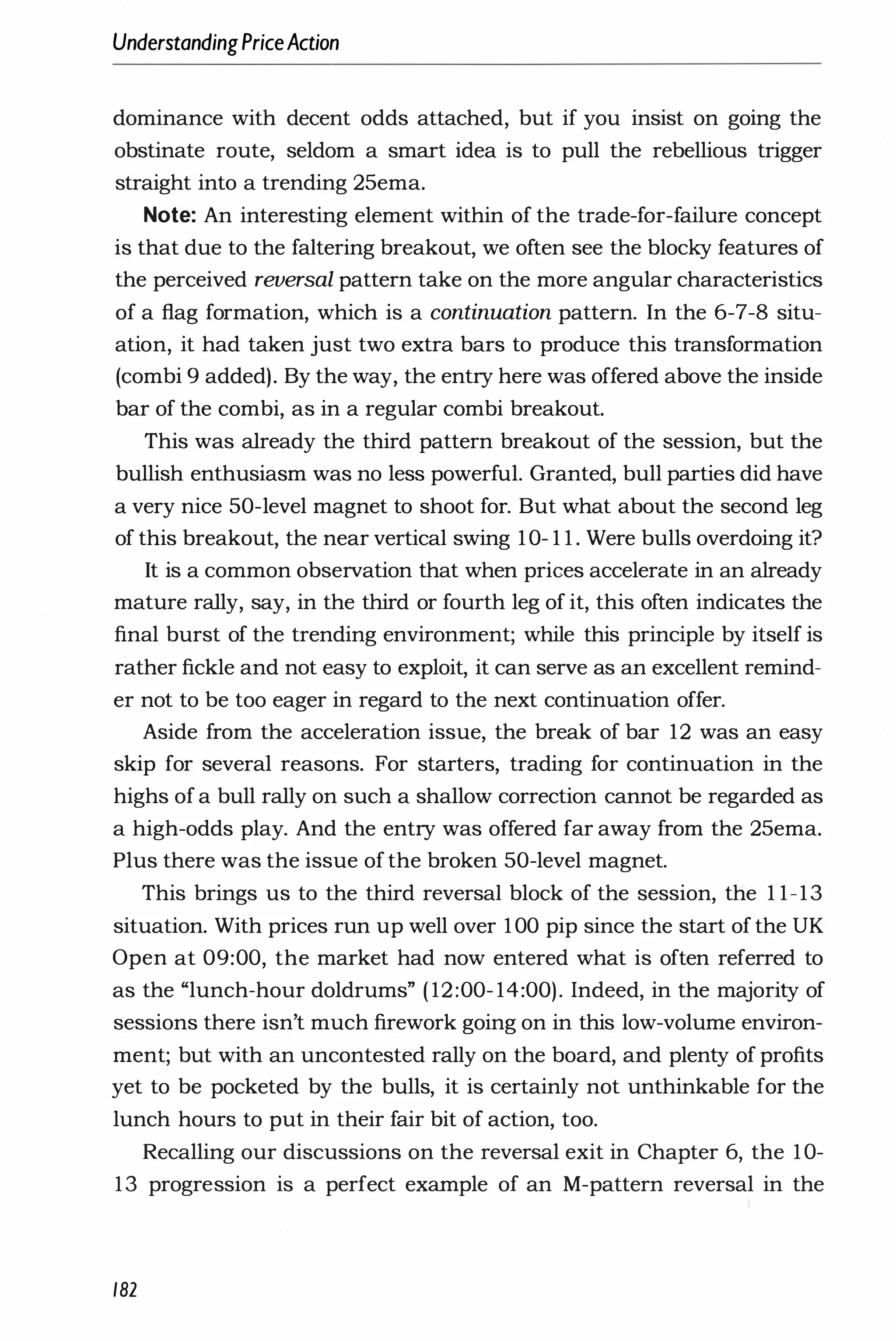 UnderstandingPriceAction
dominance with decent odds attached, but if you insist on going the
obstinate route, seldom a smart idea is to pull the rebellious trigger
straight into a trending 25ema.
Note: An interesting element within of the trade-for-failure concept
is that due to the faltering breakout, we often see the blocky features of
the perceived reversal pattern take on the more angular characteristics
of a flag formation, which is a continuation pattern. In the 6-7-8 situ­
ation, it had taken just two extra bars to produce this transformation
(combi 9 added). By the way, the entry here was offered above the inside
bar of the combi, as in a regular combi breakout.
This was already the third pattern breakout of the session, but the
bullish enthusiasm was no less powerful. Granted, bull parties did have
a very nice 50-level magnet to shoot for. But what about the second leg
of this breakout, the near vertical swing 10- 1 1 . Were bulls overdoing it?
It is a common observation that when prices accelerate in an already
mature rally, say, in the third or fourth leg of it, this often indicates the
final burst of the trending environment; while this principle by itself is
rather fickle and not easy to exploit, it can serve as an excellent remind­
er not to be too eager in regard to the next continuation offer.
Aside from the acceleration issue, the break of bar 12 was an easy
skip for several reasons. For starters, trading for continuation in the
highs of a bull rally on such a shallow correction cannot be regarded as
a high-odds play. And the entry was offered far away from the 25ema.
Plus there was the issue of the broken 50-level magnet.
This brings us to the third reversal block of the session, the 1 1-13
situation. With prices run up well over 100 pip since the start of the UK
Open at 09:00, the market had now entered what is often referred to
as the "lunch-hour doldrums" ( 12:00- 14:00). Indeed, in the majority of
sessions there isn't much firework going on in this low-volume environ­
ment; but with an uncontested rally on the board, and plenty of profits
yet to be pocketed by the bulls, it is certainly not unthinkable for the
lunch hours to put in their fair bit of action, too.
Recalling our discussions on the reversal exit in Chapter 6, the 10-
13 progression is a perfect example of an M-pattern reversal in the
182
 