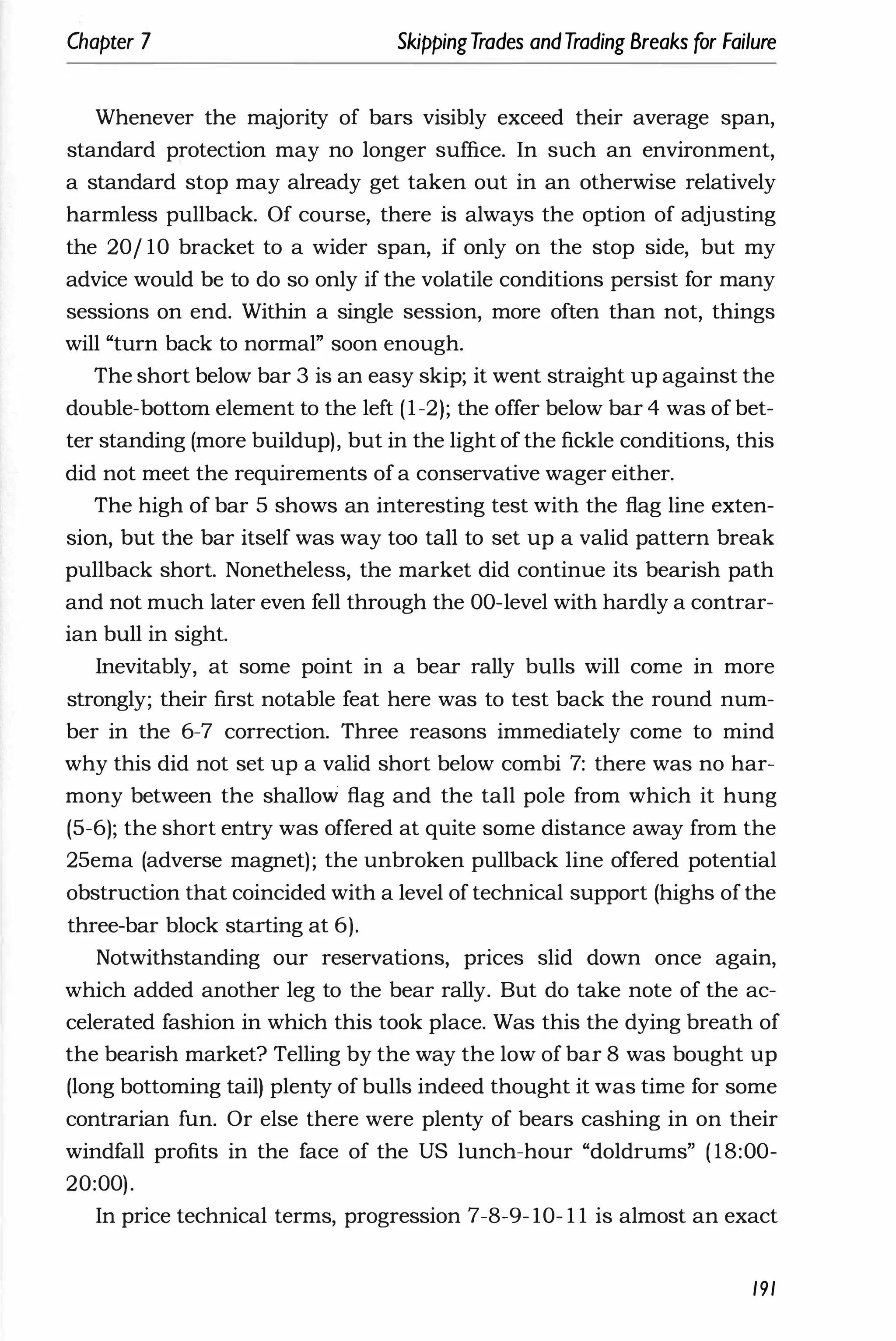 Chapter 7 SkippingTrades andTrading Breaks (or Failure
Whenever the majority of bars visibly exceed their average span,
standard protection may no longer suffice. In such an environment,
a standard stop may already get taken out in an otherwise relatively
harmless pullback. Of course, there is always the option of adjusting
the 20/ 10 bracket to a wider span, if only on the stop side, but my
advice would be to do so only if the volatile conditions persist for many
sessions on end. Within a single session, more often than not, things
will "turn back to normal" soon enough.
The short below bar 3 is an easy skip; it went straight up against the
double-bottom element to the left (1-2); the offer below bar 4 was of bet­
ter standing (more buildup), but in the light of the fickle conditions, this
did not meet the requirements of a conservative wager either.
The high of bar 5 shows an interesting test with the £lag line exten­
sion, but the bar itself was way too tall to set up a valid pattern break
pullback short. Nonetheless, the market did continue its bearish path
and not much later even fell through the OO-level with hardly a contrar­
ian bull in sight.
Inevitably, at some point in a bear rally bulls will come in more
strongly; their first notable feat here was to test back the round num­
ber in the 6-7 correction. Three reasons immediately come to mind
why this did not set up a valid short below combi 7: there was no har­
mony between the shallow £lag and the tall pole from which it hung
(5-6); the short entry was offered at quite some distance away from the
25ema (adverse magnet); the unbroken pullback line offered potential
obstruction that coincided with a level of technical support (highs of the
three-bar block starting at 6).
Notwithstanding our reservations, prices slid down once again,
which added another leg to the bear rally. But do take note of the ac­
celerated fashion in which this took place. Was this the dying breath of
the bearish market? Telling by the way the low of bar 8 was bought up
(long bottoming tail) plenty of bulls indeed thought it was time for some
contrarian fun. Or else there were plenty of bears cashing in on their
windfall profits in the face of the US lunch-hour "doldrums" ( 18:00-
20:00).
In price technical terms, progression 7-8-9- 10- 1 1 is almost an exact
191
 