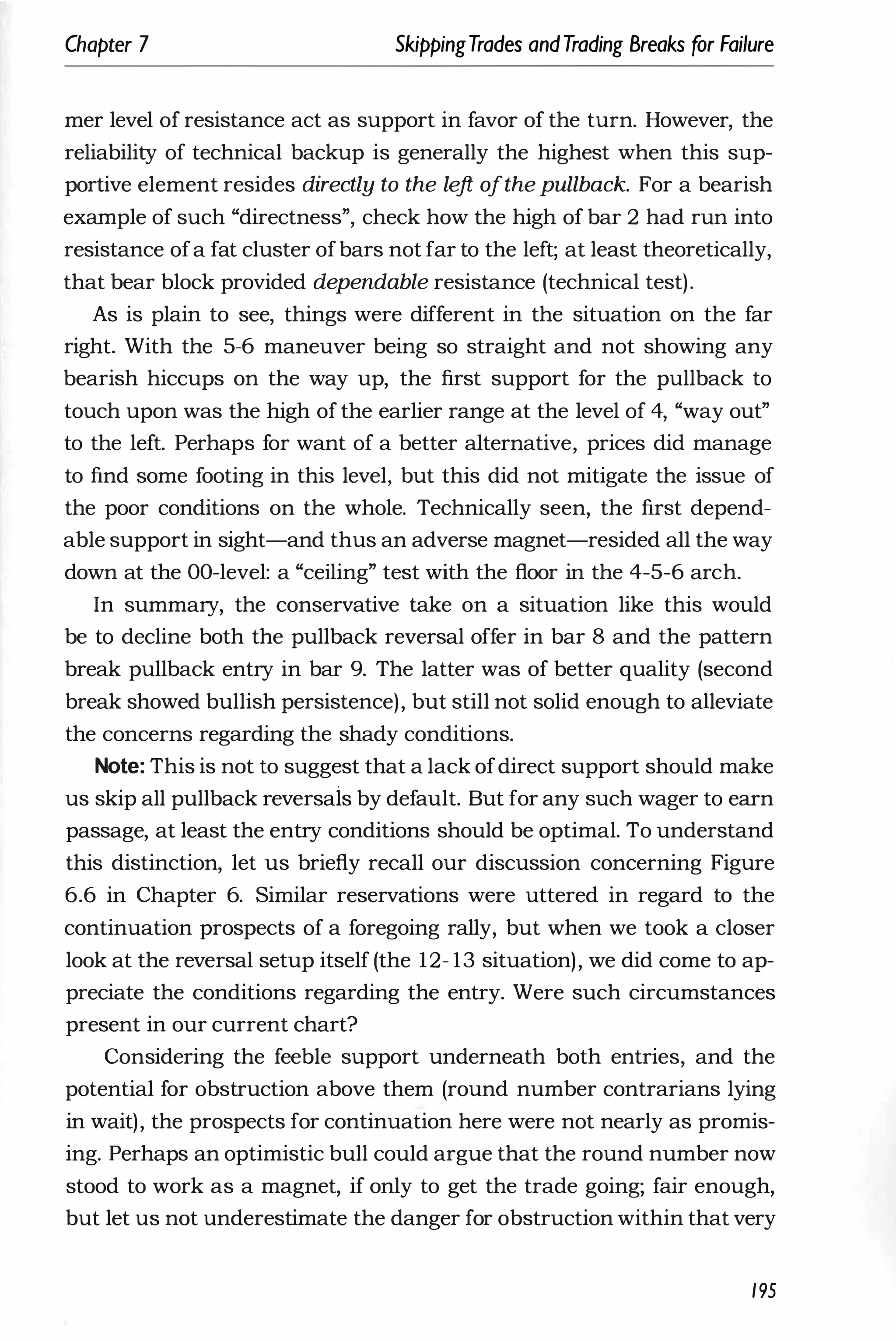 Chapter 7 SkippingTrades andTrading Breaks for Failure
mer level of resistance act as support in favor of the turn. However, the
reliability of technical backup is generally the highest when this sup­
portive element resides directly to the le
ft ofthe pullback. For a bearish
example of such "directness", check how the high of bar 2 had run into
resistance ofa fat cluster ofbars not far to the left; at least theoretically,
that bear block provided dependable resistance (technical test).
As is plain to see, things were different in the situation on the far
right. With the 5-6 maneuver being so straight and not showing any
bearish hiccups on the way up, the first support for the pullback to
touch upon was the high of the earlier range at the level of 4, "way out"
to the left. Perhaps for want of a better alternative, prices did manage
to find some footing in this level, but this did not mitigate the issue of
the poor conditions on the whole. Technically seen, the first depend­
able support in sight-and thus an adverse magnet-resided all the way
down at the OO-level: a "ceiling" test with the floor in the 4-5-6 arch.
In summary, the conservative take on a situation like this would
be to decline both the pullback reversal offer in bar 8 and the pattern
break pullback entry in bar 9. The latter was of better quality (second
break showed bullish persistence), but still not solid enough to alleviate
the concerns regarding the shady conditions.
Note: This is not to suggest that a lack ofdirect support should make
us skip all pullback reversais by default. But for any such wager to earn
passage, at least the entry conditions should be optimal. To understand
this distinction, let us briefly recall our discussion concerning Figure
6.6 in Chapter 6. Similar reservations were uttered in regard to the
continuation prospects of a foregoing rally, but when we took a closer
look at the reversal setup itself (the 12- 13 situation), we did come to ap­
preciate the conditions regarding the entry. Were such circumstances
present in our current chart?
Considering the feeble support underneath both entries, and the
potential for obstruction above them (round number contrarians lying
in wait), the prospects for continuation here were not nearly as promis­
ing. Perhaps an optimistic bull could argue that the round number now
stood to work as a magnet, if only to get the trade going; fair enough,
but let us not underestimate the danger for obstruction within that very
195
 