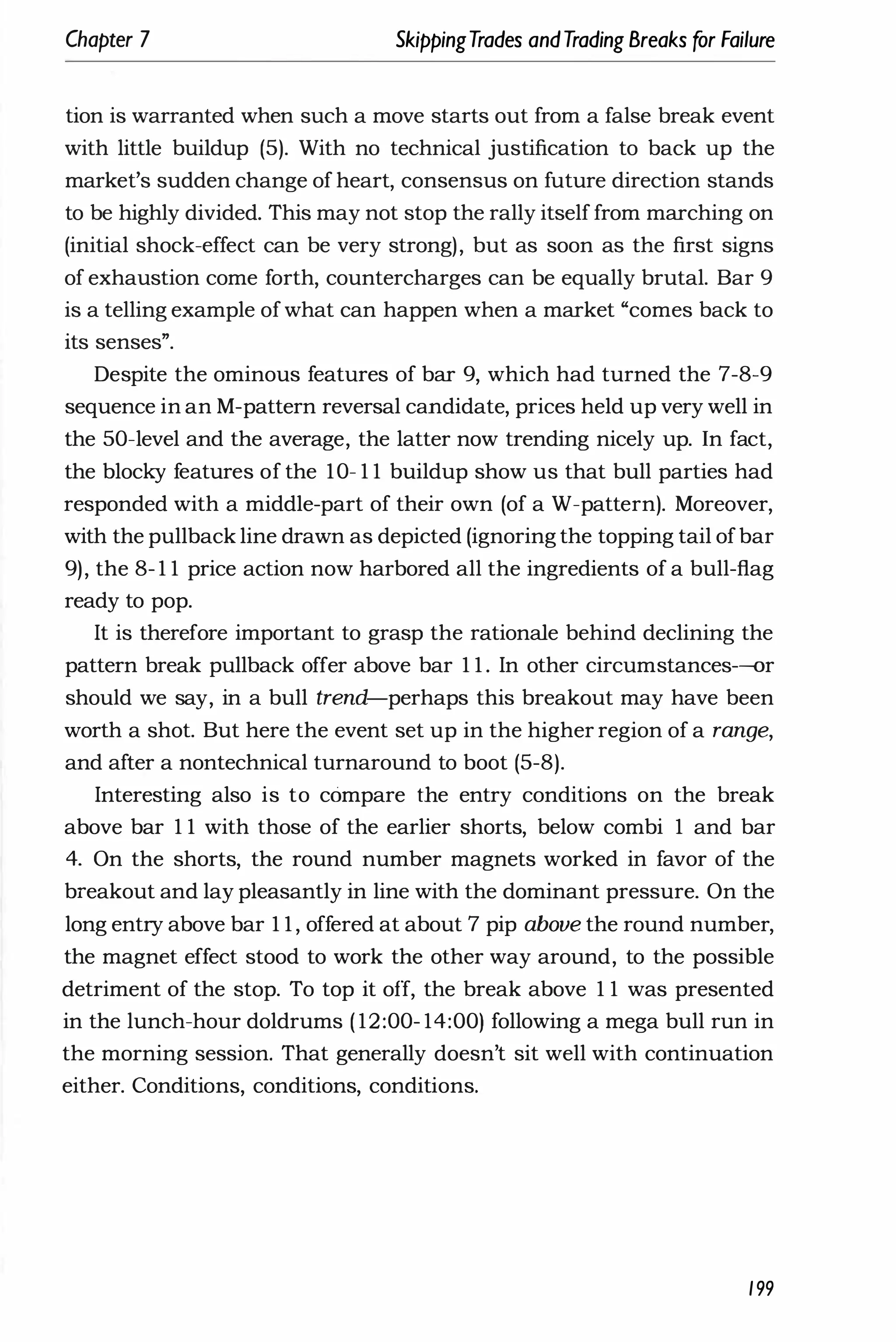 Chapter 7 SkippingTrades andTrading Breaks for Failure
tion is warranted when such a move starts out from a false break event
with little buildup (5). With no technical justification to back up the
market's sudden change of heart, consensus on future direction stands
to be highly divided. This may not stop the rally itself from marching on
(initial shock-effect can be very strong), but as soon as the first signs
of exhaustion come forth, countercharges can be equally brutal. Bar 9
is a telling example ofwhat can happen when a market "comes back to
its senses".
Despite the ominous features of bar 9, which had turned the 7-8-9
sequence in an M-pattern reversal candidate, prices held up very well in
the 50-level and the average, the latter now trending nicely up. In fact,
the blocky features of the 10- 1 1 buildup show us that bull parties had
responded with a middle-part of their own (of a W-pattern). Moreover,
with the pullback line drawn as depicted (ignoring the topping tail ofbar
9), the 8- 1 1 price action now harbored all the ingredients of a bull-flag
ready to pop.
It is therefore important to grasp the rationale behind declining the
pattern break pullback offer above bar 1 1 . In other circumstances-or
should we say, in a bull trend-perhaps this breakout may have been
worth a shot. But here the event set up in the higher region of a range,
and after a nontechnical turnaround to boot (5-8).
Interesting also is to compare the entry conditions on the break
above bar 1 1 with those of the earlier shorts, below combi 1 and bar
4. On the shorts, the round number magnets worked in favor of the
breakout and lay pleasantly in line with the dominant pressure. On the
long entry above bar 1 1 , offered at about 7 pip above the round number,
the magnet effect stood to work the other way around, to the possible
detriment of the stop. To top it off, the break above 1 1 was presented
in the lunch-hour doldrums ( 12:00- 14:00) following a mega bull run in
the morning session. That generally doesn't sit well with continuation
either. Conditions, conditions, conditions.
199
 