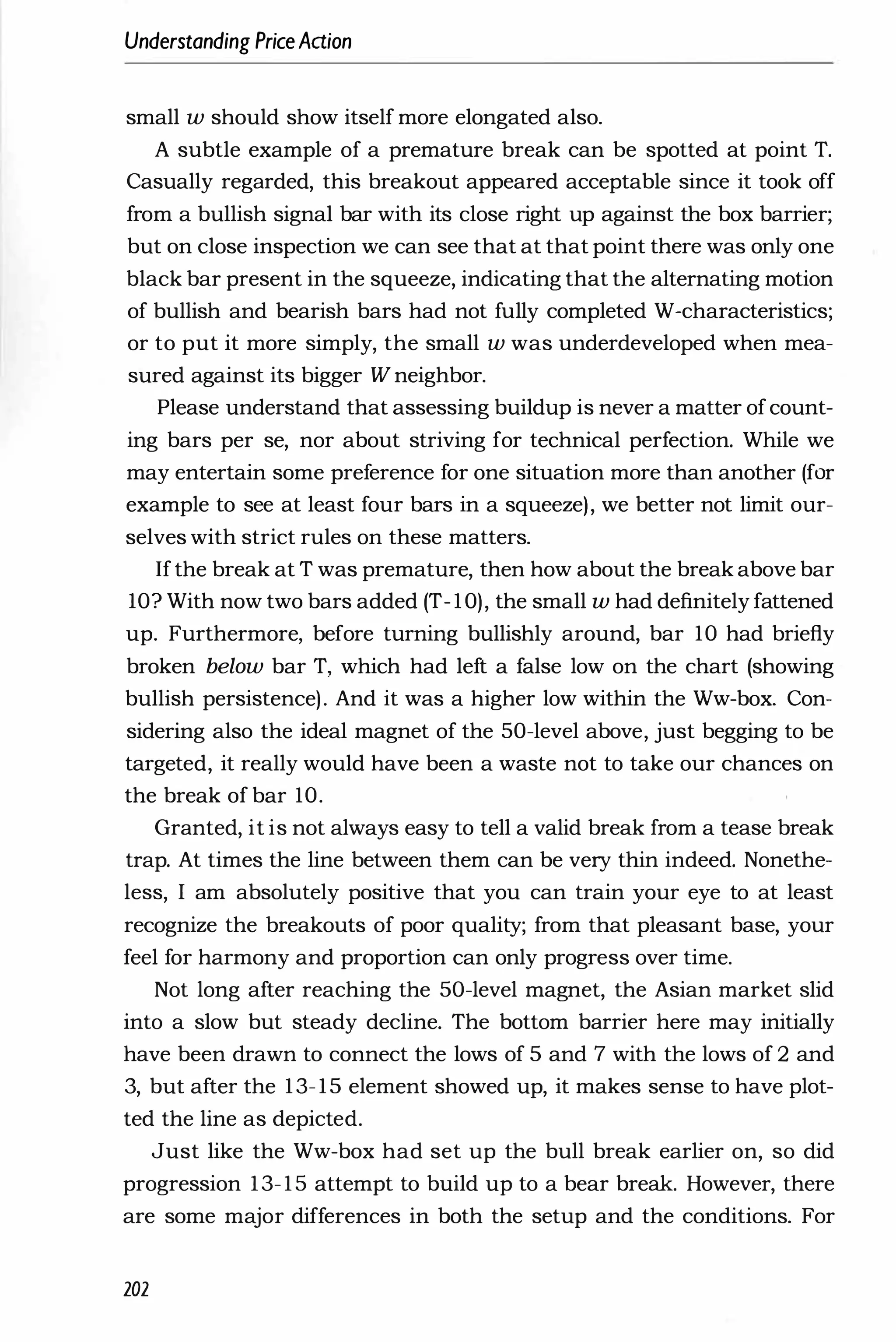Understanding PriceAdion
small w should show itself more elongated also.
A subtle example of a premature break can be spotted at point T.
Casually regarded, this breakout appeared acceptable since it took off
from a bullish signal bar with its close right up against the box barrier;
but on close inspection we can see that at that point there was only one
black bar present in the squeeze, indicating that the alternating motion
of bullish and bearish bars had not fully completed W-characteristics;
or to put it more simply, the small w was underdeveloped when mea­
sured against its bigger W neighbor.
Please understand that assessing buildup is never a matter ofcount­
ing bars per se, nor about striving for technical perfection. While we
may entertain some preference for one situation more than another (for
example to see at least four bars in a squeeze), we better not limit our­
selves with strict rules on these matters.
Ifthe break at T was premature, then how about the break above bar
10? With now two bars added (T-10), the small w had definitely fattened
up. Furthermore, before turning bullishly around, bar 10 had briefly
broken below bar T, which had left a false low on the chart (showing
bullish persistence). And it was a higher low within the Ww-box. Con­
sidering also the ideal magnet of the 50-level above, just begging to be
targeted, it really would have been a waste not to take our chances on
the break of bar 10.
Granted, it is not always easy to tell a valid break from a tease break
trap. At times the line between them can be very thin indeed. Nonethe­
less, I am absolutely positive that you can train your eye to at least
recognize the breakouts of poor quality; from that pleasant base, your
feel for harmony and proportion can only progress over time.
Not long after reaching the 50-level magnet, the Asian market slid
into a slow but steady decline. The bottom barrier here may initially
have been drawn to connect the lows of 5 and 7 with the lows of 2 and
3, but after the 13-15 element showed up, it makes sense to have plot­
ted the line as depicted.
Just like the Ww-box had set up the bull break earlier on, so did
progression 13-15 attempt to build up to a bear break. However, there
are some major differences in both the setup and the conditions. For
202
 