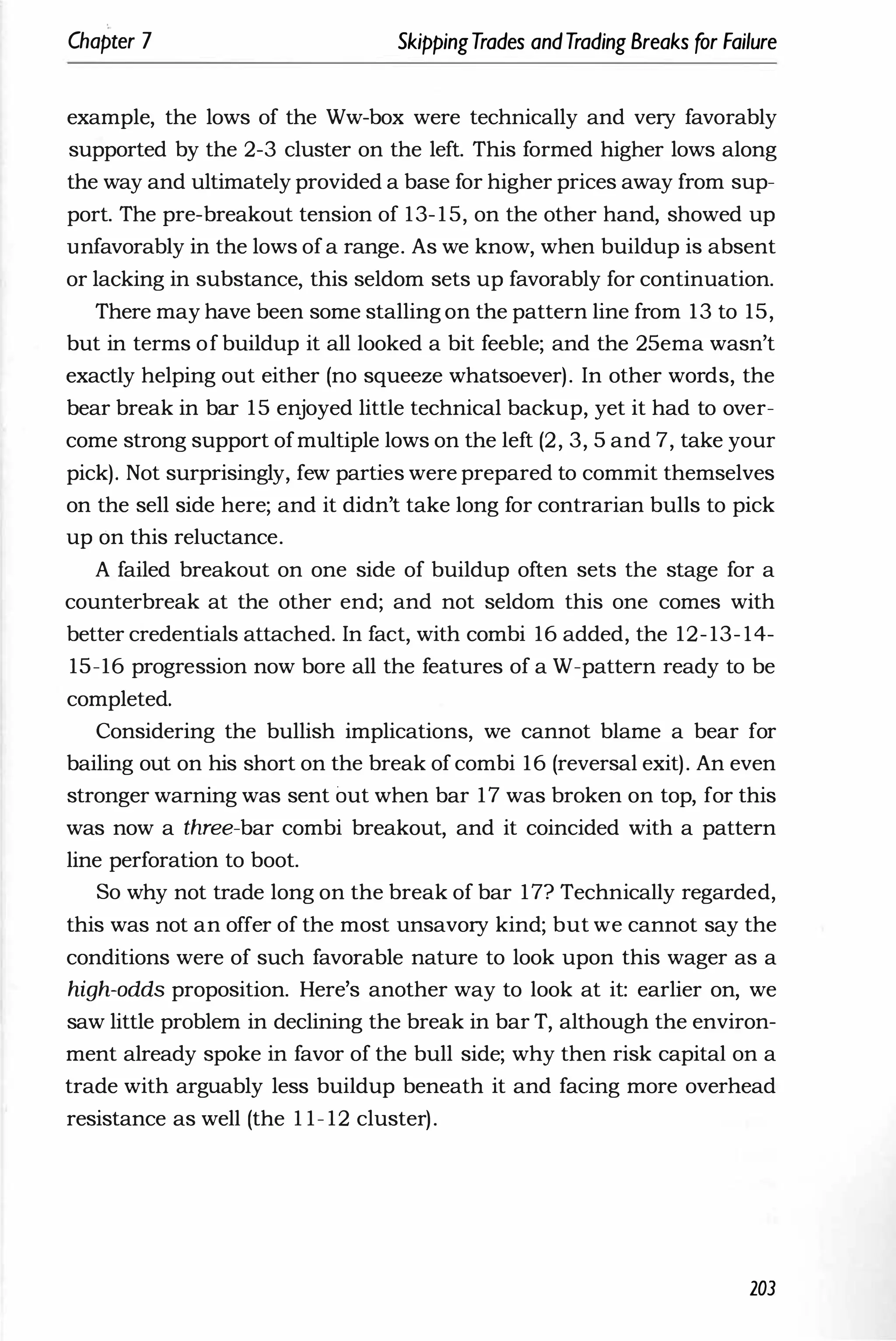 Chapter 7 SkippingTrades andTrading Breaks for Failure
example, the lows of the Ww-box were technically and very favorably
supported by the 2-3 cluster on the left. This formed higher lows along
the way and ultimately provided a base for higher prices away from sup­
port. The pre-breakout tension of 13-15, on the other hand, showed up
unfavorably in the lows ofa range. As we know, when buildup is absent
or lacking in substance, this seldom sets up favorably for continuation.
There may have been some stalling on the pattern line from 13 to 15,
but in terms of buildup it all looked a bit feeble; and the 25ema wasn't
exactly helping out either (no squeeze whatsoever). In other words, the
bear break in bar 15 enjoyed little technical backup, yet it had to over­
come strong support ofmultiple lows on the left (2, 3, 5 and 7, take your
pick). Not surprisingly, few parties were prepared to commit themselves
on the sell side here; and it didn't take long for contrarian bulls to pick
up 6n this reluctance.
A failed breakout on one side of buildup often sets the stage for a
counterbreak at the other end; and not seldom this one comes with
better credentials attached. In fact, with combi 16 added, the 12-13- 14-
15-16 progression now bore all the features of a W-pattern ready to be
completed.
Considering the bullish implications, we cannot blame a bear for
bailing out on his short on the break of combi 16 (reversal exit). An even
stronger warning was sent out when bar 17 was broken on top, for this
was now a three-bar combi breakout, and it coincided with a pattern
line perforation to boot.
So why not trade long on the break of bar 17? Technically regarded,
this was not an offer of the most unsavory kind; but we cannot say the
conditions were of such favorable nature to look upon this wager as a
high-odds proposition. Here's another way to look at it: earlier on, we
saw little problem in declining the break in bar T, although the environ­
ment already spoke in favor of the bull side; why then risk capital on a
trade with arguably less buildup beneath it and facing more overhead
resistance as well (the 1 1- 12 cluster).
203
 