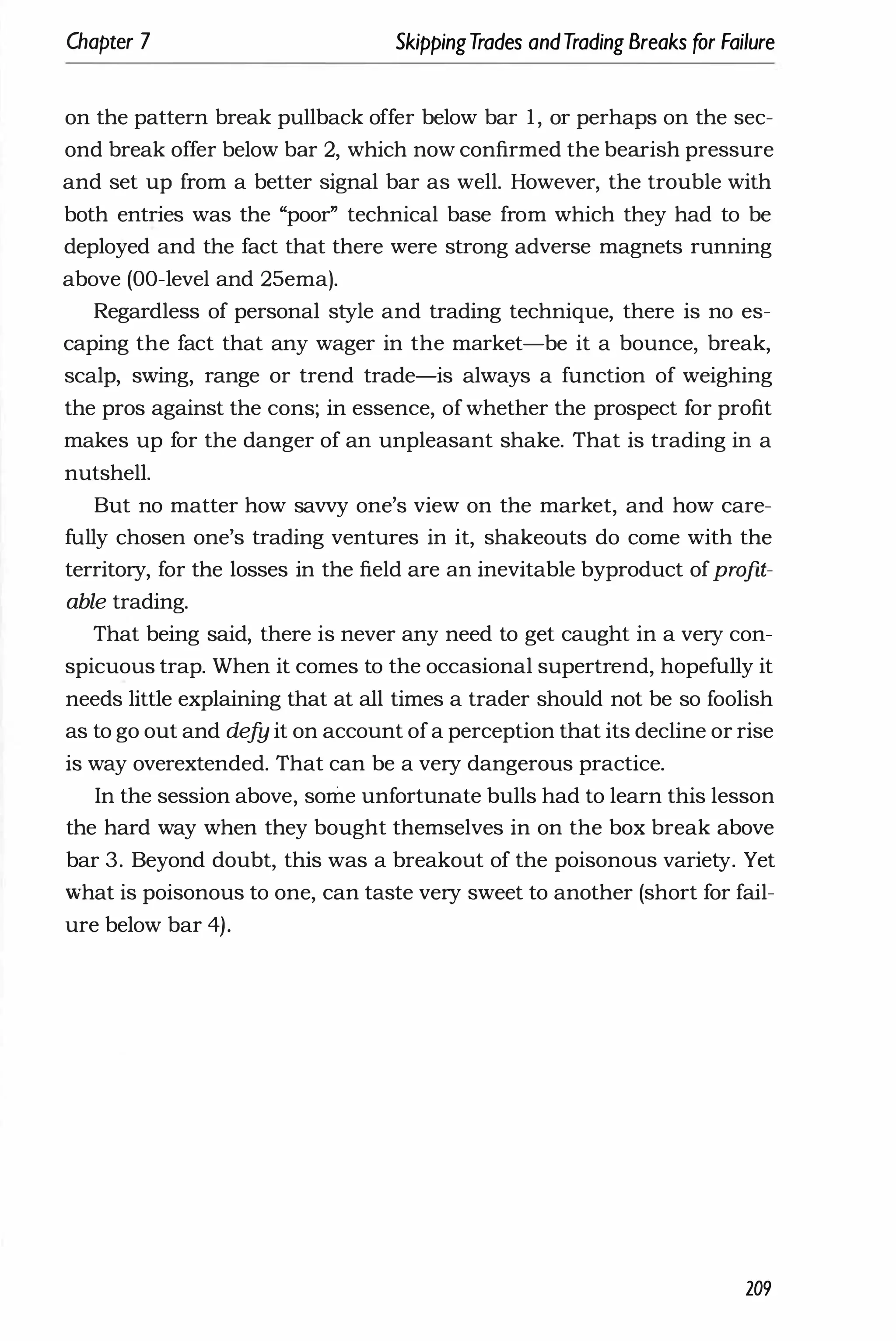 Chapter 7 SkippingTrades andTrading Breaks for Failure
on the pattern break pullback offer below bar 1, or perhaps on the sec­
ond break offer below bar 2, which now confirmed the bearish pressure
and set up from a better signal bar as well. However, the trouble with
both entries was the "poor" technical base from which they had to be
deployed and the fact that there were strong adverse magnets running
above (DO-level and 25ema).
Regardless of personal style and trading technique, there is no es­
caping the fact that any wager in the market-be it a bounce, break,
scalp, swing, range or trend trade-is always a function of weighing
the pros against the cons; in essence, ofwhether the prospect for profit
makes up for the danger of an unpleasant shake. That is trading in a
nutshell.
But no matter how savvy one's view on the market, and how care­
fully chosen one's trading ventures in it, shakeouts do come with the
territory, for the losses in the field are an inevitable byproduct ofprofit­
able trading.
That being said, there is never any need to get caught in a very con­
spicuous trap. When it comes to the occasional supertrend, hopefully it
needs little explaining that at all times a trader should not be so foolish
as to go out and defy it on account ofa perception that its decline or rise
is way overextended. That can be a very dangerous practice.
In the session above, some unfortunate bulls had to learn this lesson
the hard way when they bought themselves in on the box break above
bar 3. Beyond doubt, this was a breakout of the poisonous variety. Yet
what is poisonous to one, can taste very sweet to another (short for fail­
ure below bar 4).
209
 