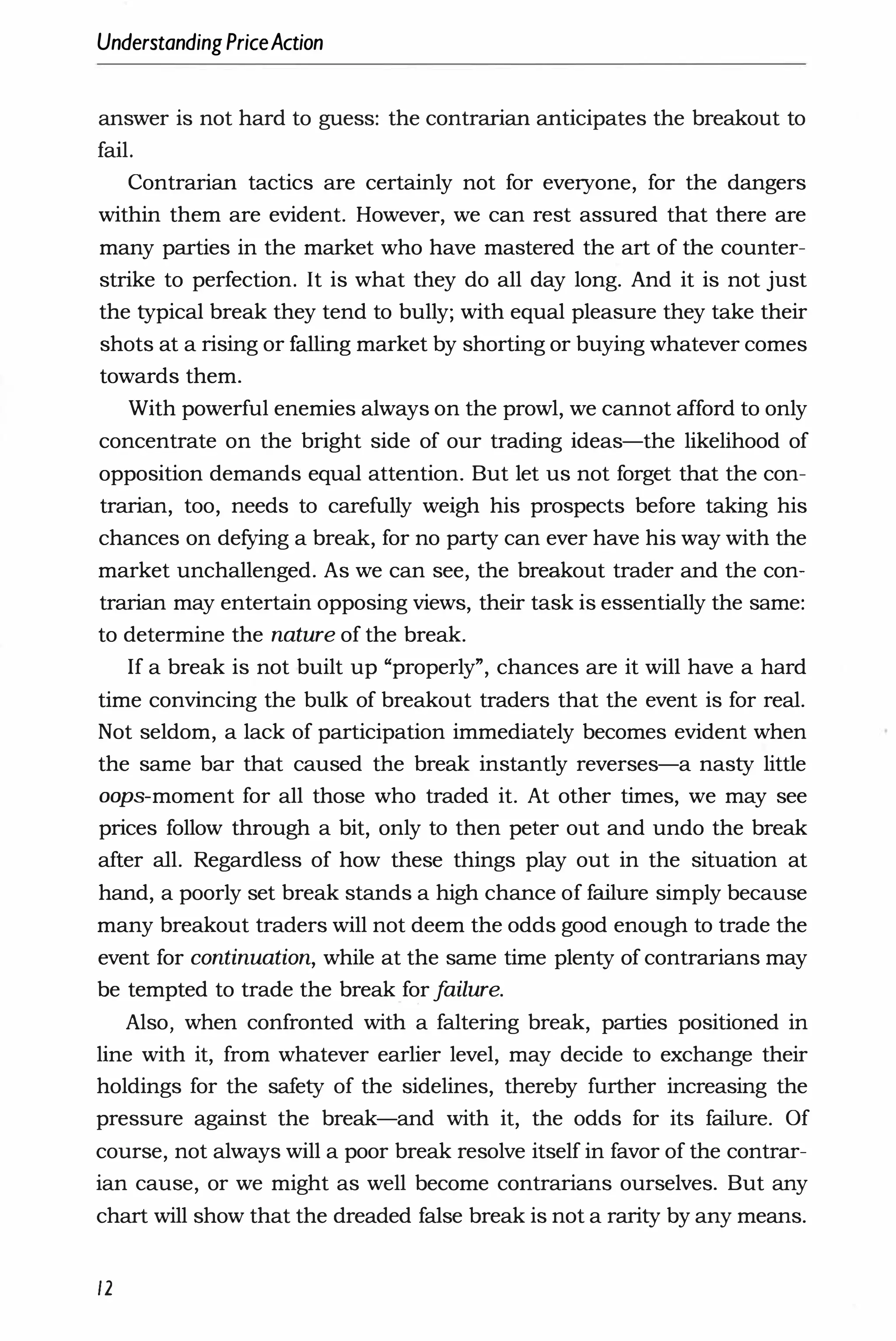 UnderstandingPriceAction
answer is not hard to guess: the contrarian anticipates the breakout to
fail.
Contrarian tactics are certainly not for everyone, for the dangers
within them are evident. However, we can rest assured that there are
many parties in the market who have mastered the art of the counter­
strike to perfection. It is what they do all day long. And it is not just
the typical break they tend to bully; with equal pleasure they take their
shots at a rising or falling market by shorting or buying whatever comes
towards them.
With powerful enemies always on the prowl, we cannot afford to only
concentrate on the bright side of our trading ideas-the likelihood of
opposition demands equal attention. But let us not forget that the con­
trarian, too, needs to carefully weigh his prospects before taking his
chances on defying a break, for no party can ever have his way with the
market unchallenged. As we can see, the breakout trader and the con­
trarian may entertain opposing views, their task is essentially the same:
to determine the nature of the break.
If a break is not built up "properly", chances are it will have a hard
time convincing the bulk of breakout traders that the event is for real.
Not seldom, a lack of participation immediately becomes evident when
the same bar that caused the break instantly reverses-a nasty little
oops-moment for all those who traded it. At other times, we may see
prices follow through a bit, only to then peter out and undo the break
after all. Regardless of how these things play out in the situation at
hand, a poorly set break stands a high chance of failure simply because
many breakout traders will not deem the odds good enough to trade the
event for continuation, while at the same time plenty of contrarians may
be tempted to trade the break for f
ailure.
Also, when confronted with a faltering break, parties positioned in
line with it, from whatever earlier level, may decide to exchange their
holdings for the safety of the sidelines, thereby further increasing the
pressure against the break-and with it, the odds for its failure. Of
course, not always will a poor break resolve itself in favor of the contrar­
ian cause, or we might as well become contrarians ourselves. But any
chart will show that the dreaded false break is not a rarity by any means.
12
 