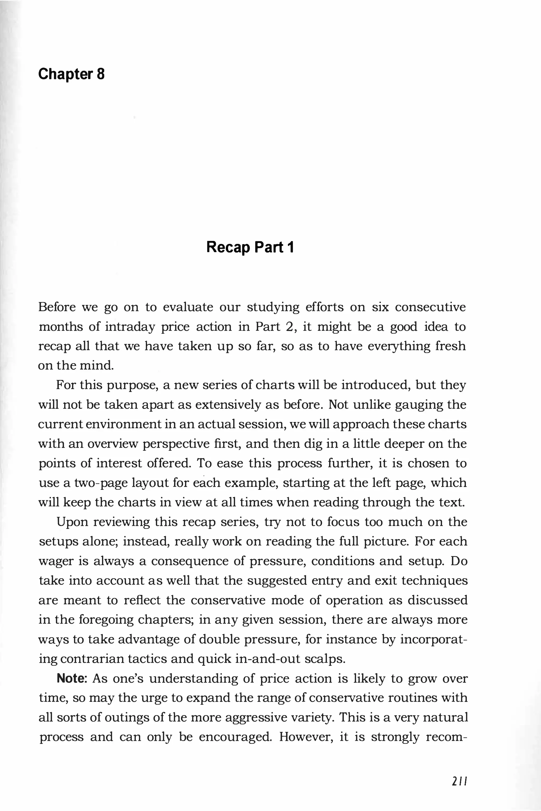 Chapter 8
Recap Part 1
Before we go on to evaluate our studying efforts on six consecutive
months of intraday price action in Part 2, it might be a good idea to
recap all that we have taken up so far, so as to have everything fresh
on the mind.
For this purpose, a new series of charts will be introduced, but they
will not be taken apart as extensively as before. Not unlike gauging the
current environment in an actual session, we will approach these charts
with an overview perspective first, and then dig in a little deeper on the
points of interest offered. To ease this process further, it is chosen to
use a two-page layout for each example, starting at the left page, which
will keep the charts in view at all times when reading through the text.
Upon reviewing this recap series, try not to focus too much on the
setups alone; instead, really work on reading the full picture. For each
wager is always a consequence of pressure, conditions and setup. Do
take into account as well that the suggested entry and exit techniques
are meant to reflect the conservative mode of operation as discussed
in the foregoing chapters; in any given session, there are always more
ways to take advantage of double pressure, for instance by incorporat­
ing contrarian tactics and quick in-and-out scalps.
Note: As one's understanding of price action is likely to grow over
time, so may the urge to expand the range of conservative routines with
all sorts of outings of the more aggressive variety. This is a very natural
process and can only be encouraged. However, it is strongly recom-
211
 