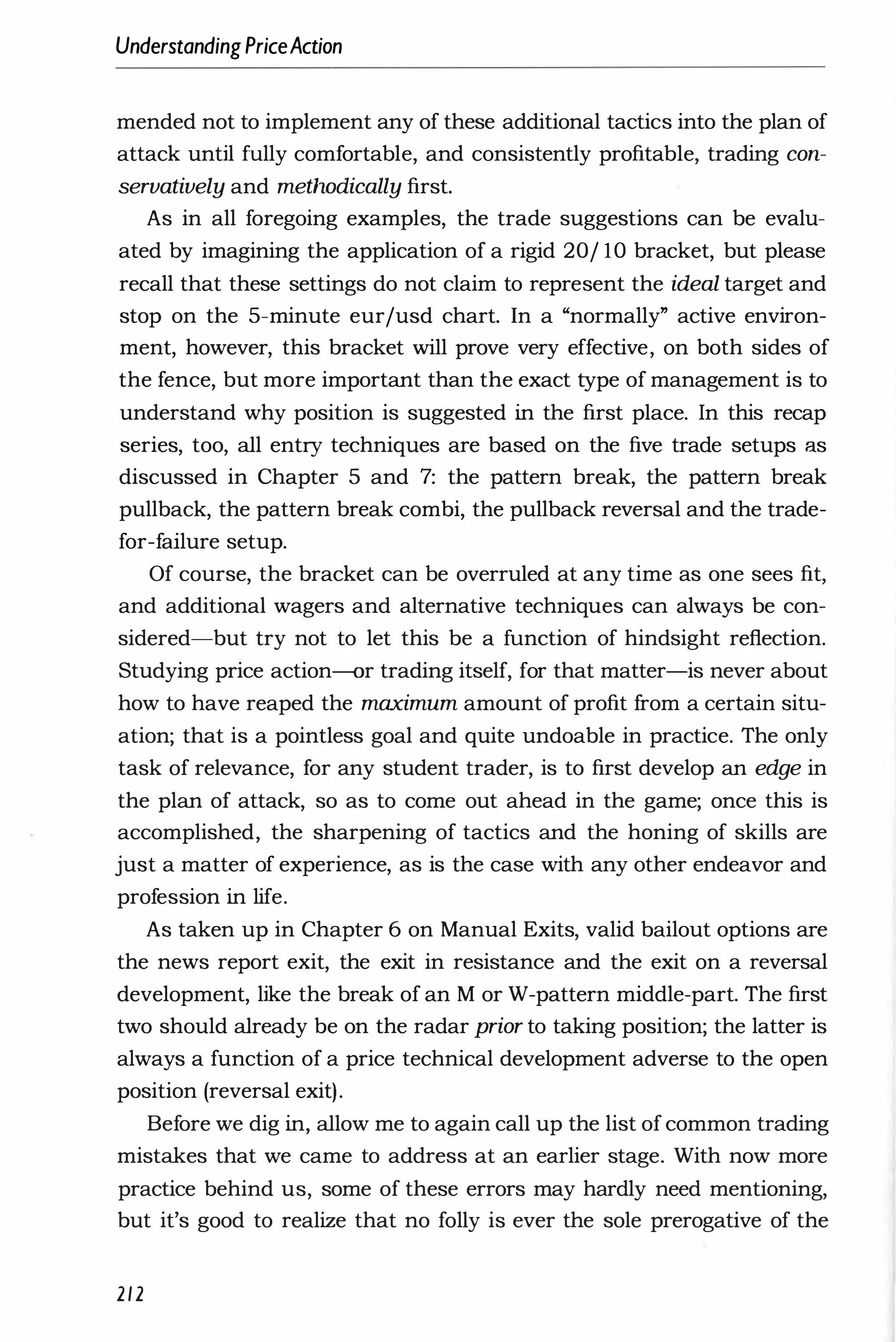 UnderstandingPriceAction
mended not to implement any of these additional tactics into the plan of
attack until fully comfortable, and consistently profitable, trading con­
servatively and metlwdically first.
As in all foregoing examples, the trade suggestions can be evalu­
ated by imagining the application of a rigid 20j 10 bracket, but please
recall that these settings do not claim to represent the ideal target and
stop on the 5-minute eurjusd chart. In a "normally" active environ­
ment, however, this bracket will prove very effective, on both sides of
the fence, but more important than the exact type of management is to
understand why position is suggested in the first place. In this recap
series, too, all entry techniques are based on the five trade setups as
discussed in Chapter 5 and 7: the pattern break, the pattern break
pullback, the pattern break combi, the pullback reversal and the trade­
for-failure setup.
Of course, the bracket can be overruled at any time as one sees fit,
and additional wagers and alternative techniques can always be con­
sidered-but try not to let this be a function of hindsight reflection.
Studying price action-or trading itself, for that matter-is never about
how to have reaped the maximum amount of profit from a certain situ­
ation; that is a pointless goal and quite undoable in practice. The only
task of relevance, for any student trader, is to first develop an edge in
the plan of attack, so as to come out ahead in the game; once this is
accomplished, the sharpening of tactics and the honing of skills are
just a matter of experience, as is the case with any other endeavor and
profession in life.
As taken up in Chapter 6 on Manual Exits, valid bailout options are
the news report exit, the exit in resistance and the exit on a reversal
development, like the break of an M or W-pattern middle-part. The first
two should already be on the radar prior to taking position; the latter is
always a function of a price technical development adverse to the open
position (reversal exit).
Before we dig in, allow me to again call up the list of common trading
mistakes that we came to address at an earlier stage. With now more
practice behind us, some of these errors may hardly need mentioning,
but it's good to realize that no folly is ever the sole prerogative of the
212
 