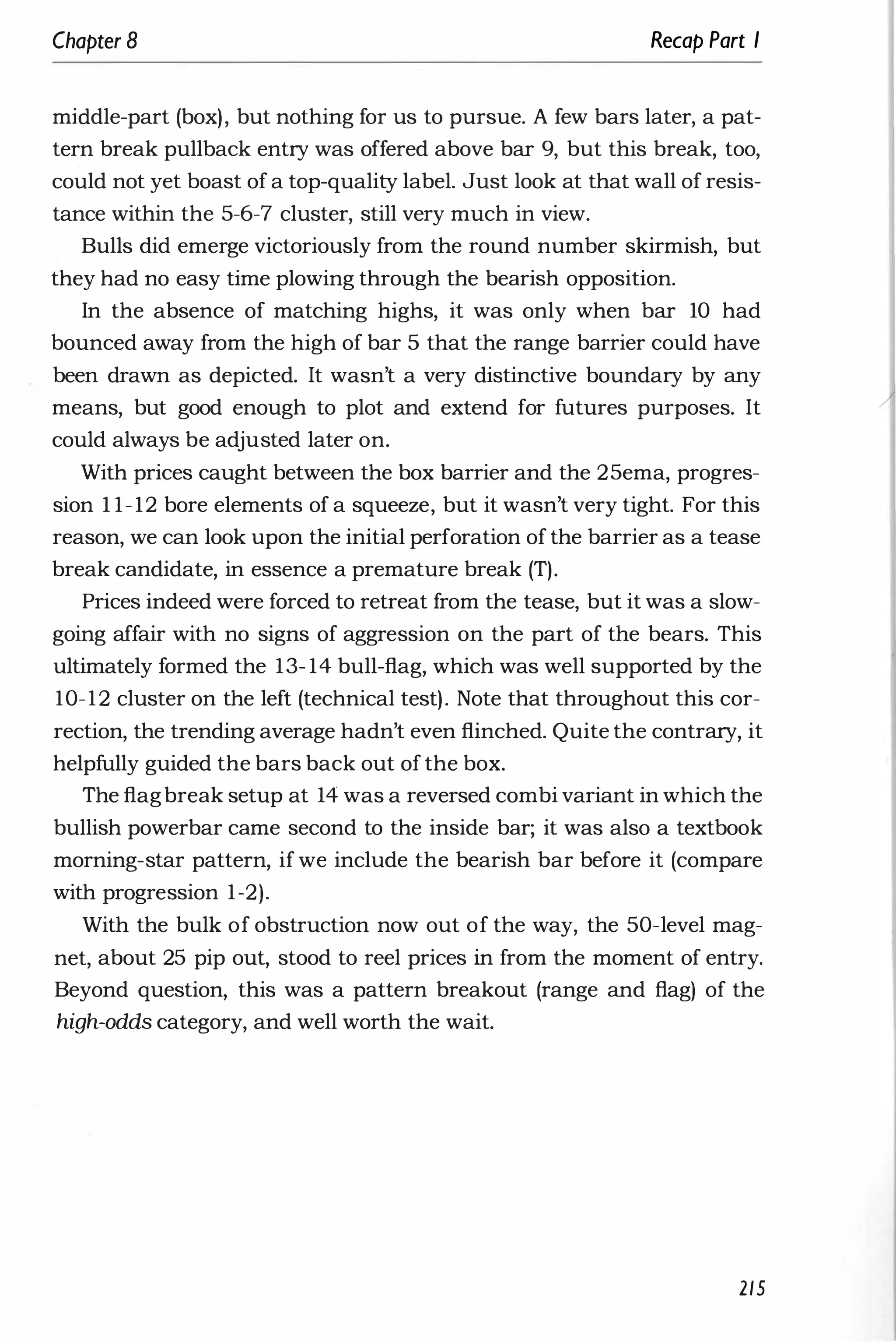 Chapter 8 Recap Part I
middle-part (box), but nothing for us to pursue. A few bars later, a pat­
tern break pullback entry was offered above bar 9, but this break, too,
could not yet boast of a top-quality label. Just look at that wall of resis­
tance within the 5-6-7 cluster, still very much in view.
Bulls did emerge victoriously from the round number skirmish, but
they had no easy time plowing through the bearish opposition.
In the absence of matching highs, it was only when bar 10 had
bounced away from the high of bar 5 that the range barrier could have
been drawn as depicted. It wasn't a very distinctive boundary by any
means, but good enough to plot and extend for futures purposes. It
could always be adjusted later on.
With prices caught between the box barrier and the 25ema, progres­
sion 1 1- 12 bore elements of a squeeze, but it wasn't very tight. For this
reason, we can look upon the initial perforation of the barrier as a tease
break candidate, in essence a premature break (T).
Prices indeed were forced to retreat from the tease, but it was a slow­
going affair with no signs of aggression on the part of the bears. This
ultimately formed the 13- 14 bull-flag, which was well supported by the
10-12 cluster on the left (technical test). Note that throughout this cor­
rection, the trending average hadn't even flinched. Quite the contrary, it
helpfully guided the bars back out of the box.
The flagbreak setup at 14 was a reversed combi variant in which the
bullish powerbar came second to the inside bar; it was also a textbook
morning-star pattern, if we include the bearish bar before it (compare
with progression 1-2).
With the bulk of obstruction now out of the way, the 50-level mag­
net, about 25 pip out, stood to reel prices in from the moment of entry.
Beyond question, this was a pattern breakout (range and flag) of the
high-odds category, and well worth the wait.
215
 