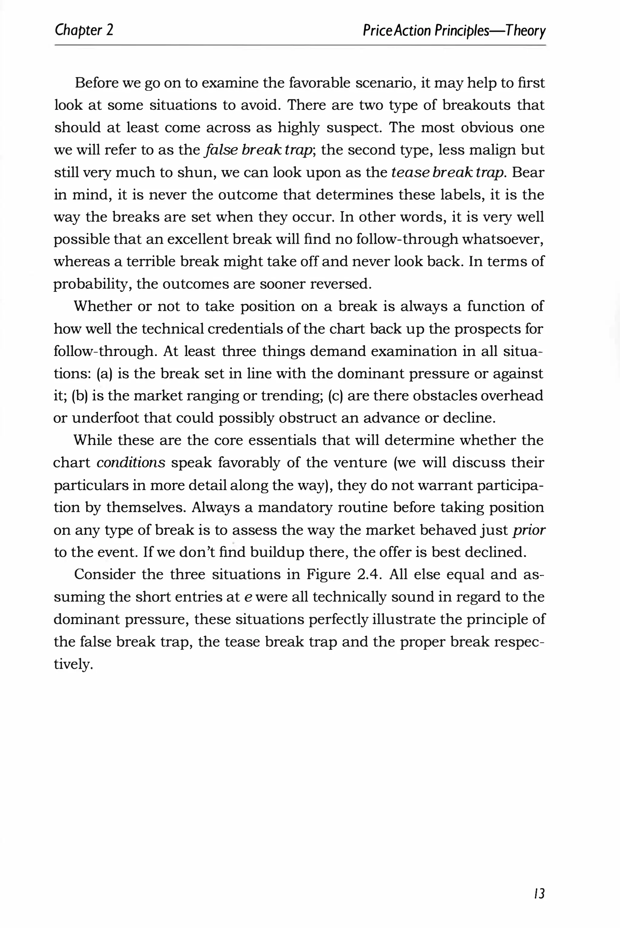 Chapter 2 PriceAction Principles-Theory
Before we go on to examine the favorable scenario, it may help to first
look at some situations to avoid. There are two type of breakouts that
should at least come across as highly suspect. The most obvious one
we will refer to as the f
alse break trap; the second type, less malign but
still very much to shun, we can look upon as the tease break trap. Bear
in mind, it is never the outcome that determines these labels, it is the
way the breaks are set when they occur. In other words, it is very well
possible that an excellent break will find no follow-through whatsoever,
whereas a terrible break might take off and never look back. In terms of
probability, the outcomes are sooner reversed.
Whether or not to take position on a break is always a function of
how well the technical credentials of the chart back up the prospects for
follow-through. At least three things demand examination in all situa­
tions: (a) is the break set in line with the dominant pressure or against
it; (b) is the market ranging or trending; (c) are there obstacles overhead
or underfoot that could possibly obstruct an advance or decline.
While these are the core essentials that will determine whether the
chart conditions speak favorably of the venture (we will discuss their
particulars in more detail along the way), they do not warrant participa­
tion by themselves. Always a mandatory routine before taking position
on any type of break is to assess the way the market behaved just prior
to the event. If we don't find buildup there, the offer is best declined.
Consider the three situations in Figure 2.4. All else equal and as­
suming the short entries at e were all technically sound in regard to the
dominant pressure, these situations perfectly illustrate the principle of
the false break trap, the tease break trap and the proper break respec­
tively.
13
 