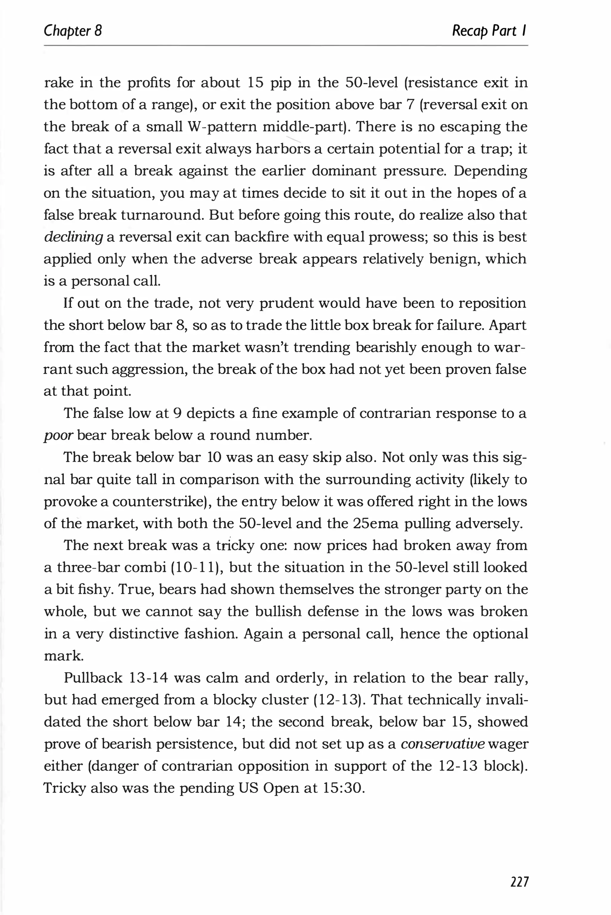 Chapter 8 Recap Part I
rake in the profits for about 15 pip in the 50-level (resistance exit in
the bottom of a range), or exit the position above bar 7 (reversal exit on
the break of a small W-pattern middle-part). There is no escaping the
fact that a reversal exit always harbors a certain potential for a trap; it
is after all a break against the earlier dominant pressure. Depending
on the situation, you may at times decide to sit it out in the hopes of a
false break turnaround. But before going this route, do realize also that
declining a reversal exit can backfire with equal prowess; so this is best
applied only when the adverse break appears relatively benign, which
is a personal call.
If out on the trade, not very prudent would have been to reposition
the short below bar 8, so as to trade the little box break for failure. Apart
from the fact that the market wasn't trending bearishly enough to war­
rant such aggression, the break ofthe box had not yet been proven false
at that point.
The false low at 9 depicts a fine example of contrarian response to a
poor bear break below a round number.
The break below bar 10 was an easy skip also. Not only was this sig­
nal bar quite tall in comparison with the surrounding activity (likely to
provoke a counterstrike), the entry below it was offered right in the lows
of the market, with both the 50-level and the 25ema pulling adversely.
The next break was a tncky one: now prices had broken away from
a three-bar combi (10- 1 1), but the situation in the 50-level still looked
a bit fishy. True, bears had shown themselves the stronger party on the
whole, but we cannot say the bullish defense in the lows was broken
in a very distinctive fashion. Again a personal call, hence the optional
mark.
Pullback 13-14 was calm and orderly, in relation to the bear rally,
but had emerged from a blocky cluster ( 12- 13). That technically invali­
dated the short below bar 14; the second break, below bar 15, showed
prove of bearish persistence, but did not set up as a conservative wager
either (danger of contrarian opposition in support of the 12- 13 block).
Tricky also was the pending US Open at 15:30.
227
 