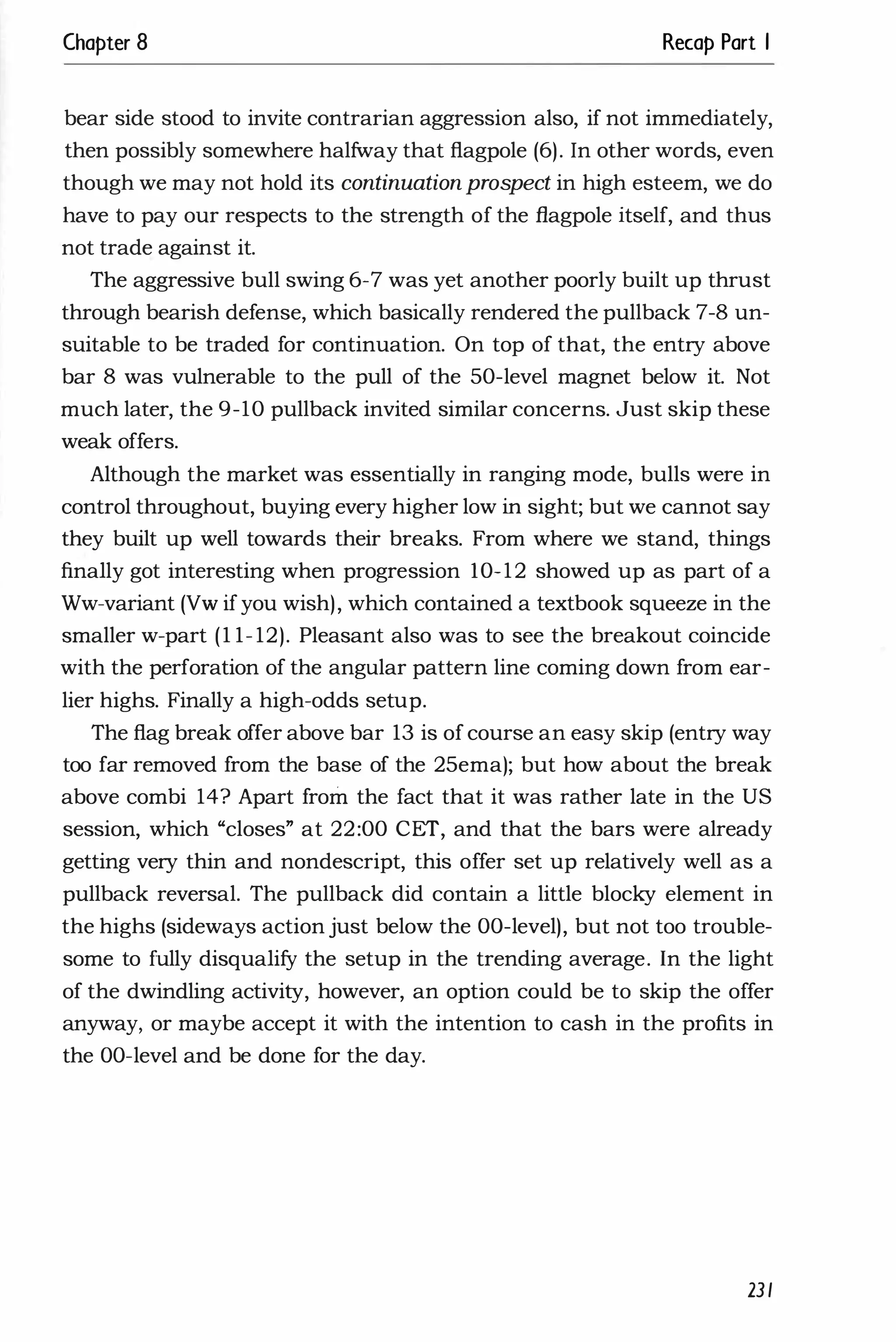 Chapter 8 Recap Part I
bear side stood to invite contrarian aggression also, if not immediately,
then possibly somewhere halfway that flagpole (6). In other words, even
though we may not hold its continuationprospect in high esteem, we do
have to pay our respects to the strength of the flagpole itself, and thus
not trade against it.
The aggressive bull swing 6-7 was yet another poorly built up thrust
through bearish defense, which basically rendered the pullback 7-8 un­
suitable to be traded for continuation. On top of that, the entry above
bar 8 was vulnerable to the pull of the 50-level magnet below it. Not
much later, the 9-10 pullback invited similar concerns. Just skip these
weak offers.
Although the market was essentially in ranging mode, bulls were in
control throughout, buying every higher low in sight; but we cannot say
they built up well towards their breaks. From where we stand, things
finally got interesting when progression 10-12 showed up as part of a
Ww-variant (VW if you wish), which contained a textbook squeeze in the
smaller w-part (1 1- 12). Pleasant also was to see the breakout coincide
with the perforation of the angular pattern line coming down from ear­
lier highs. Finally a high-odds setup.
The flag break offer above bar 13 is of course an easy skip (entry way
too far removed from the base of the 25ema); but how about the break
above combi 14? Apart from the fact that it was rather late in the US
session, which "closes" at 22:00 CET, and that the bars were already
getting very thin and nondescript, this offer set up relatively well as a
pullback reversal. The pullback did contain a little blocky element in
the highs (sideways action just below the DO-level), but not too trouble­
some to fully disqualify the setup in the trending average. In the light
of the dwindling activity, however, an option could be to skip the offer
anyway, or maybe accept it with the intention to cash in the profits in
the DO-level and be done for the day.
231
 